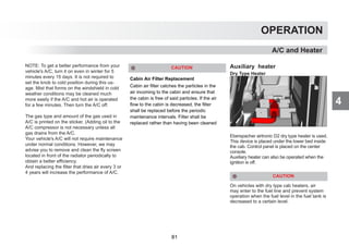 4
OPERATION
A/C and Heater
NOTE: To get a better performance from your
vehicle's A/C, turn it on even in winter for 5
minutes every 15 days. It is not required to
set the knob to cold position during this us-
age. Mist that forms on the windshield in cold
weather conditions may be cleaned much
more easily if the A/C and hot air is operated
for a few minutes. Then turn the A/C off.
The gas type and amount of the gas used in
A/C is printed on the sticker. (Adding oil to the
A/C compressor is not necessary unless all
gas drains from the A/C.
Your vehicle's A/C will not require maintenance
under normal conditions. However, we may
advise you to remove and clean the fly screen
located in front of the radiator periodically to
obtain a better efficiency.
And replacing the filter that dries air every 3 or
4 years will increase the performance of A/C.
Auxiliary heater
Dry Type Heater
Eberspacher airtronic D2 dry type heater is used.
This device is placed under the lower bed inside
the cab. Control panel is placed on the center
console.
Auxiliary heater can also be operated when the
ignition is off.
CAUTION
On vehicles with dry type cab heaters, air
may enter to the fuel line and prevent system
operation when the fuel level in the fuel tank is
decreased to a certain level.
Cabin Air Filter Replacement
Cabin air filter catches the particles in the
air incoming to the cabin and ensure that
the cabin is free of said particles. If the air
flow to the cabin is decreased, the filter
shall be replaced before the periodic
maintenance intervals. Filter shall be
replaced rather than having been cleaned
CAUTION
81
 