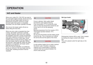 4
OPERATION
When error codes F01 / F02 /F07 are read on
the cab heater digital indicator, fill the fuel level
and turn the cab heater switch off and on.
Repeat this procedure until the air inside
the cab heater fuel system is completely
eliminated, and cab heater operates normally.
(Do not turn the heater switch off and on
before filling the fuel tank)
When any error code is repeated less than
3 times, cab heater continues to operate
normally. However, when (an) error code(s)
are repeated more than 3 times successively,
cab heater switches to protection mode and
indicates an F12 error. In this case, circuit
breaker shall be turned off and on again, and
thus cab heater shall be reset after refilling
the fuel tank. (See Page 95). When the reset
procedure is completed, cab heater switch
shall be turned off and on.
Error F12 may be indicated 1 or 2 times as
per the air amount in the cab heater fuel line.
In this case, resetting procedure shall be
repeated.
CAUTION
Pump is delicate. High quality diesel
fuel shall be used against freezing.
Fuel consumption: 0.7 l/h during the initial
start-up when the temperature inside the cab
is low; and 0.4 l/h for the operating
phase.
Blowing temperature from the nozzle is 75°C.
Thermostat operates between +5°C
and -28°C.
Do not cover the blower and the intake nozzle
inside the cab. This is important as it affects
the service life and the speed of the motor.
CAUTION
In-cab auxiliary heater hot air outlet is behind
the driver’s seat. Therefore, dangerous
material such as flammable or explosive
material shall not be placed between the
driver's seat and bed.
Wet type heater
Eberspacher hydronic M2 is used. Cab is heated
by heating the engine coolant with diesel
fuel.
This unit is placed under the right step on the
vehicle.
A/C and Heater
82
 
