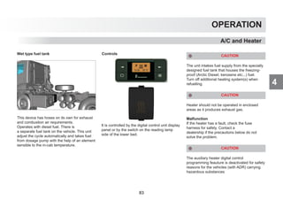 4
OPERATION
A/C and Heater
Wet type fuel tank
This device has hoses on its own for exhaust
and combustion air requirements.
Operates with diesel fuel. There is
a separate fuel tank on the vehicle. This unit
adjust the cycle automatically and takes fuel
from dosage pump with the help of an element
sensible to the in-cab temperature.
Controls
It is controlled by the digital control unit display
panel or by the switch on the reading lamp
side of the lower bed.
CAUTION
The unit intakes fuel supply from the specially
designed fuel tank that houses the freezing-
proof (Arctic Diesel, kerosene etc...) fuel.
Turn off additional heating system(s) when
refuelling.
CAUTION
Heater should not be operated in enclosed
areas as it produces exhaust gas.
Malfunction
If the heater has a fault, check the fuse
harness for safety. Contact a
dealership if the precautions below do not
solve the problem.
CAUTION
The auxiliary heater digital control
programming feauture is deactivated for safety
reasons for the vehicles (with ADR) carrying
hazardous substances
83
 