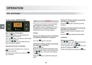 4
OPERATION
Auxiliary Heater (EBERSPÄCHER)
Main functions of the buttons
With the button, you may operate the
heater or confirm the inputs.
With the button, you may turn off the heat-
er or stop the functions.
With keys , you may select the func-
tions and perform settings.
Operating the heater immediately
Heating starts immediately if you press the
key 2 seconds.
All functions are ended if you press the
key 2 seconds.
auxiliary unit function It may be activated
by Eberspaecher authorized services.
ventilation symbol is displayed only if the
operating unit is connected to heaters that
support this function (dry type heaters).
Heating
Starting the heating operation immediately
by pressing the button for a long time
Press the key for 2 seconds.
Starting the heating operation by pressing
the button for a short time
Press the key.
§ Set the desired ambient temperature value
(only for dry type heaters) and operating time
with keys, and confirm by pressing
the key.
Press the key to confirm the values en-
tered.
Ending the heating operation by pressing
the button for a long time
Press the key for 2 seconds to end all
functions.
Ending the heating operation by pressing
the button for a short time
When the heater symbol is selected on the
screen;
Press the key; heating shall be ended.
Ventilation
Starting the ventilation
With keys, select symbol from the
menu and confirm with the key,
set the operating time with keys, and
confirm by pressing the key.
Confirm the settings by pressing the key.
CAUTION
A/C and Heater
84
 