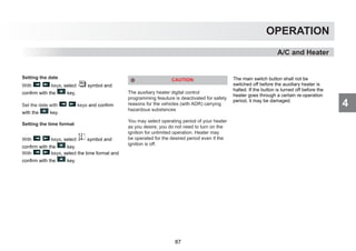 4
OPERATION
A/C and Heater
Setting the date
With keys, select symbol and
confirm with the key,
Set the date with keys and confirm
with the key.
Setting the time format
With keys, select symbol and
confirm with the key.
With keys, select the time format and
confirm with the key.
CAUTION
The auxiliary heater digital control
programming feauture is deactivated for safety
reasons for the vehicles (with ADR) carrying
hazardous substances
You may select operating period of your heater
as you desire; you do not need to turn on the
ignition for unlimited operation. Heater may
be operated for the desired period even if the
ignition is off.
The main switch button shall not be
switched off before the auxiliary heater is
halted. If the button is turned off before the
heater goes through a certain re-operation
period, it may be damaged.
87
 
