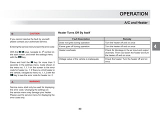 4
OPERATION
A/C and Heater
CAUTION
If you cannot resolve the fault by yourself,
please contact your authorized service.
Enteringtheservicemenutolearntheerrorcode:
With the keys, navigate to symbol on
the start screen, and enter the settings menu
with the key.
Press and hold the key for more than 5
seconds in the settings menu. Code shown in
the menu no. 1.1.1 on the screen is the error
code for heater no. 1. If there is a 2nd heater in
the vehicle, navigate to menu no. 1.1.2 with the
key to see the error code for heater no. 2.
WARNING
Service menu shall only be used for displaying
the error code. Changing the settings on
the service menu may damage your heater.
Please use the service menu for displaying the
error code only.
Heater Turns Off By Itself
Fault Description Remedy
Does not ignite during operation Turn the heater off and on once
Flame goes off during operation Turn the heater off and on once
Heater overheats Check for blockage in the air input and output
channels. Then cool down the heater and turn
the heater off and on once.
Voltage value of the vehicle is inadequate Check the heater. Turn the heater off and on
once.
89
 