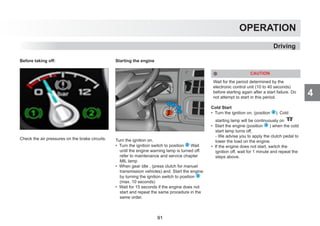 4
OPERATION
Driving
Before taking off:
Check the air pressures on the brake circuits.
Starting the engine
Turn the ignition on.
• Turn the ignition switch to position 2 Wait
until the engine warning lamp is turned off.
refer to maintenance and service chapter
MIL lamp
• When gear idle , (press clutch for manuel
transmission vehicles) and. Start the engine
by turning the ignition switch to position 3
(max. 10 seconds)
• Wait for 15 seconds if the engine does not
start and repeat the same procedure in the
same order.
CAUTION
Wait for the period determined by the
electronic control unit (10 to 40 seconds)
before starting again after a start failure. Do
not attempt to start in this period.
Cold Start
• Turn the ignition on. (position 2 ). Cold
starting lamp will be continuously on
• Start the engine (position 3 ) when the cold
start lamp turns off,
- We advise you to apply the clutch pedal to
lower the load on the engine.
• If the engine does not start, switch the
ignition off, wait for 1 minute and repeat the
steps above.
91
 