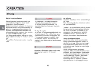 4
OPERATION
Starter Protection System
Starter Protection System is a system that
prevents the burning of the starter due to
unnecessary starting operations.
Electronic control unit calculates the maximum
appropriate duration of a starting operation by
gathering many data via the sensors on the
engine to protect the starter. When the user
exceeds the specified maximum start duration,
he is prevented from starting again.
The system allows starting again at the end of
the period determined by the electronic control
unit.
Please follow the instructions below in such a
case.
CAUTION
If your engine is not started after some
attempts, there may another problem
in another system of your engine. First
complete the other checks, and attempt to
start again.
To stop the engine
Do not stop the engine immediately when the
vehicle is stopped. Wait until the turbo speed
is decreased by operating the engine in idle.
If the engine is stopped immediately when
the vehicle is stopped, the turbo which is
rotating in high speed shall not be adequately
lubricated.
Air deflector
Adjust the air deflector on the cab according to
the trailer.
Note: A correctly adjusted air deflector reduces
the fuel consumption.
There is a risk of falling down from the cab and
being injured while adjusting the air deflector.
We advise you on that adjustments on the
air deflector shall be performed by FORD
OTOSAN authorized dealership with the
required expertise and special equipment.
Smart acceleration feature:
Acceleration of the vehicle is controlled by
limiting the engine acceleration profile to a
specified percentage of the maximum weight
that can be carried by the variant for trucks,
and maximum load that can be drawn for the
tractor trucks.
Abrupt and unintentional accelerator
responses of the unloaded vehicle have been
prevented, and thus driveability of the vehicle
is improved besides providing fuel economy.
Smart acceleration function is deactivated
especially in uphill start and climbing
manoeuvres and it is optimized to prevent
adverse effect on the vehicle performance.
Driving
Applies for Tractors and Road Trucks. Fixed
spoilers are provided on Construction
series.
CAUTION
92
 