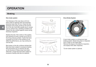 4
OPERATION
Disc brake system
The thickness of the new discs is 45 mm.
Discs shall be replaced when the thickness
becomes lower than 39 mm. Check the disc
thickness every three months as the service
life of the disc shall differ greatly due to causes
such as vehicle load, operating conditions etc.
Inspect the disc surface against cracks during
thickness inspection.
Replace the disc if the cracks on the surface
has reached air ducts or grown up to 25% of
the lining pressure surface. Cracks that have
not grown up to 25% of the surface do not
affect the performance, you may continue to
use the disc.
Blue areas on the disc surfaces indicate that
they have been subject to excessive heating.
We recommend you to machine the disc
as the structure of these areas have been
deformed. Linings that have been subject to
excessive heating shall also be replaced.
Drum Brake System
Z-cam brake system is a lining-drum type
braking system. Brake lining wear is inspected
from 4 holes on the brake plate.
Remove the plugs on the plate for inspection,
and replace them after inspection.
*Z-cam brake system is optional.
Braking
96
 