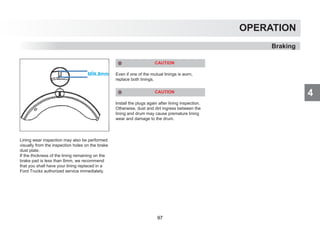 4
OPERATION
Braking
Lining wear inspection may also be performed
visually from the inspection holes on the brake
dust plate.
If the thickness of the lining remaining on the
brake pad is less than 8mm, we recommend
that you shall have your lining replaced in a
Ford Trucks authorized service immediately.
CAUTION
Even if one of the mutual linings is worn,
replace both linings.
CAUTION
Install the plugs again after lining inspection.
Otherwise, dust and dirt ingress between the
lining and drum may cause premature lining
wear and damage to the drum.
97
 