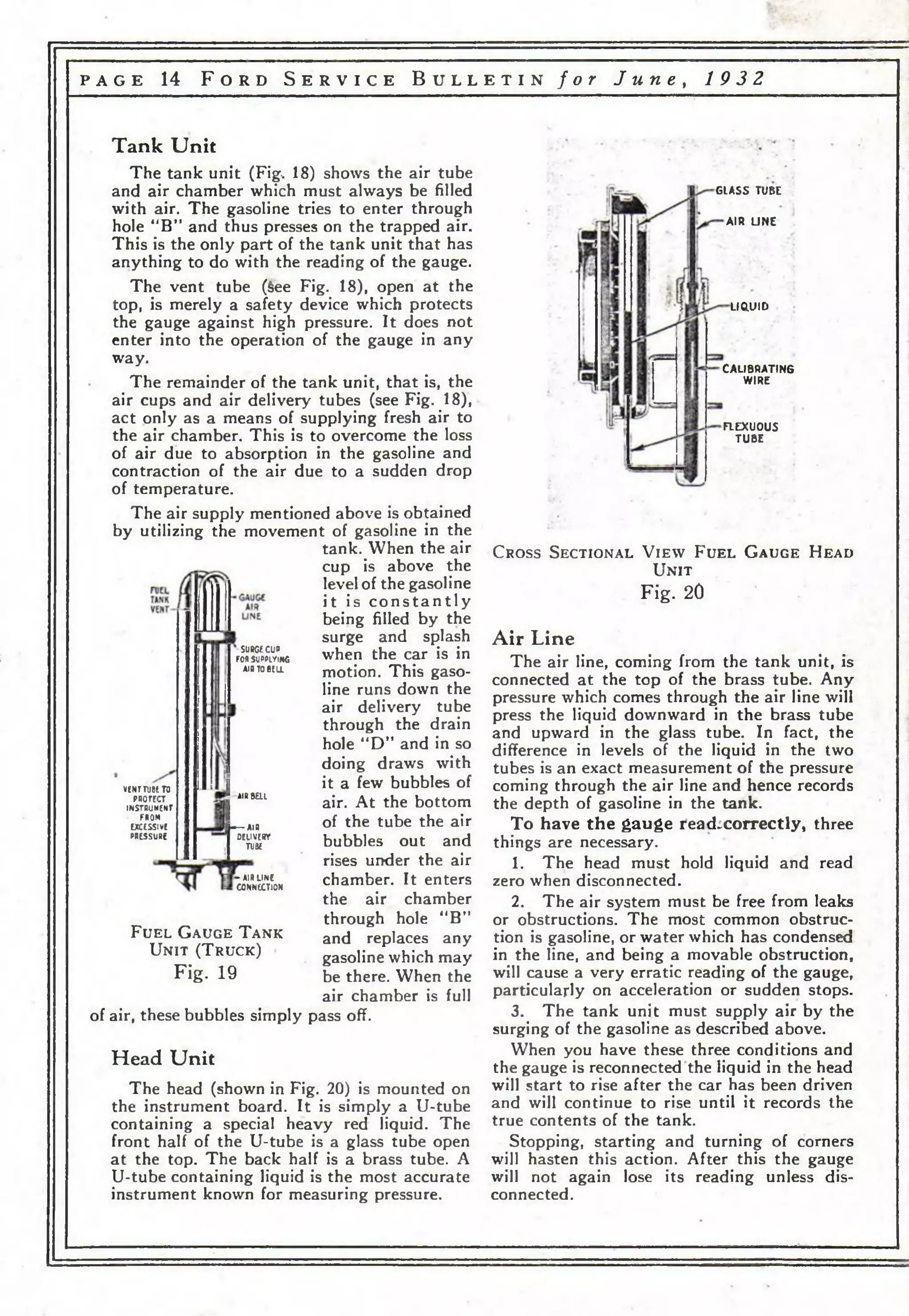 p a g e 14 F o r d S e r v i c e B u l l e t i n f o r J u n e , 19 32 
Tank Unit 
The tank unit (Fig, 18) shows the air tube 
and air chamber which must always be filled 
with air. The gasoline tries to enter through 
hole “B” and thus presses on the trapped air. 
This is the only part of the tank unit that has 
anything to do with the reading of the gauge. 
The vent tube (See Fig. 18), open at the 
top, is merely a safety device which protects 
the gauge against high pressure. It does not 
enter into the operation of the gauge in any 
way. 
The remainder of the tank unit, that is, the 
air cups and air delivery tubes (see Fig. 18), 
act only as a means of supplying fresh air to 
the air chamber. This is to overcome the loss 
of air due to absorption in the gasoline and 
contraction of the air due to a sudden drop 
of temperature. 
The air supply mentioned above is obtained 
by utilizing the movement of gasoline in the 
tank. When the air 
cup is above the 
level of the gasoline 
it is c o n s t a n t ly 
being filled by the 
surge and splash 
when the car is in 
motion. This gaso­line 
runs down the 
air delivery tube 
through the drain 
hole “D” and in so 
doing draws with 
it a few bubbles of 
air. At the bottom 
of the tube the air 
bubbles out and 
rises under the air 
chamber. It enters 
the air chamber 
through hole “B” 
and replaces any 
gasoline which may 
be there. When the 
air chamber is full 
V lN r T U B l TO 
PROTECT INSTRUMENT 
FROM 
EXCESSIVE 
PRESSURE 
SURGE CUP 
FOR SUPPLYING 
AIR TO BELL 
AIR&ai 
— AIR 
OEUVERT 
TU3E 
— AIR LINE 
CONNECTION 
F u e l G a u g e T a n k 
U n it ( T r u c k ) 
Fig. 19 
of air, these bubbles simply pass off. 
Head Unit 
The head (shown in Fig. 20) is mounted on 
the instrument board. It is simply a U-tube 
containing a special heavy red liquid. The 
front half of the U-tube is a glass tube open 
at the top. The back half is a brass tube. A 
U-tube containing liquid is the most accurate 
instrument known for measuring pressure. 
GLASS TUBE 
AIR LINE 
LIQUID 
CALIBRATING 
WIRE 
FLEXU0U5 
T U 8E 
C ro s s S e c t io n a l V i e w F u e l G a u g e H ea d 
U n it 
Fig. 20 
Air Line 
The air line, coming from the tank unit, is 
connected at the top of the brass tube. Any 
pressure which comes through the air line will 
press the liquid downward in the brass tube 
and upward in the glass tube. In fact, the 
difference in levels of the liquid in the two 
tubes is an exact measurement of the pressure 
coming through the air line and hence records 
the depth of gasoline in the tank. 
To have the gauge read-correctly, three 
things are necessary. 
1. The head must hold liquid and read 
zero when disconnected. 
2. The air system must be free from leaks 
or obstructions. The most common obstruc­tion 
is gasoline, or water which has condensed 
in the line, and being a movable obstruction, 
will cause a very erratic reading of the gauge, 
particularly on acceleration or sudden stops. 
3. The tank unit must supply air by the 
surging of the gasoline as described above. 
When you have these three conditions and 
the gauge is reconnected the liquid in the head 
will start to rise after the car has been driven 
and will continue to rise until it records the 
true contents of the tank. 
Stopping, starting and turning of corners 
will hasten this action. After this the gauge 
will not again lose its reading unless dis­connected. 
 