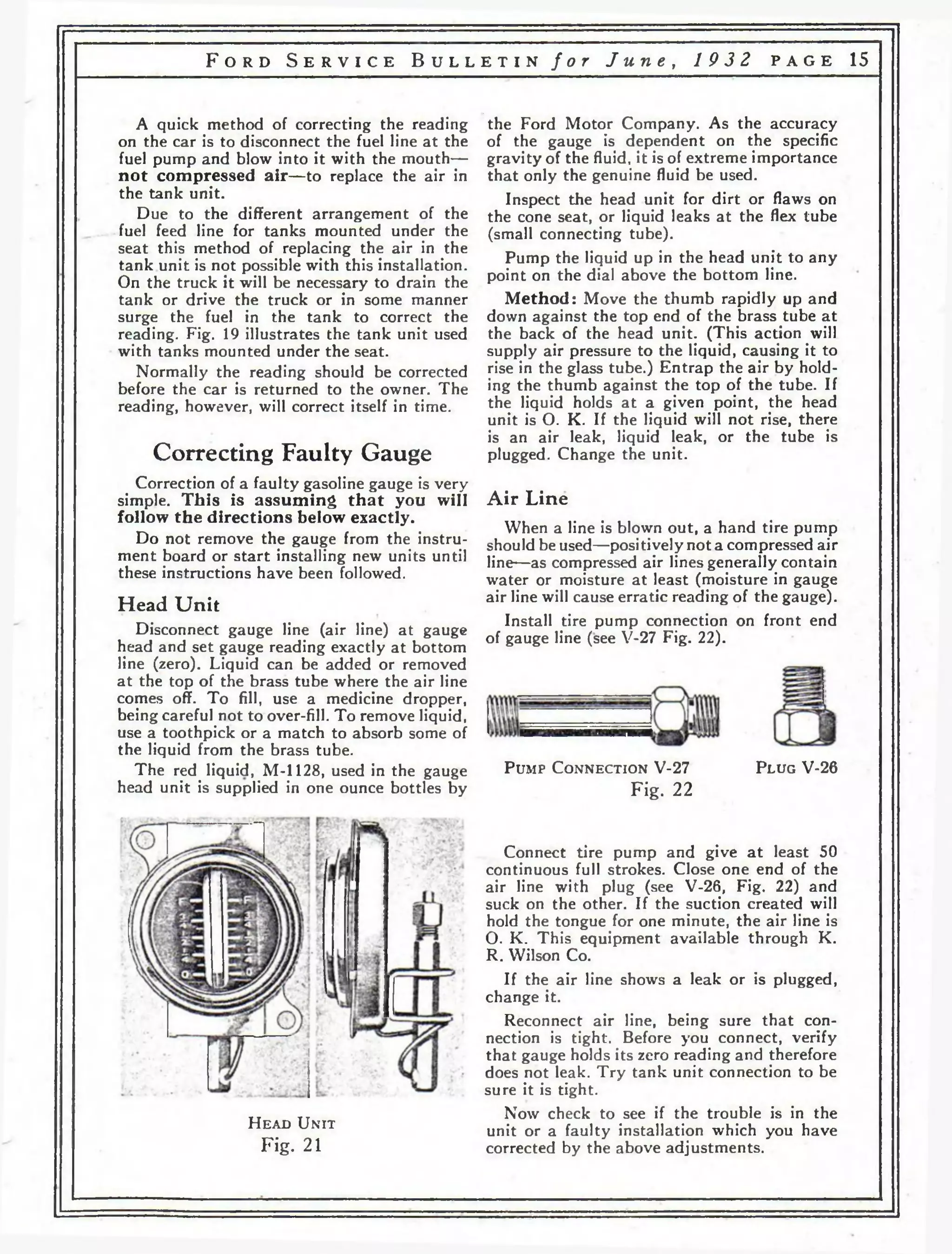 F o r d S e r v i c e B u l l e t i n f o r J u n e , 1 9 3 2 p a g e 15 
A quick method of correcting the reading 
on the car is to disconnect the fuel line at the 
fuel pump and blow into it with the mouth— 
not compressed air—to replace the air in 
the tank unit. 
Due to the different arrangement of the 
fuel feed line for tanks mounted under the 
seat this method of replacing the air in the 
tank unit is not possible with this installation. 
On the truck it will be necessary to drain the 
tank or drive the truck or in some manner 
surge the fuel in the tank to correct the 
reading. Fig. 19 illustrates the tank unit used 
with tanks mounted under the seat. 
Normally the reading should be corrected 
before the car is returned to the owner. The 
reading, however, will correct itself in time. 
Correcting Faulty Gauge 
Correction of a faulty gasoline gauge is very 
simple. This is assuming that you will 
follow the directions below exactly. 
Do not remove the gauge from the instru­ment 
board or start installing new units until 
these instructions have been followed. 
Head U n it 
Disconnect gauge line (air line) at gauge 
head and set gauge reading exactly at bottom 
line (zero). Liquid can be added or removed 
at the top of the brass tube where the air line 
comes off. To fill, use a medicine dropper, 
being careful not to over-fill. To remove liquid, 
use a toothpick or a match to absorb some of 
the liquid from the brass tube. 
The red liquid, M-1128, used in the gauge 
head unit is supplied in one ounce bottles by 
■ the Ford Motor Company. As the accuracy 
of the gauge is dependent on the specific 
gravity of the fluid, it is of extreme importance 
that only the genuine fluid be used. 
Inspect the head unit for dirt or flaws on 
the cone seat, or liquid leaks at the flex tube 
(small connecting tube). 
Pump the liquid up in the head unit to any 
point on the dial above the bottom line. 
Method: Move the thumb rapidly up and 
down against the top end of the brass tube at 
the back of the head unit. (This action will 
supply air pressure to the liquid, causing it to 
rise in the glass tube.) Entrap the air by hold­ing 
the thumb against the top of the tube. If 
the liquid holds at a given point, the head 
unit is О. K. If the liquid will not rise, there 
is an air leak, liquid leak, or the tube is 
plugged. Change the unit. 
Air Line 
When a line is blown out, a hand tire pump 
should be used—positively not a compressed air 
line—as compressed air lines generally contain 
water or moisture at least (moisture in gauge 
air line will cause erratic reading of the gauge). 
Install tire pump connection on front end 
of gauge line (see V-27 Fig. 22). 
P um p C o n n e c t io n V-27 
Fig. 22 
P l u g V-26 
H e a d U n it 
Fig. 21 
Connect tire pump and give a t least 50 
continuous full strokes. Close one end of the 
air line with plug (see V-26, Fig. 22) and 
suck on the other. If the suction created will 
hold the tongue for one minute, the air line is 
О. K. This equipment available through K. 
R. Wilson Co. 
If the air line shows a leak or is plugged, 
change it. 
Reconnect air line, being sure that con­nection 
is tight. Before you connect, verify 
that gauge holds its zero reading and therefore 
does not leak. Try tank unit connection to be 
sure it is tight. 
Now check to see if the trouble is in the 
unit or a faulty installation which you have 
corrected by the above adjustments. 
 
