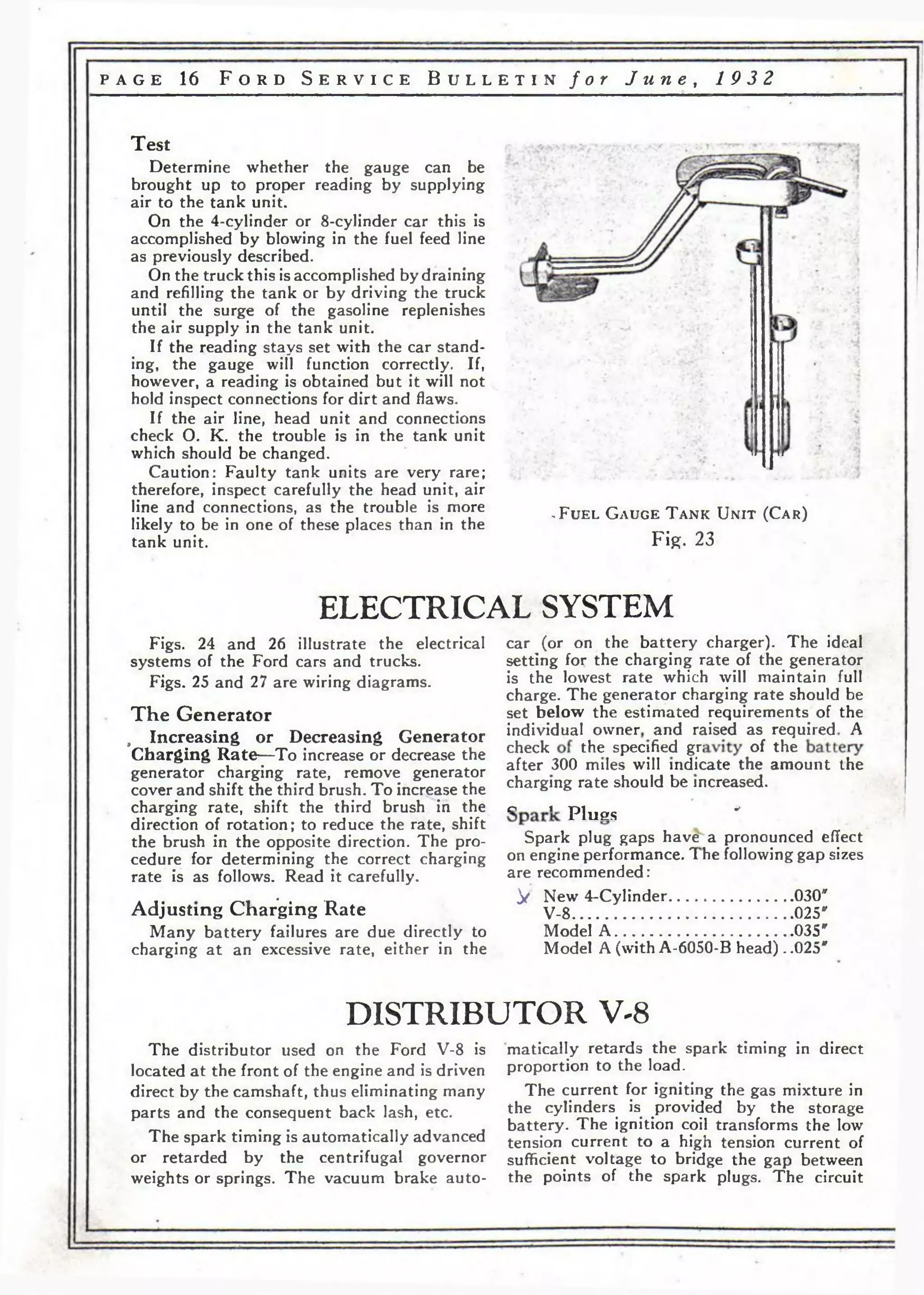 p a g e 16 F o r d S e r v i c e B u l l e t i n f o r J u n e , 1 9 3 2 
Test 
Determine whether the gauge can be 
brought up to proper reading by supplying 
air to the tank unit. 
On the 4-cylinder or 8-cylinder car this is 
accomplished by blowing in the fuel feed line 
as previously described. 
On the truck this is accomplished by draining 
and refilling the tank or by driving the truck 
until the surge of the gasoline replenishes 
the air supply in the tank unit. 
If the reading stays set with the car stand­ing, 
the gauge will function correctly. If, 
however, a reading is obtained but it will not 
hold inspect connections for dirt and flaws. 
If the air line, head unit and connections 
check О. K. the trouble is in the tank unit 
which should be changed. 
Caution: Faulty tank units are very rare; 
therefore, inspect carefully the head unit, air 
line and connections, as the trouble is more 
likely to be in one of these places than in the 
tank unit. 
. F u e l G a u g e T a n k U n i t (C a r ) 
Fig. 23 
ELECTRICAL SYSTEM 
Figs. 24 and 26 illustrate the electrical car (or on the battery charger). The ideal 
systems of the Ford cars and trucks. setting for the charging rate of the generator 
Figs. 25 and 27 are wiring diagrams. is the lowest rate which vill maintain full 
charge. The generator charging rate should be 
T h e Generator set below the estimated requirements of the 
, Increasing or Decreasing Generator individual owner and raised as required A 
Charging Rate—To increase or decrease the <*eck the. sPec!f.ed £ P ° f the 
generator charging rate, remove generator after 300 milesjw.ll indicate the amount the 
cover and shift the third brush. To increase the charging rate should be increased. 
charging rate, shift the third brush in the о i P lu e s * 
direction of rotation; to reduce the rate, shift , n-the 
brush in the opposite direction. The pro- Spark plug gaps have a pronounced effect 
cedure for determining the correct charging on engine performance. 1 he following gap sizes 
rate is as follows. Read it carefully. are recommended: 
a j . r*u * • -d ♦ ^ New 4-Cylinder.......................................Adjusting Charging Kate V-8.....................................................025*030" 
Many battery failures are due directly to Model A ....035" 
charging at an excessive rate, either in the Model A (with A-6050-B head). .025" 
DISTRIBUTOR V-8 
The distributor used on the Ford V-8 is 
located at the front of the engine and is driven 
direct by the camshaft, thus eliminating many 
parts and the consequent back lash, etc. 
The spark timing is automatically advanced 
or retarded by the centrifugal governor 
weights or springs. The vacuum brake auto­matically 
retards the spark timing in direct 
proportion to the load. 
The current for igniting the gas mixture in 
the cylinders is provided by the storage 
battery. The ignition coil transforms the low 
tension current to a high tension current of 
sufficient voltage to bridge the gap between 
the points of the spark plugs. The circuit 
 