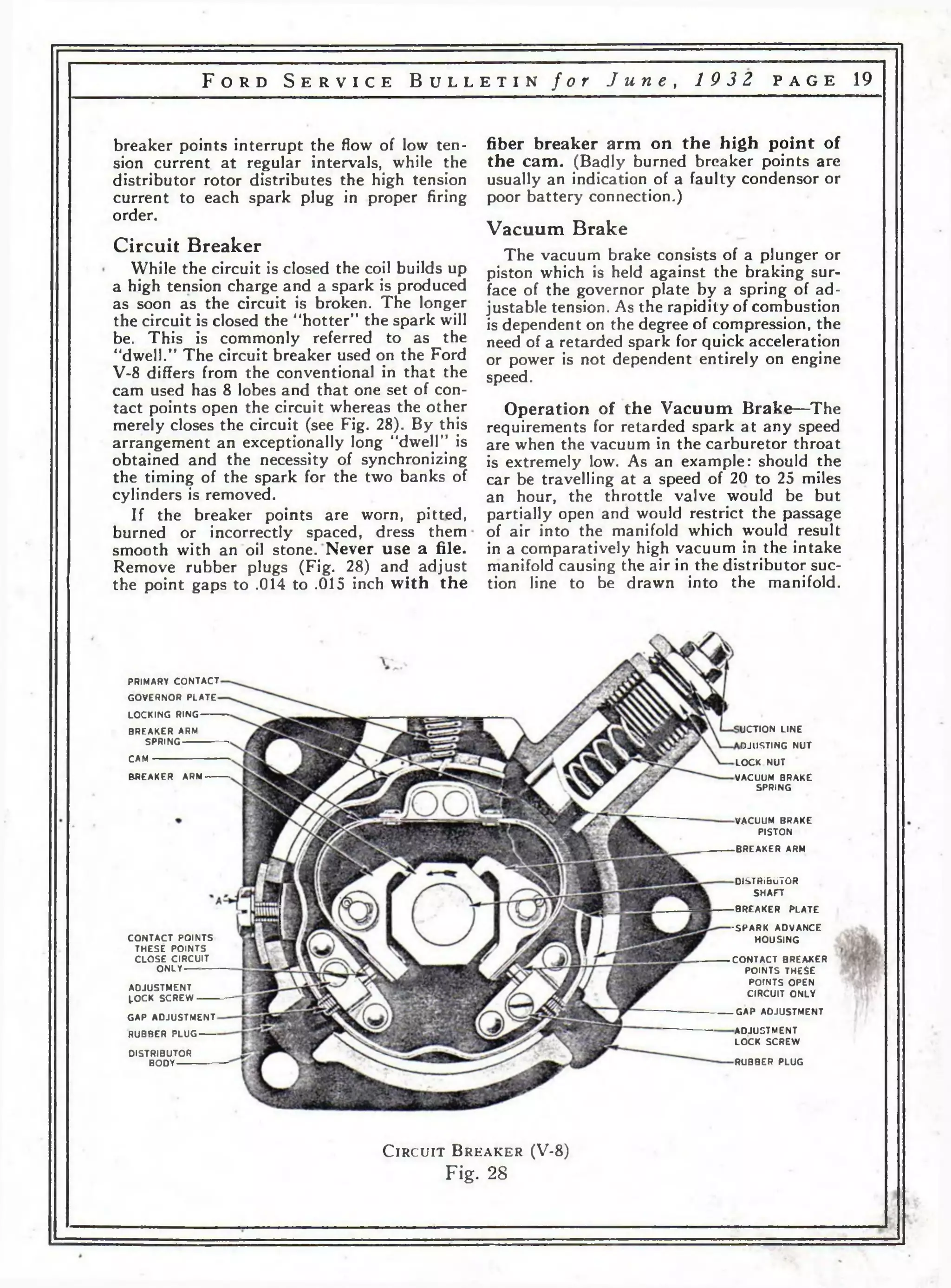 F o r d S e r v i c e B u l l e t i n f o r J u n e , 1 9 3 2 p a g e 19 
breaker points interrupt the flow of low ten­sion 
current at regular intervals, while the 
distributor rotor distributes the high tension 
current to each spark plug in proper firing 
order. 
Circuit Breaker 
While the circuit is closed the coil builds up 
a high tension charge and a spark is produced 
as soon as the circuit is broken. The longer 
the circuit is closed the ' ‘hotter” the spark will 
be. This is commonly referred to as the 
“dwell.” The circuit breaker used on the Ford 
V-8 differs from the conventional in that the 
cam used has 8 lobes and that one set of con­tact 
points open the circuit whereas the other 
merely closes the circuit (see Fig. 28). By this 
arrangement an exceptionally long “dwell” is 
obtained and the necessity of synchronizing 
the timing of the spark for the two banks of 
cylinders is removed. 
If the breaker points are worn, pitted, 
burned or incorrectly spaced, dress them 
smooth with an oil stone. Never use a file. 
Remove rubber plugs (Fig. 28) and adjust 
the point gaps to .014 to .015 inch with the 
fiber breaker arm on the high point of 
the cam. (Badly burned breaker points are 
usually an indication of a faulty condensor or 
poor battery connection.) 
Vacuum Brake 
The vacuum brake consists of a plunger or 
piston which is held against the braking sur­face 
of the governor plate by a spring of ad­justable 
tension. As the rapidity of combustion 
is dependent on the degree of compression, the 
need of a retarded spark for quick acceleration 
or power is not dependent entirely on engine 
speed. 
Operation of the Vacuum Brake—The 
requirements for retarded spark at any speed 
are when the vacuum in the carburetor throat 
is extremely low. As an example: should the 
car be travelling at a speed of 20 to 25 miles 
an hour, the throttle valve would be but 
partially open and would restrict the passage 
of air into the manifold which w'ould result 
in a comparatively high vacuum in the intake 
manifold causing the air in the distributor suc­tion 
line to be drawn into the manifold. 
PRIMARY C O N TA C T 
GO V ER N O R P LA TE 
LO C K IN G RING 
BR EAK ER ARM 
SPRING 
CAM 
BREAKER ARM 
C O N T A C T PO INTS 
TH E S E PO INTS 
C LO S E C IR C U IT 
ONLY 
A D JU S TM E N T 
LO CK S C R EW --------- 
GAP A D JU S TM E N T 
RUBBER P LU G -------- 
DISTRIBUTOR 
BODY 
U C T IO N LINE 
O JU S T IN G N U T 
LO CK N U T 
VACUUM BRAKE 
SPRING 
VACUUM BRAKE 
PISTON 
8R EA KER ARM 
DISTRIBUTOR 
S H A F T 
BREAKER K .A T E 
•SPARK AD V AN C E 
H O U S IN G 
C O N T A C T BREAKER 
PO INTS TH E S E 
POrNTS OPEN 
C IR C U IT O N LY 
GAP A D JU S TM EN T 
A D JU S TM EN T 
LO CK SCREW 
RUBBER PLUG 
C ir c u it B r e a k e r (V-8 ) 
Fig. 28 
 