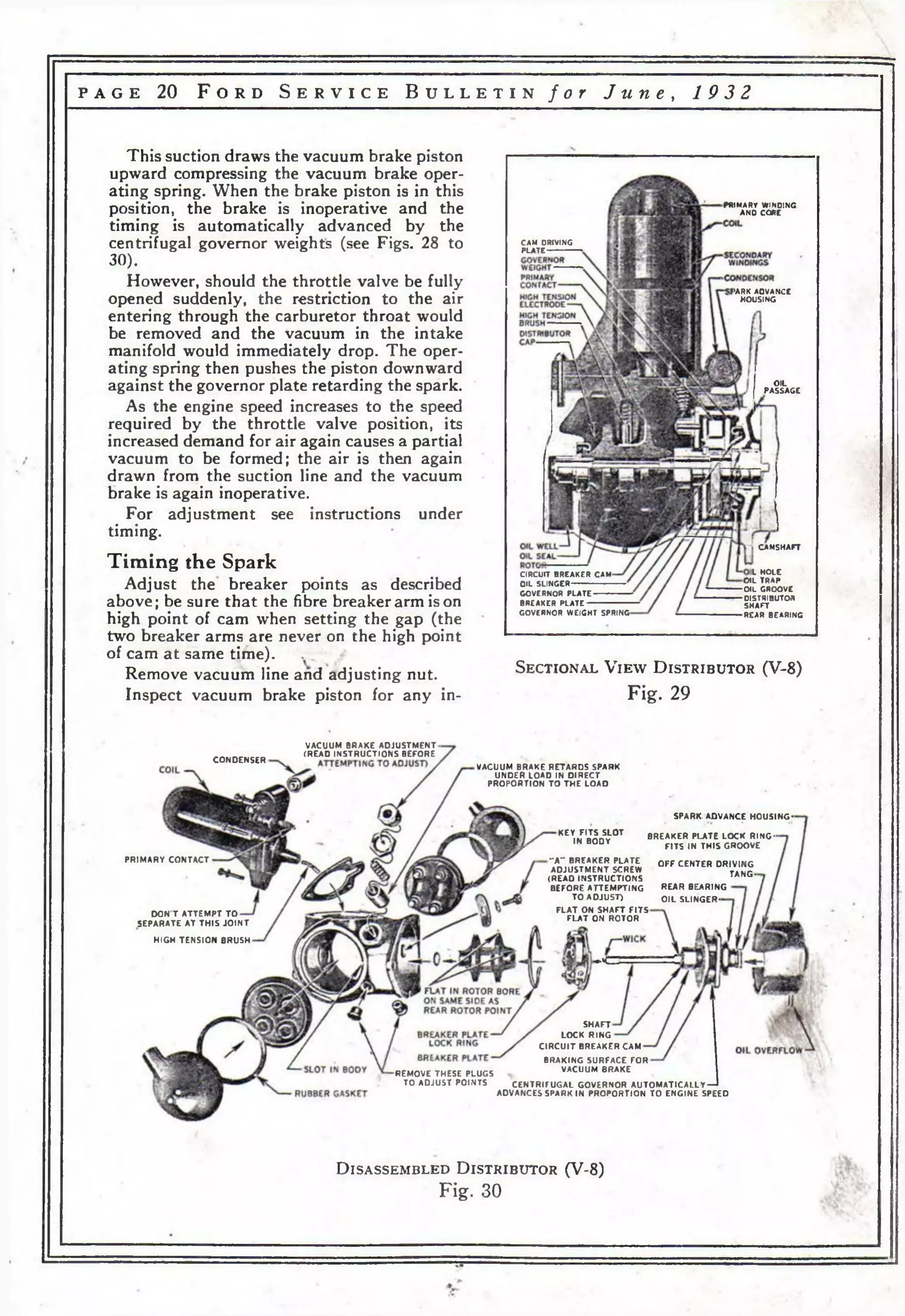 p a g e 20 F o r d S e r v i c e B u l l e t i n f o r J u n e , 19 32 
This suction draws the vacuum brake piston 
upward compressing the vacuum brake oper­ating 
spring. When the brake piston is in this 
position, the brake is inoperative and the 
timing is automatically advanced by the 
centrifugal governor weights (see Figs. 28 to 
30). 
However, should the throttle valve be fully 
opened suddenly, the restriction to the air 
entering through the carburetor throat would 
be removed and the vacuum in the intake 
manifold would immediately drop. The oper­ating 
spring then pushes the piston downward 
against the governor plate retarding the spark. 
As the engine speed increases to the speed 
required by the throttle valve position, its 
increased demand for air again causes a partial 
vacuum to be formed; the air is then again 
drawn from the suction line and the vacuum 
brake is again inoperative. 
For adjustment see instructions under 
timing. 
Timing the Spark 
Adjust the breaker points as described 
above; be sure that the fibre breaker arm is on 
high point of cam when setting the gap (the 
two breaker arms are never on the high point 
of cam at same time). , 
Remove vacuum line and adjusting nut. 
Inspect vacuum brake piston for any in- 
PRJMARY WINDING 
AND CORE 
CAM DRIVING 
PLATE 
'ARK AOVANCE 
HOUSING 
OIL 
PASSAGE 
CIRCUIT BREAKER CAM 
O IL SLINGER 
GOVERNOR PLATE 
BREAKER PLATE 
GOVERNOR WEIGHT SPRING 
CAMSHAFT 
IL HOLE 
O IL TRAP 
O IL GROOVE 
DISTRIBUTOR 
SHAFT 
REAR BEARING 
S e c t i o n a l V i e w D i s t r i b u t o r (V -8 ) 
Fig. 29 
CONDENSER 
VACUUM BRAKE ADJUSTMENT - 
(READ INSTRUCTIONS BEFORE 
VACUUM BRAKE RETARDS SPARK 
UNDER LOAD IN DIRECT 
PROPORTION TO THE LOAD 
KEY FITS SLOT 
IN BODY 
PRIMARY CONTACT 
DON T ATTEMPT TO 
SEPARATE AT THIS JO INT 
SPARK- ADVANCE HOUSING-BREAKER 
PLATE LOCK RING-FITS 
IN THIS GROOVE 
HIGH TENSION BRUSH 
REMOVE THESE PLUGS 
TO ADJUST POINTS 
-A ” BREAKER PLATE 
ADJUSTMENT SCREW 
(READ INSTRUCTIONS 
BEFORE ATTEMPTING 
TO ADJUST) 
F LAT ON SHAFT FITS 
FLAT ON ROTOR 
— К 
SHAFT 
LOCK RING 
C IRCU IT BREAKER CAM 
BRAKING SURFACE FOR 
VACUUM BRAKE 
OFF CENTER DRIVING 
TANG-REAR 
BEARING 
O IL SLINGER-CENTRIFUGAL 
GOVERNOR AUTOMATICALLY— * 
ADVANCES SPARK IN PROPORTION TO ENGINE SPEED 
D i s a s s e m b l e d D i s t r i b u t o r (V-8 ) 
Fig. 30 
ТГ 
 