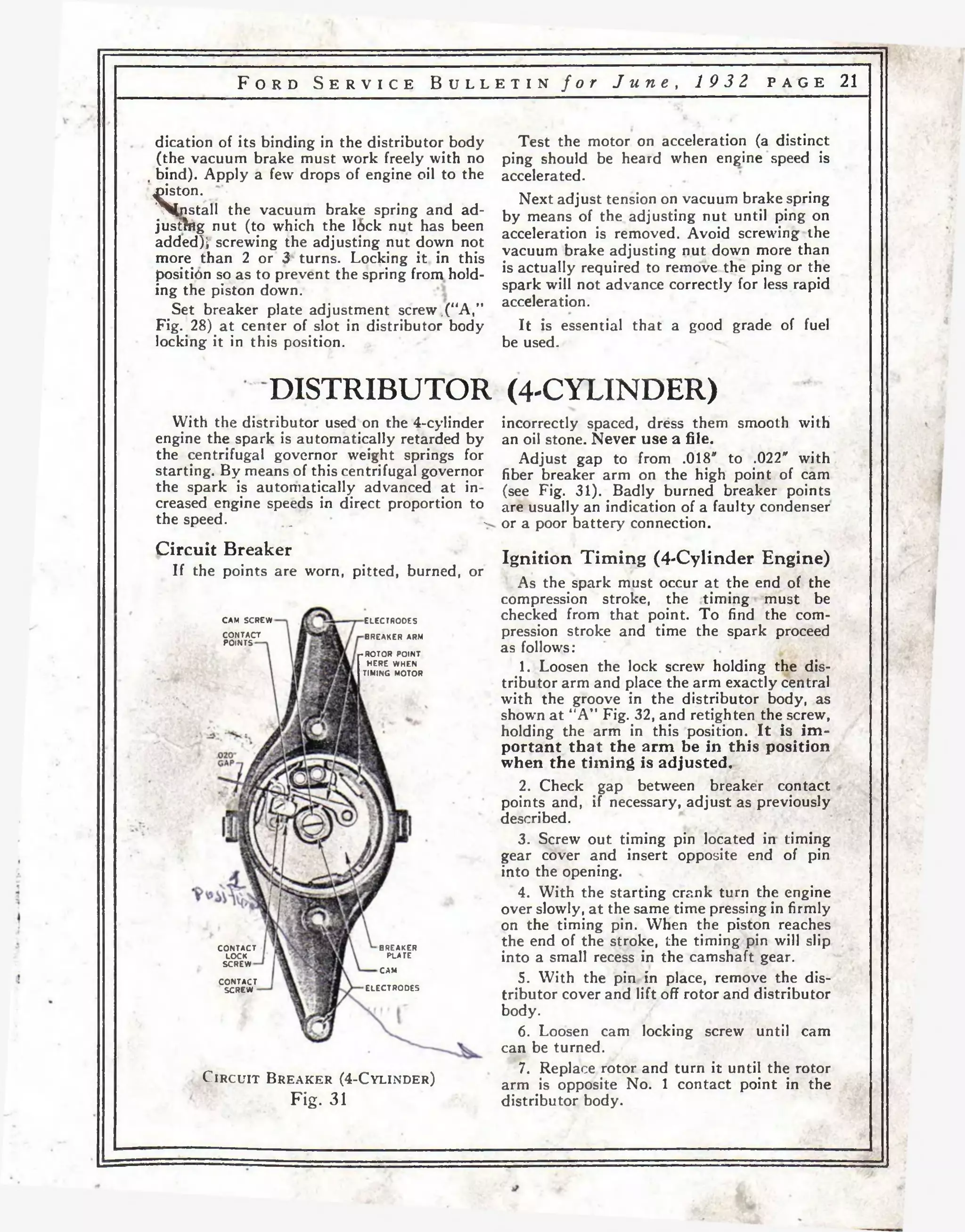 F o r d S e r v i c e B u l l e t i n f o r J u n e , 19 32 p a g e 21 
dication of its binding in the distributor body 
(the vacuum brake must work freely with no 
, bind). Apply a few drops of engine oil to the 
piston. 
^fristall the vacuum brake spring and ad-justhtg 
nut (to which the I6ck nut has been 
added); screwing the adjusting nut down not 
more than 2 or 3 turns. Locking it in this 
position so as to prevent the spring from hold­ing 
the piston down. 
Set breaker plate adjustment screw .(“A,” 
Fig. 28) at center of slot in distributor body 
locking it in this position. 
Test the motor on acceleration (a distinct 
ping should be heard when engine speed is 
accelerated. 
Next adjust tension on vacuum brake spring 
by means of the adjusting nut until ping on 
acceleration is removed. Avoid screwing the 
vacuum brake adjusting nut down more than 
is actually required to remove the ping or the 
spark will not advance correctly for less rapid 
acceleration. 
It is essential that a good grade of fuel 
be used. 
DISTRIBUTOR (4-CYLINDER) 
With the distributor used on the 4-cylinder 
engine the spark is automatically retarded by 
the centrifugal governor weight springs for 
starting. By means of this centrifugal governor 
the spark is automatically advanced at in­creased 
engine speeds in direct proportion to 
the speed. _ . 
Circuit Breaker 
If the points are worn, pitted, burned, or 
CAM SCREW 
CONTACT 
POINTS 
ELECTRODES 
BREAKER ARM 
-R O TO R POINT 
HERE WHEN 
TIMING MOTOR 
CONTACT 
LOCK 
SCREW 
CONTACT 
SCREW 
BREAKER 
PLATE 
CAM 
ELECTRODES 
C i r c u i t B r e a k e r ( 4 - C y l i n d e r ) 
Fig. 31 
incorrectly spaced, dress them smooth with 
an oil stone. Never use a file. 
Adjust gap to from .018" to .022" with 
fiber breaker arm on the high point of cam 
(see Fig. 31). Badly burned breaker points 
are usually an indication of a faulty condenser 
or a poor battery connection. 
Ignition Timing (4-Cylinder Engine) 
As the spark must occur at the end of the 
compression stroke, the timing must be 
checked from that point. To find the com­pression 
stroke and time the spark proceed 
as follows: 
1. Loosen the lock screw holding the dis­tributor 
arm and place the arm exactly central 
with the groove in the distributor body, as 
show’n at “A” Fig. 32, and retighten the screw, 
holding the arm in this position. It is im­portant 
that the arm be in this position 
when the timing is adjusted. 
2. Check gap к g< between breaker contact 
points and, if necessary, adjust as previously 
described. 
3. Screw out timing pin located in timing 
gear cover and insert opposite end of pin 
into the opening. 
4. With the starting crank turn the engine 
over slowly, a t the same time pressing in firmly 
on the timing pin. When the piston reaches 
the end of the stroke, the timing pin will slip 
into a small recess in the camshaft gear. 
5. With the pin in place, remove the dis­tributor 
cover and lift off rotor arid distributor 
body. 
6. Loosen cam locking screw until cam 
can be turned. 
7. Replace rotor and turn it until the rotor 
arm is opposite No. 1 contact point in the 
distributor body. 
 
