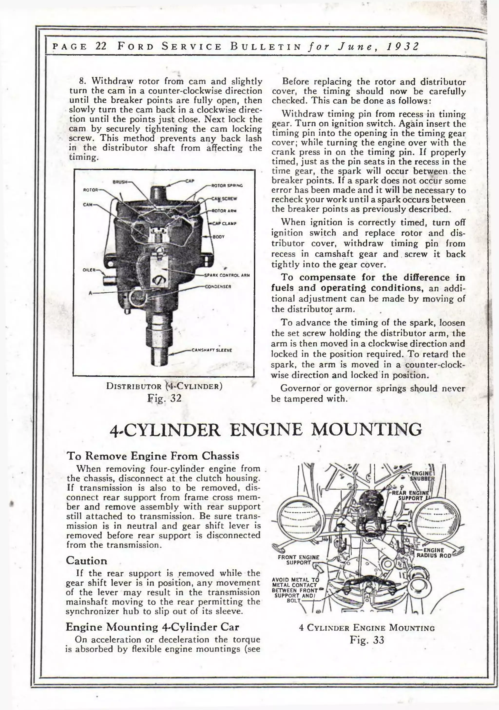 p a g e 22 F o r d S e r v i c e B u l l e t i n f o r J u n e , 19 3 2 
7ENGIN1 
SNUBBE 
REAR ENGINE 
SUPPORT P 
— ENGINE 
RADIUS ROD1 
8. Withdraw rotor from cam and slightly 
turn the cam in a counter-clockwise direction 
until the breaker points are fully open, then 
slowly turn the cam back in a clockwise direc­tion 
AVOID METAL TO 
METAL CONTACT 
BETWEEN FRONT' 
SUPPORT AND I 
BOLT— —f— 
until the points just close. Next lock the 
cam by securely tightening the cam locking 
screw. This method prevents any back lash 
in the distributor shaft from affecting the 
timing. 
ROTOR SPRING 
ROTOR-ROTOR 
ARM 
iP CLAMP 
BODY 
OILER 
SPARK 
CONTROL ARM 
iONOENSCR 
•CAMSHAFT SLEEVE 
D i s t r ib u t o r ( 4 -C y l in d e r ) 
Fig. 32 
Before replacing the rotor and distributor 
cover, the timing should now be carefully 
checked. This can be done as follows: 
Withdraw timing pin from recess in timing 
gear. Turn on ignition switch. Again insert the 
timing pin into the opening in the timing gear 
cover; while turning the engine over with the 
crank press in on the timing pin. If properly 
timed, just as the pin seats in the recess in the 
time gear, the spark will occur between-the 
breaker points. If a spark does not occur some 
error has been made and it will be necessary to 
recheck your work until a spark occurs between 
the breaker points as previously described. 
When ignition is correctly timed, turn off 
ignition switch and replace rotor and dis­tributor 
cover, withdraw timing pin from 
recess in camshaft gear a n d . screw it back 
tightly into the gear cover. 
To compensate for the difference in 
fuels and operating conditions, an addi­tional 
adjustment can be made by moving of 
the distributor arm. •• 
To advance the timing of the spark, loosen 
the set screw holding the distributor arm, the 
arm is then moved in a clockwise direction and 
locked in the position required. To retard the 
spark, the arm is moved in a counter-clock-wise 
direction and locked in position. 
Governor or governor springs should never 
be tampered with. 
4'CYL1NDER ENGINE MOUNTING 
To Remove Engine From Chassis 
When removing four-cylinder engine from 
the chassis, disconnect at. the clutch housing. 
If transmission is also to be removed, dis­connect 
rear support from frame cross mem­ber 
and remove assembly with rear support 
still attached to transmission. Be sure trans­mission 
is in neutral and gear shift lever is 
removed before rear support is disconnected 
from the transmission. 
Caution 
If the rear support is removed while the 
gear shift lever is in position, any movement 
of the lever may result in the transmission 
mainshaft moving to the rear permitting the 
synchronizer hub to slip out of its sleeve. 
Engine Mounting 4-Cylinder Car 
On acceleration or deceleration the torque 
is absorbed by flexible engine mountings (see 
FRONT ENGINE 
SUPPORT 
4 C y l i n d e r E n g i n e M o u n t i n g 
Fig. 33 
 