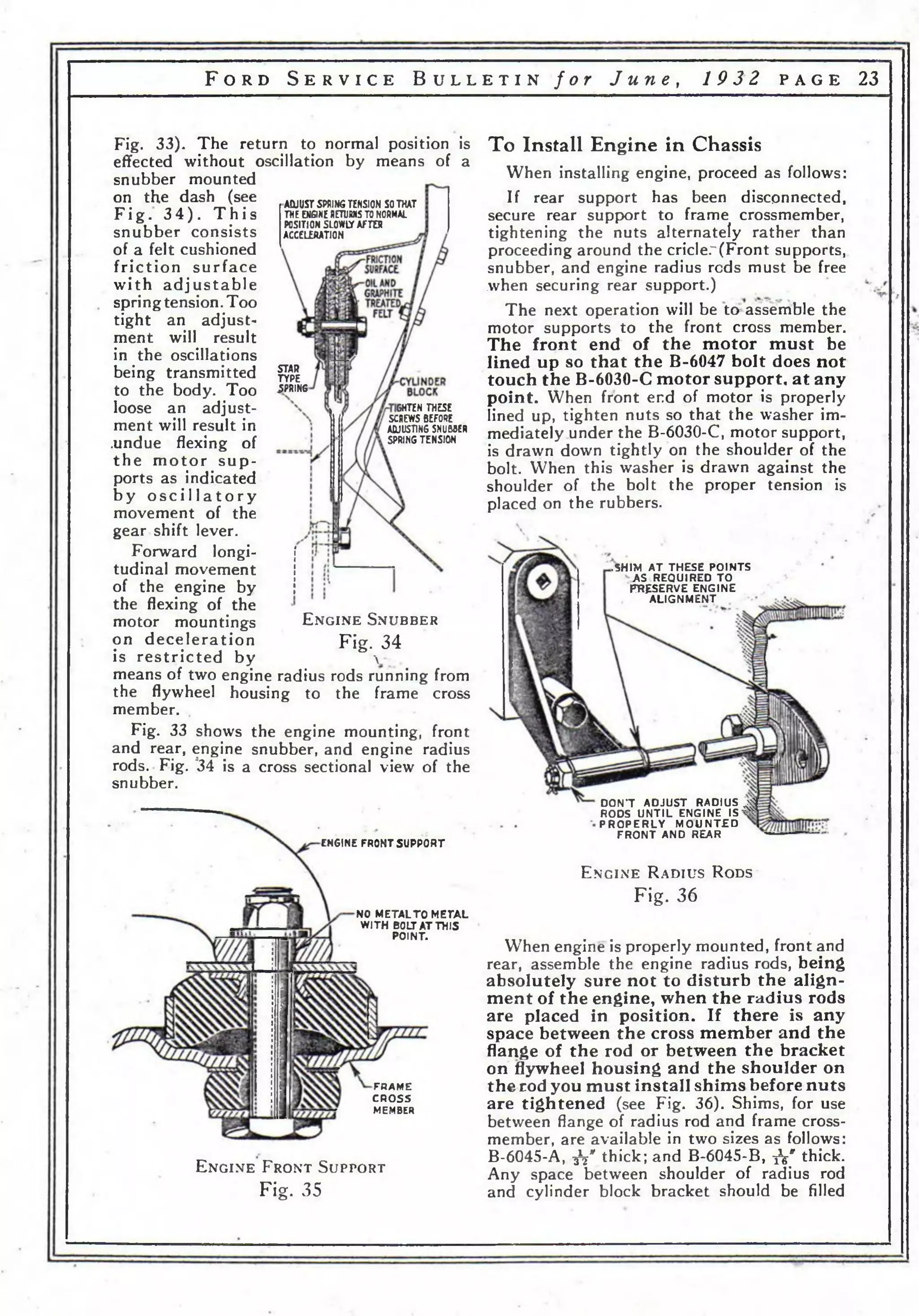 F o r d S e r v i c e B u l l e t i n f o r J u n e , 1 9 3 2 p a g e 23 
Fig. 33). The return to normal position is 
effected without oscillation by means of a 
snubber mounted 
on the dash (see 
F ig . 3 4 ) . T h i s 
ACUUST SPRING TENSION SO THAT 
THE ENGINE RETURNS TO NORMAL 
snubber consists 
POSITION SLOWCT AFTER 
ACCELERATION 
of a felt cushioned 
friction surface 
with a d ju s ta b le 
spring tension. Too 
tight an adjust­ment 
STAR 
TYPE 
SPRING 
GHTEN THESE 
SCREWS BEFORE 
ADJUSTING SNUMER 
SPRING TENSION 
will result 
in the oscillations 
being transmitted 
to the body. Too 
loose an adjust­ment 
will result in 
.undue flexing of 
th e mo to r s u p ­ports 
as indicated 
b y o s c i l l a t o r y 
movement of the 
gear shift lever. 
Forward longi­tudinal 
movement 
of the engine by 
the flexing of the 
motor mountings E n g i n e S n u b b e r 
on deceleration Fig. 34 
is restricted by & v 
means of two engine radius rods running from 
the flywheel housing to the frame cross 
member. 
Fig. 33 shows the engine mounting, front 
and rear, engine snubber, and engine radius 
rods. Fig. ’34 is a cross sectional view of the 
snubber. 
ENGINE FRONT SUPPORT 
NO METAL TO METAL 
WITH BOLT AT THIS 
POINT. 
FRAME 
CROSS 
MEMBER 
To Install Engine in Chassis 
When installing engine, proceed as follows: 
If rear support has been disconnected, 
secure rear support to frame crossmember, 
tightening the nuts alternately rather than 
proceeding around the cricler(Front supports, 
snubber, and engine radius reds must be free 
when securing rear support.) 
The next operation will be to assemble the 
motor supports to the front cross member. 
The front end of the motor must be 
lined up so that the B-6047 bolt does not 
touch the B-6030-C motor support, at any 
point. When front end of motor is properly 
lined up, tighten nuts so that the washer im­mediately 
under the B-6030-C, motor support, 
is drawn down tightly on the shoulder of the 
bolt. When this washer is drawn against the 
shoulder of the bolt the proper tension is 
placed on the rubbers. 
.SHIM A T THESE POINTS 
AS REQUIRED TO 
PRESERVE ENGINE 
A LIGNMEN T 
DON’T A D JU S T RADIUS лй 
RODS U N T IL ENGINE I S ^ 
P R O P E R L Y M O U N T E D 
FR O N T AND REAR 
E n g in e R a d iu s R ods 
E n g i n e F r o n t S u p p o r t 
Fig. 35 
Fig. 36 
When engine is properly mounted, front and 
rear, assemble the engine radius rods, being 
absolutely sure not to disturb the align­ment 
of the engine, when the radius rods 
are placed in position. If there is any 
space between the cross member and the 
flange of the rod or between the bracket 
on flywheel housing and the shoulder on 
the rod you must install shims before nuts 
are tightened (see Fig. 36). Shims, for use 
between flange of radius rod and frame cross­member, 
are available in two sizes as follows: 
B-6045-A, fa" thick; and B-6045-B, fa* thick. 
Any space between shoulder of radius rod 
and cylinder block bracket should be filled 
 
