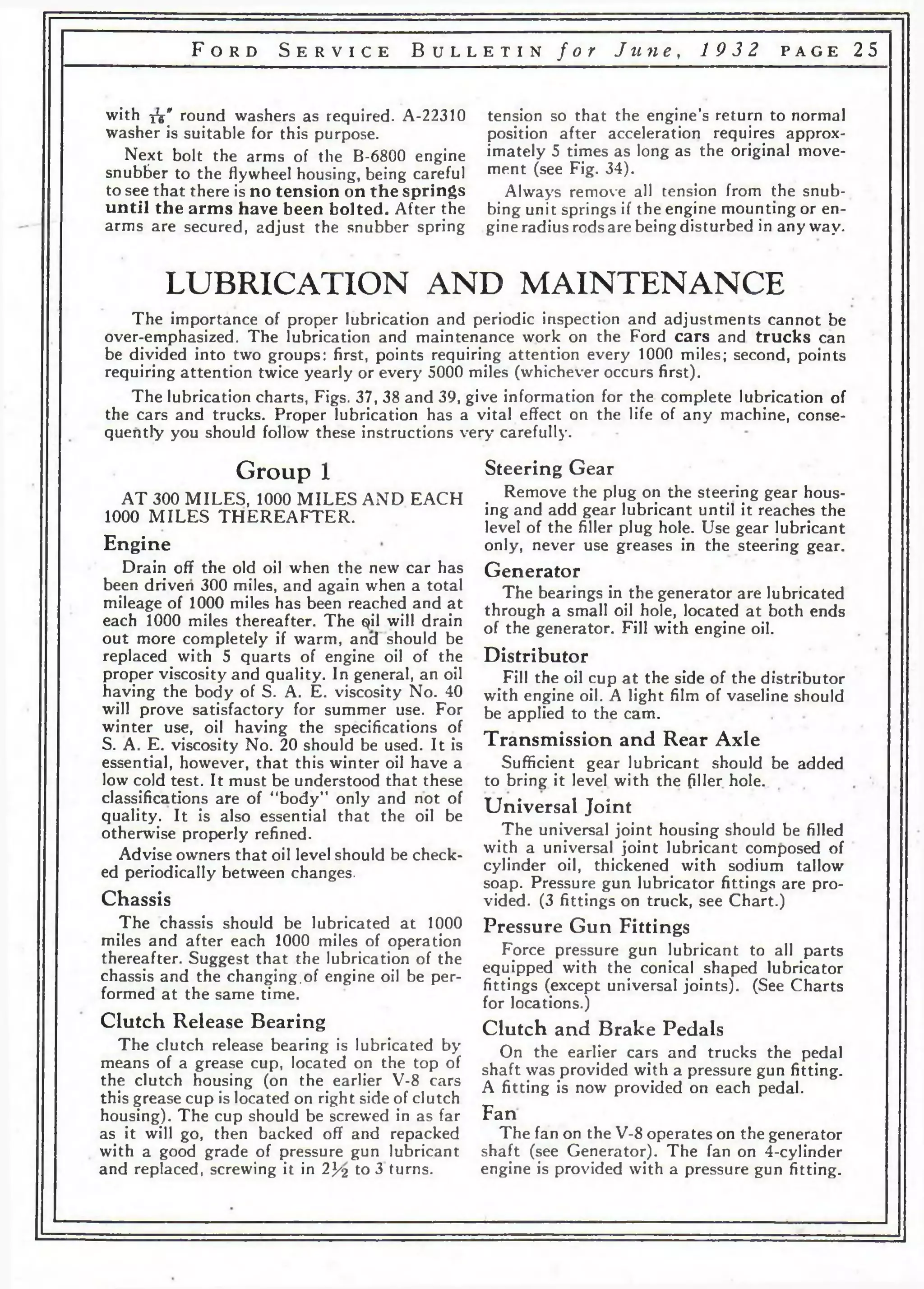 F o r d S e r v i c e B u l l e t i n f o r J u n e , 19 3 2 p a g e 25 
with xV' round washers as required. A-22310 
washer is suitable for this purpose. 
Next bolt the arms of the B-6800 engine 
snubber to the flywheel housing, being careful 
to see that there is no tension on the springs 
until the arms have been bolted. After the 
arms are secured, adjust the snubber spring 
tension so that the engine’s return to normal 
position after acceleration requires approx­imately 
5 times as long as the original move­ment 
(see Fig. 34). 
Always remove all tension from the snub­bing 
unit springs if the engine mounting or en­gine 
radius rods are being disturbed in anyway. 
LUBRICATION AND MAINTENANCE 
The importance of proper lubrication and periodic inspection and adjustments cannot be 
over-emphasized. The lubrication and maintenance work on the Ford cars and trucks can 
be divided into two groups: first, points requiring attention every 1000 miles; second, points 
requiring attention twice yearly or every 5000 miles (whichever occurs first). 
The lubrication charts, Figs. 37, 38 and 39, give information for the complete lubrication of 
the cars and trucks. Proper lubrication has a vital effect on the life of any machine, conse­quently 
you should follow these instructions very carefully. 
Group 1 
AT 300 MILES, 1000 MILES AND EACH 
1000 MILES THEREAFTER. 
Engine 
Drain off the old oil w'hen the new car has 
been driven 300 miles, and again when a total 
mileage of 1000 miles has been reached and at 
each 1000 miles thereafter. The qil will drain 
out more completely if warm, ancl should be 
replaced with 5 quarts of engine oil of the 
proper viscosity and quality. In general, an oil 
having the body of S. A. E. viscosity No. 40 
will prove satisfactory for summer use. For 
winter use, oil having the specifications of 
S. A. E. viscosity No. 20 should be used. It is 
essential, however, that this winter oil have a 
low cold test. It must be understood that these 
classifications are of “body” only and not of 
quality. It is also essential that the oil be 
otherwise properly refined. 
Advise owners that oil level should be check­ed 
periodically between changes. 
Chassis 
The chassis should be lubricated at 1000 
miles and after each 1000 miles of operation 
thereafter. Suggest that the lubrication of the 
chassis and the changing.of engine oil be per­formed 
at the same time. 
Clutch Release Bearing 
The clutch release bearing is lubricated by 
means of a grease cup, located on the top of 
the clutch housing (on the earlier V-8 cars 
this grease cup is located on right side of clutch 
housing). The cup should be screwed in as far 
as it will go, then backed off and repacked 
with a good grade of pressure gun lubricant 
and replaced, screwing it in 2]/2 to 3 turns. 
Steering Gear 
Remove the plug on the steering gear hous­ing 
and add gear lubricant until it reaches the 
level of the filler plug hole. Use gear lubricant 
only, never use greases in the steering gear. 
Generator 
The bearings in the generator are lubricated 
through a small oil hole, located at both ends 
of the generator. Fill with engine oil. 
Distributor 
Fill the oil cup at the side of the distributor 
with engine oil. A light film of vaseline should 
be applied to the cam. 
Transmission and Rear Axle 
Sufficient gear lubricant should be added 
to bring it level with the filler hole. 
Universal Joint 
The universal joint housing should be filled 
with a universal joint lubricant composed of 
cylinder oil, thickened with sodium tallow 
soap. Pressure gun lubricator fittings are pro­vided. 
(3 fittings on truck, see Chart.) 
Pressure Gun Fittings 
Force pressure gun lubricant to all parts 
equipped with the conical shaped lubricator 
fittings (except universal joints). (See Charts 
for locations.) 
Clutch and Brake Pedals 
On the earlier cars and trucks the pedal 
shaft was provided with a pressure gun fitting. 
A fitting is now provided on each pedal. 
Fan 
The fan on the V-8 operates on the generator 
shaft (see Generator). The fan on 4-cylinder 
engine is provided with a pressure gun fitting. 
 