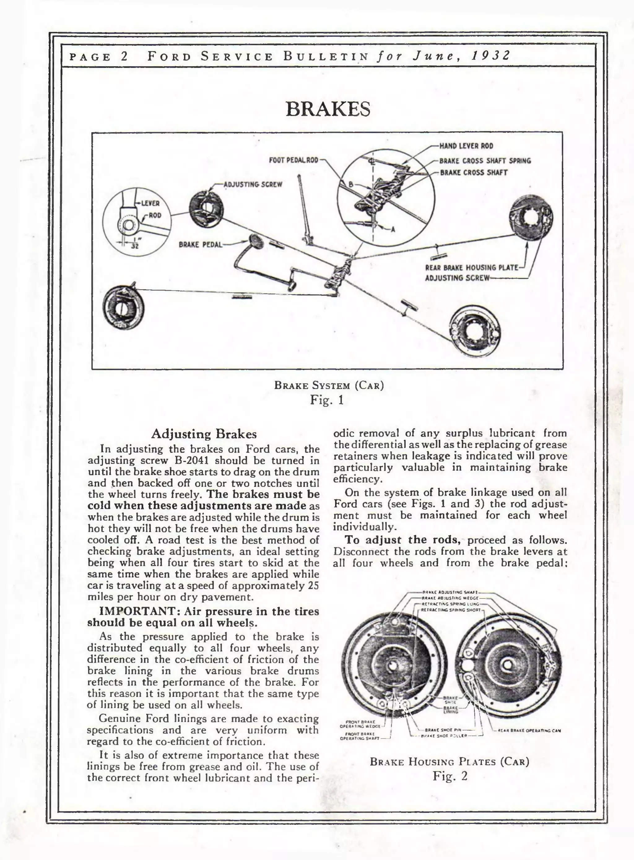p a g e 2 F o r d S e r v i c e B u l l e t i n f o r J u n e , 1 9 3 2 
BRAKES 
B r a k e S y s t em (C a r ) 
Fig. 1 
Adjusting Brakes 
In adjusting the brakes on Ford cars, the 
adjusting screw B-2041 should be turned in 
until the brake shoe starts to drag on the drum 
and then backed off one or two notches until 
the wheel turns freely. The brakes must be 
cold when these adjustments are made as 
when the brakes are adjusted while the drum is 
hot they will not be free when the drums have 
cooled off. A road test is the best method of 
checking brake adjustments, an ideal setting 
being when all four tires start to skid at the 
same time when the brakes are applied while 
car is traveling at a speed of approximately 25 
miles per hour on dry pavement. 
IMPORTANT: Air pressure in the tires 
should be equal on all wheels. 
As the pressure applied to the brake is 
distributed equally to all four wheels, any 
difference in the co-efficient of friction of the 
brake lining in the various brake drums 
reflects in the performance of the brake. For 
this reason it is important that the same type 
of lining be used on all wheels. 
Genuine Ford linings are made to exacting 
specifications and are very uniform with 
regard to the co-efificient of friction. 
It is also of extreme importance that these 
linings be free from grease and oil. The use of 
the correct front wheel lubricant and the peri­odic 
removal of any surplus lubricant from 
the differential as well as the replacing of grease 
retainers when leakage is indicated will prove 
particularly valuable in maintaining brake 
efficiency. 
On the system of brake linkage used on all 
Ford cars (see Figs. 1 and 3) the rod adjust­ment 
must be maintained for each wheel 
individually. 
To adjust the rods, proceed as follows. 
Disconnect the rods from the brake levers at 
all four wheels and from the brake pedal; 
PRAKE ADJUSTING S H A f t 
BRAKE ADJUSTING WEOGE------- 
RETRACTING SPRING LO N G-RETMACTiNG 
SPRING SHORT 
. г - SMOt /44* J . - 1 , 8ЯАКС f | Л О ъш & Г Гп 
т о HT BRAKE I , 
OPERATING Л ЕО О Е 1 I 
кктеиАке 
OPERATING S H A F T ---------' 
v _ BRAKE SHOE P lN -------------  — «E A R BRAKE 0 »E »A T t i «G CAM 
BRAKE SMOt R O L L ER ----------------» 
B r a k e H o u s i n g P l a t e s ( C a r ) 
Fig. 2 
 