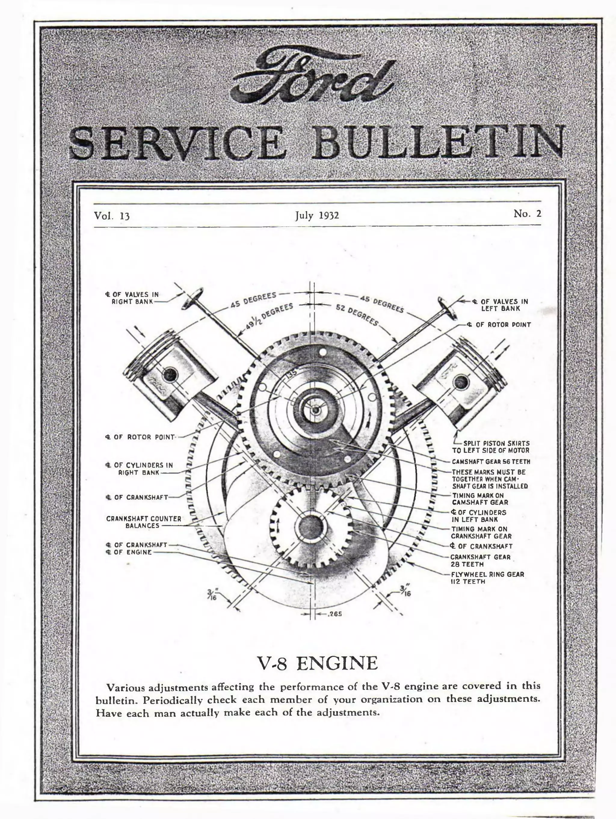 Vol. 13 July 1932 No. 2 
<fe OF VALVES IN 
RIGHT BANK 
<fc OF ROTOR POINT 
<fc OF VALVES IN 
LEFT BANK 
<t OF ROTOR POINT 
265 
SPLIT PISTON SKIRTS 
TO L E F T SIDE OF MOTOR 
OF CYLINDERS IN 
RIQHT BANK 
OF CRANKSHAFT 
CRANKSHAFT COUNTER 
BALANCES 
OF CRANKSHAFT 
OF ENGINE 
CAMSHAFT GEAR 56 TEETH 
THESE MARKS MUST BE 
TOGETHER WHEN CAM-SHAFTGEAR 
IS INSTALLED 
TIMING MARK ON 
CAMSHAFT GEAR 
<fcOF CYLINDERS 
IN L E F T BANK 
TIMING MARK ON 
CRANKSHAFT GEAR 
<t OF CRANKSHAFT 
CRANKSHAFT GEAR 
28 TE E TH 
FLYWHEEL RING GEAR 
112 T E E TH 
V-8 ENGINE 
Various adjustments affecting the performance of the V-8 engine are covered in this 
bulletin. Periodically check each member of your organization on these adjustments. 
Have each man actually make each of the adjustments. 
 
