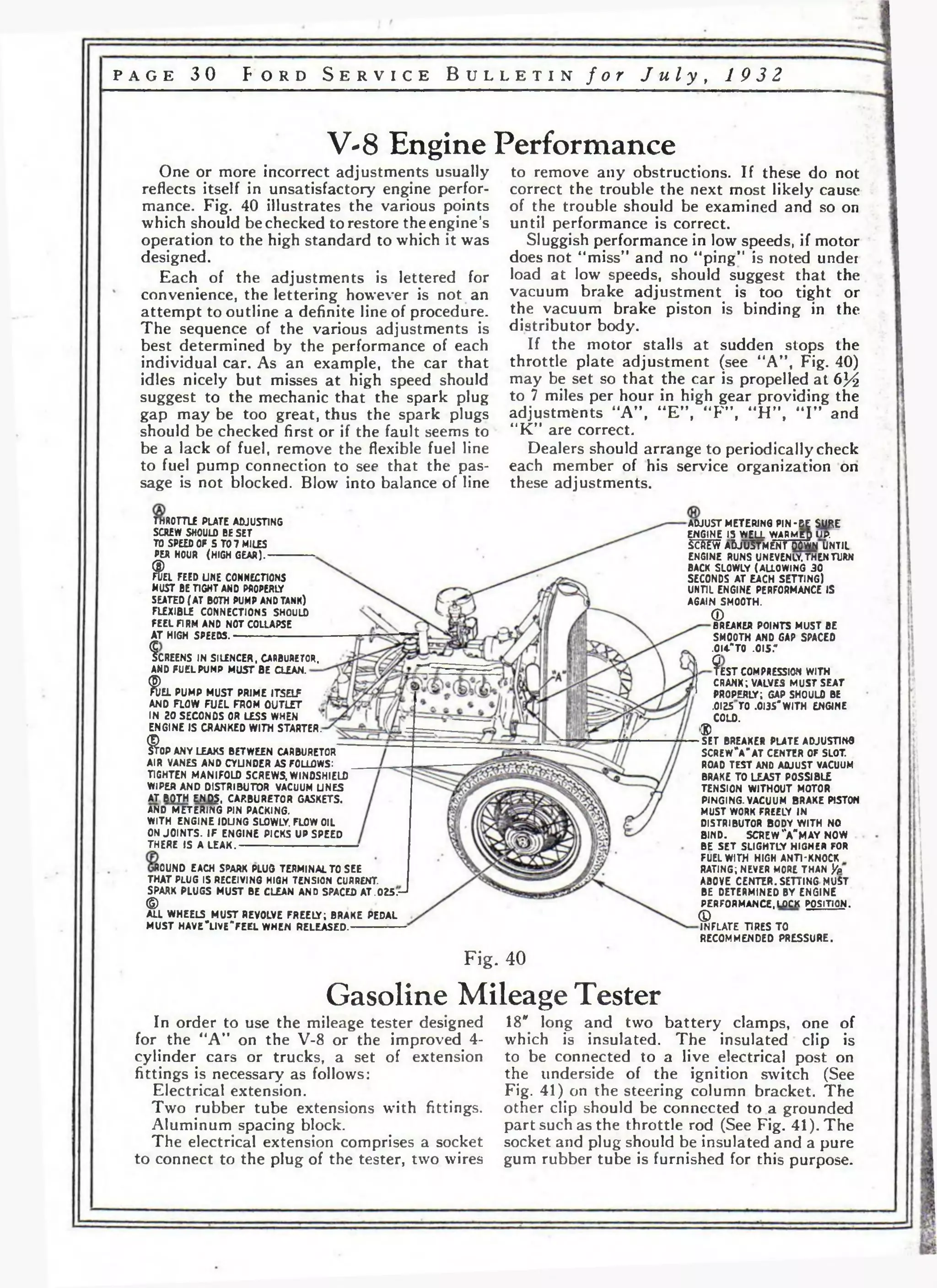p a g e 3 0 F o r d S e r v i c e B u l l e t i n / o r J u l y , 1 9 3 2 
V-8 Engine Performance 
One or more incorrect adjustments usually 
reflects itself in unsatisfactory engine perfor­mance. 
Fig. 40 illustrates the various points 
which should be checked to restore the engine’s 
operation to the high standard to which it was 
designed. 
Each of the adjustments is lettered for 
convenience, the lettering however is not an 
attempt to outline a definite line of procedure. 
The sequence of the various adjustments is 
best determined by the performance of each 
individual car. As an example, the car that 
idles nicely but misses at high speed should 
suggest to the mechanic that the spark plug 
gap may be too great, thus the spark plugs 
should be checked first or if the fault seems to 
be a lack of fuel, remove the flexible fuel line 
to fuel pump connection to see that the pas­sage 
is not blocked. Blow into balance of line 
m O T T L E PLATE ADJUSTING 
SCREW SHOULD BE SET 
TO SPEED OF 5 TO 7 MILES 
PER HOUR (HIGH GEAR).------------ 
Ф а FEED UNE CONNECTIONS 
MUST BE TIGHT AND PROPERLY 
SEATED (AT BOTH PUMP AND TANK) 
FLEXIBLE CONNECTIONS SHOULD 
FEEL FIRM AND NOT COLLAPSE 
AT HIGH SPEEDS.----------------------- 
fcR E EN S IN SILENCER, CARBURETOR, 
AND FUEL PUMP MUST BE CLEAN. 
to remove any obstructions. If these do not 
correct the trouble the next most likely cause 
of the trouble should be examined and so on 
until performance is correct. 
Sluggish performance in low speeds, if motor 
does not “miss” and no “ping” is noted under 
load at low speeds, should suggest that the 
vacuum brake adjustment is too tight or 
the vacuum brake piston is binding in the 
distributor body. 
If the motor stalls at sudden stops the 
throttle plate adjustment (see “A” , Fig. 40) 
may be set so that the car is propelled at 6У2 
to 7 miles per hour in high gear providing the 
adjustments “A” , “E” , “F ”, “H ”, “ I ” and 
“K” are correct. 
Dealers should arrange to periodically check 
each member of his service organization on 
these adjustments. 
% 'EL PUMP MUST PRIME ITSELF 
AND FLOW FUEL FROM OUTLET 
IN 20 SECONDS OR LESS WHEN 
ENGINE IS CRANKED WITH STARTER. 
* OP ANY LEAKS BETWEEN CARBURETOR 
AIR VANES AND CYLINDER AS FOLLOWS: 
TIGHTEN MANIFOLD SCREWS. WINDSHIELD 
WIPER AND DISTRIBUTOR VACUUM UNES 
AT BfiTH END§, CARBURETOR GASKETS. 
AND METERING PIN PACKING. 
WITH ENGINE IDLING SLOWLY. FLOW OIL 
ON JOINTS. IF ENGINE PICKS UP SPEED 
THERE IS ALEAK. 
ROUND EACH SPARK PLUG TERMINAL TO SEE 
THAT PLUG IS RECEIVING HIGH TENSION CURRENT. 
SPARK PLUGS MUST BE CLEAN AND SPACED A T .025л-* © 
ALL WHEELS MUST REVOLVE FREELY; BRAKE PEDAL 
MUST HAVE4lVE"FEEL WHEN RELEASED. 
ADJUST METERING PIN-eE SURE 
ENGINE 15 WELL WARMED UP. 
ScftiW ADJUSTMENT DOWN UNTIL 
ENGINE RUNS UNEVENLY. THEN TURN 
BACK SLOWLY (ALLOWING 30 
SECONDS AT EACH SETTING) 
UNTIL ENGINE PERFORMANCE IS 
AGAIN SMOOTH. 
CD 
BREAKER POINTS MUST BE 
SMOOTH AND GAP SPACED 
.0I4"T0 .015." 
9 e$T COMPRESSION WITH 
CRANK; VALVES MUST SEAT 
PROPERLY; GAP SHOULO BE 
.OI25TO .0I3S'WITH ENGINE 
COLD. 
S> 
SET BREAKER PLATE ADJUSTING 
S CR EW V A T CENTER OF SLOT. 
ROAD TEST AND ADJUST VACUUM 
BRAKE TO LEAST POSSIBLE 
TENSION WITHOUT MOTOR 
PINGING. VACUUM BRAKE PISTON 
MUST WORK FREELY IN 
DISTRIBUTOR BODY WITH NO 
BIND. SCREW V M A Y NOW 
BE SET SLIGHTLY HIGHER FOR 
FUEL WITH HIGH ANTI-KNOCK 
RATING; NEVER MORE THAN '/a 
ABOVE CENTER. SETTING MUST 
BE DETERMINED BY ENGINE 
PERFORMANCE,LOCK POSITION. 
(D 
INFLATE TIRES TO 
RECOMMENDED PRESSURE. 
Fig. 40 
Gasoline Mileage Tester 
In order to use the mileage tester designed 
for the “A” on the V-8 or the improved 4- 
cylinder cars or trucks, a set of extension 
fittings is necessary as follows: 
Electrical extension. 
Two rubber tube extensions with fittings. 
Aluminum spacing block. 
The electrical extension comprises a socket 
to connect to the plug of the tester, two wires 
18* long and two battery clamps, one of 
which is insulated. The insulated' clip is 
to be connected to a live electrical post on 
the underside of the ignition switch (See 
Fig. 41) on the steering column bracket. The 
other clip should be connected to a grounded 
part such as the throttle rod (See Fig. 41). The 
socket and plug should be insulated and a pure 
gum rubber tube is furnished for this purpose. 
 