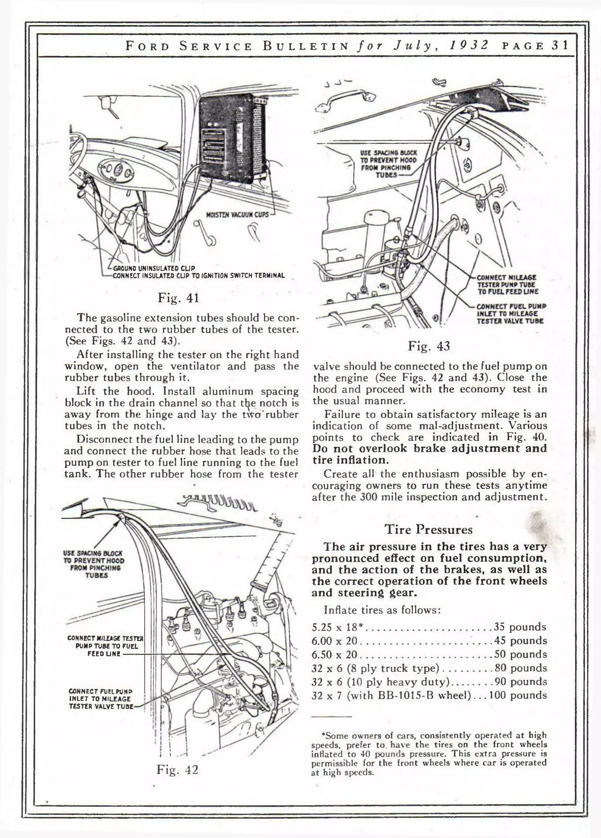 F o r d S e r v i c e B u l l e t i n f o r J u l y , 19 3 2 p a g e 31 
GROUND UNINSULATED CUP 
•CONNECT INSULATED CUP TO IGNITION SWITCH TERMINAL 
Fig. 41 
The gasoline extension tubes should be con­nected 
to the two rubber tubes of the tester. 
(See Figs. 42 and 43). 
After installing the tester on the right hand 
window, open the ventilator and pass the 
rubber tubes through it. 
Lift the hood. Install aluminum spacing 
block in the drain channel so that tl^e notch is 
away from the hinge and lay the tWo'rubber 
tubes in the notch. 
Disconnect the fuel line leading to the pump 
and connect the rubber hose that leads to the 
pump on tester to fuel line running to the fuel 
tank. The other rubber hose from the tester 
CONNECT MILEAGE TESTER 
PUMP TUBE TO FUEL 
FEEOUNE 
CONNECT FUEL PUMP 
INLET TO MILEAGE 
TESTER VALVE TUBE 
Fig. 43 
valve should be connected to the fuel pump on 
the engine (See Figs. 42 and 43). Close the 
hood and proceed with the economy test in 
the usual manner. 
Failure to obtain satisfactory mileage is an 
indication of some mal-adjustment. Various 
points to check are indicated in Fig. 40. 
Do not overlook brake adjustment and 
tire inflation. 
Create all' the enthusiasm possible by en­couraging 
owners to run these tests anytime 
after the 300 mile inspection and adjustment. 
Tire Pressures 
The air pressure in the tires has a very 
pronounced effect on fuel consumption, 
and the action of the brakes, as well as 
the correct operation of the front wheels 
and steering gear. 
Inflate tires as follows: 
5.25 x 18*..............................................35 pounds 
6.00 x 20..............................................45 pounds 
6.50 x 20................................................50 pounds 
32 x 6 (8 ply truck ty p e )...................80 pounds 
32 x 6 (10 ply heavy duty)............... 90 pounds 
32 x 7 (with BB-1015-B wheel)... 100 pounds 
i i 
Fig . 42 
*Some owners of cars, consistently operated at high 
speeds, prefer to. have the tires on the front wheels 
inHated to 40 pounds pressure. This extra pressure is 
permissible for the front wheels where car is operated 
at high speeds. 
 