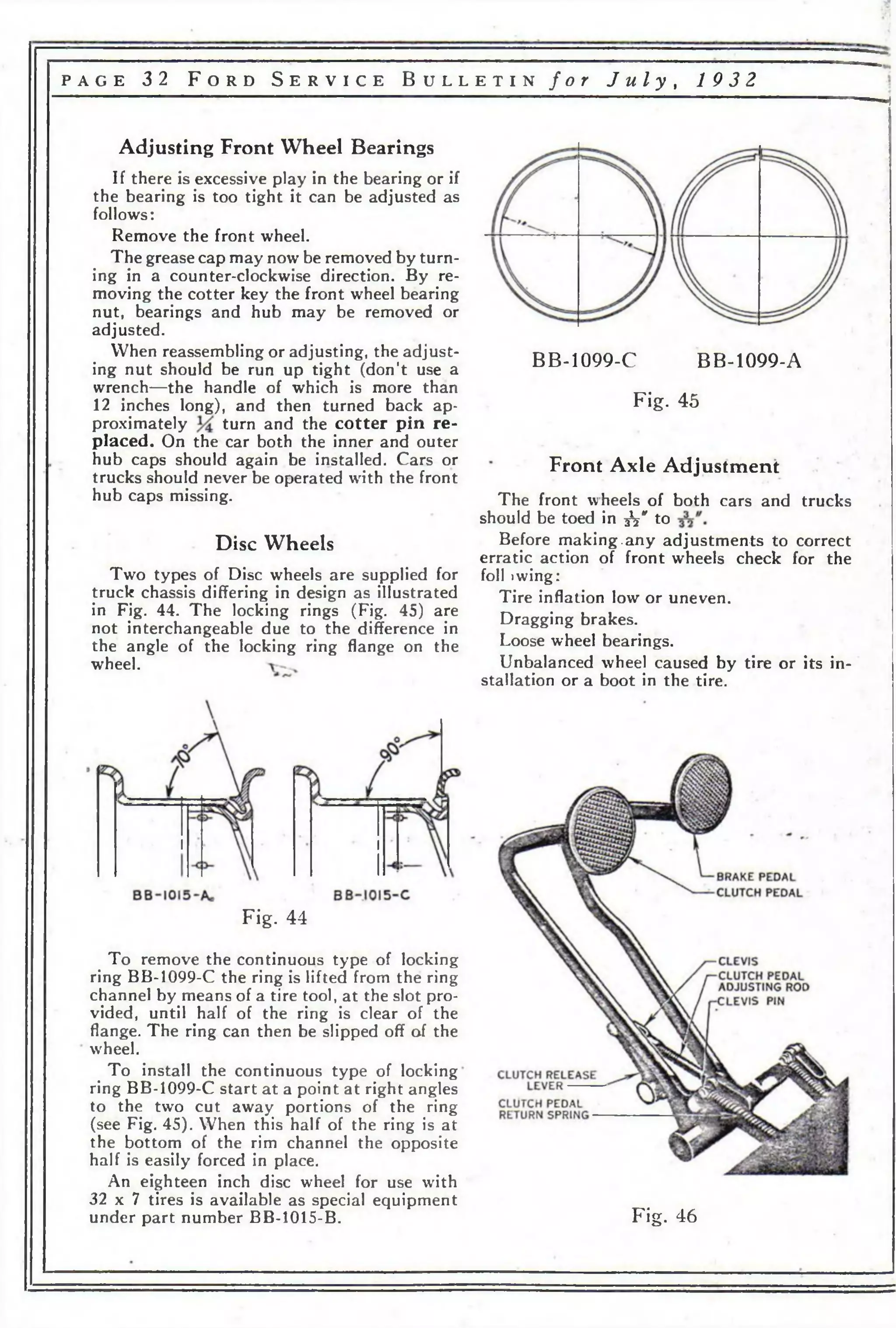 p a g e 32 F o r d S e r v i c e B u l l e t i n f o r J u l y , 1 9 3 2 
Adjusting Front Wheel Bearings 
If there is excessive play in the bearing or if 
the bearing is too tight it can be adjusted as 
follows: 
Remove the front wheel. 
The grease cap may now be removed by turn­ing 
in a counter-clockwise direction. By re­moving 
the cotter key the front wheel bearing 
nut, bearings and hub may be removed or 
adjusted. 
When reassembling or adjusting, the adjust­ing 
nut should be run up tight (don’t use a 
wrench—the handle of which is more than 
12 inches long), and then turned back ap­proximately 
turn and the cotter pin re­placed. 
On the car both the inner and outer 
hub caps should again be installed. Cars or 
trucks should never be operated with the front 
hub caps missing. 
Disc Wheels 
Two types of Disc wheels are supplied for 
truck chassis differing in design as illustrated 
in Fig. 44. The locking rings (Fig. 45) are 
not interchangeable due to the difference in 
the angle of the locking ring flange on the 
wheel. 
Fig. 44 
To remove the continuous type of locking 
ring BB-1099-C the ring is lifted from the ring 
channel by means of a tire tool, at the slot pro­vided, 
until half of the ring is clear of the 
flange. The ring can then be slipped off of the 
wheel. 
To install the continuous type of locking 
ring BB-1099-C start at a point at right angles 
to the two cut away portions of the ring 
(see Fig. 45). When this half of the ring is at 
the bottom of the rim channel the opposite 
half is easily forced in place. 
An eighteen inch disc wheel for use with 
32 x 7 tires is available as special equipment 
under part number BB-1015-B. 
BB-1099-C BB-1099-A 
Fig. 45 
Front Axle Adjustment 
The front wheels of both cars and trucks 
should be toed in -fa" to 
Before making.any adjustments to correct 
erratic action of front wheels check for the 
foil >wing: 
Tire inflation low or uneven. 
Dragging brakes. 
Loose wheel bearings. 
Unbalanced wheel caused by tire or its in­stallation 
or a boot in the tire. 
Fig. 46 
 