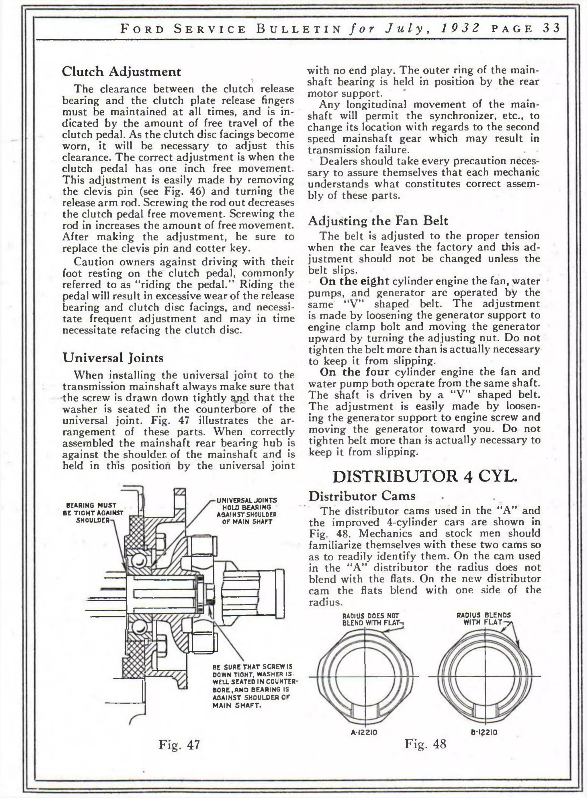 F o r d S e r v i c e B u l l e t i n f o r J u l y , 19 3 2 p a g e 3 3 
Clutch Adjustment 
V 
The clearance between the clutch release 
bearing and the clutch plate release fingers 
must be maintained at all times, and is in­dicated 
by the amount of free travel of the 
clutch pedal. As the clutch disc facings become 
worn, it will be necessary to adjust this 
clearance. The correct adjustment is when the 
clutch pedal has one inch free movement. 
This adjustment is easily made by removing 
the clevis pin (see Fig. 46) and turning the 
release arm rod. Screwing the rod out decreases 
the clutch pedal free movement. Screwing the 
rod in increases the amount of free movement. 
After making the adjustment, be sure to 
replace the clevis pin and cotter key. 
Caution owners against driving w'ith their 
foot resting on the clutch pedal, commonly 
referred to as “riding the pedal.” Riding the 
pedal will result in excessive wear of the release 
bearing and clutch disc facings, and necessi­tate 
frequent adjustment and may in time 
necessitate refacing the clutch disc. 
Universal Joints 
When installing the universal joint to the 
transmission mainshaft always make sure that 
the screw is drawn down tightly and that the 
washer is seated in the counterbore of the 
universal joint. Fig. 47 illustrates the ar­rangement 
of these parts. When correctly 
assembled the mainshaft rear bearing hub is 
against the shoulder, of the mainshaft and is 
held in this position by the universal joint 
with no end play. The outer ring of the main­shaft 
bearing is held in position by the rear 
motor support. 
Any longitudinal movement of the main­shaft 
will permit the synchronizer, etc., to 
change its location with regards to the second 
speed mainshaft gear which may result in 
transmission failure. 
Dealers should take every precaution neces­sary 
to assure themselves that each mechanic 
understands what constitutes correct assem­bly 
of these parts. 
Adjusting the Fan Belt 
The belt is adjusted to the proper tension 
when the car leaves the factory and this ad­justment 
should not be changed unless the 
belt slips. 
On the eight cylinder engine the fan, water 
pumps, and generator are operated by the 
same “V” shaped belt. The adjustment 
is made by loosening the generator support to 
engine clamp bolt and moving the generator 
upward by turning the adjusting nut. Do not 
tighten the belt more than is actually necessary 
to keep it from slipping. 
On the four cylinder engine the fan and 
water pump both operate from the same shaft. 
The shaft is driven by a “V” shaped belt. 
The adjustment is easily made by loosen­ing 
the generator support to engine screw and 
moving the generator toward you. Do not 
tighten belt more than is actually necessary to 
keep it from slipping. 
DISTRIBUTOR 4 CYL. 
Distributor Cams 
The distributor cams used in the “A” and 
the improved 4-cylinder cars are shown in 
Fig. 48. Mechanics and stock men should 
familiarize themselves with these two cams so 
as to readily identify them. On the cam used 
in the “A” distributor the radius does not 
blend with the flats. On the new distributor 
cam the flats blend with one side of the 
radius. 
RADIUS DOES NOT RADIUS BLENDS 
BLEND WITH FLAT-. WITH F L A T -^ v 
BEARING MUST 
BE T IG H T AGAINST 
SHOULDER 
UNIVERSAL JOINTS 
HOLD BEARING 
AGAINST SHOULDEB 
OF MAIN SHAFT 
BE SURE THAT SCREW IS 
DOWN TIGHT, WASHER IS 
WELL SEATED IN COUNTER­BORE, 
AND BEARING IS 
AGAINST SHOULDER OF 
MAIN SH A F T . 
Fig. 47 
A*I22I0 B-I22I0 
Fig. 48 
 
