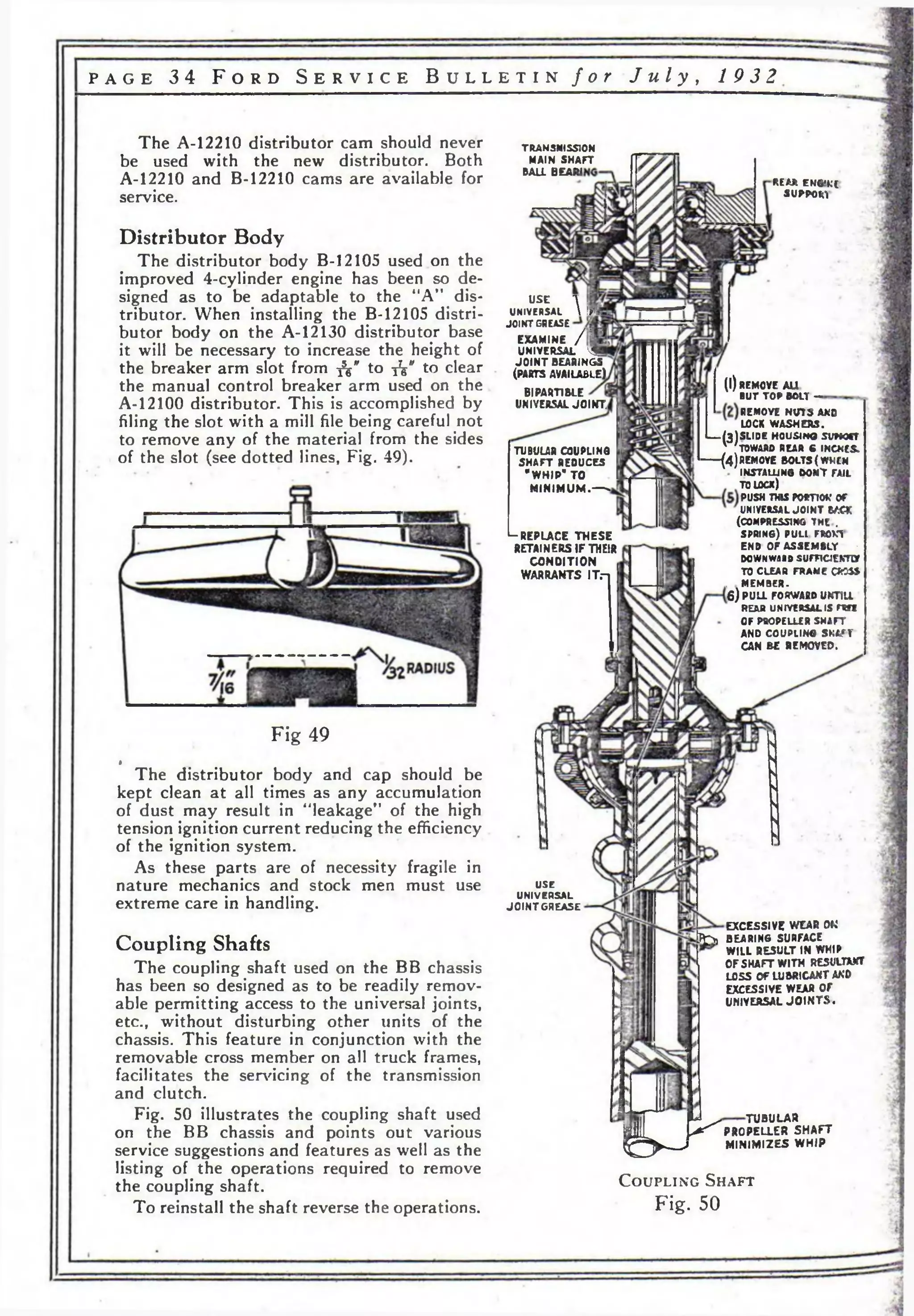 p a g e 3 4 F o r d S e r v i c e B u l l e t i n f o r J u l y , 19 3 2 
REAR ENG* К С 
SUPPOIrt 
TRANSMISSION 
MAIN SHAFT 
BALL BEAR! 
The A-12210 distributor cam should never 
be used with the new distributor. Both 
A-12210 and B-12210 cams are available for 
service. 
Distributor Body 
The distributor body B-12105 used on the 
improved 4-cylinder engine has been so de­signed 
as to be adaptable to the “A” dis­tributor. 
When installing the B-12105 distri­butor 
body on the A-12130 distributor base 
it will be necessary to increase the height of 
the breaker arm slot from -fa" to jV' to clear 
the manual control breaker arm used on the 
A-12100 distributor. This is accomplished by 
filing the slot with a mill file being careful not 
to remove any of the material from the sides 
of the slot (see dotted lines, Fig. 49). 
Fig 49 
* The distributor body and cap should be 
kept clean at all times as any accumulation 
of dust may result in “leakage” of the high 
tension ignition current reducing the efficiency 
of the ignition system. 
As these parts are of necessity fragile in 
nature mechanics and stock men must use 
extreme care in handling. 
Coupling Shafts 
The coupling shaft used on the BB chassis 
has been so designed as to be readily remov­able 
permitting access to the universal joints, 
etc., without disturbing other units of the 
chassis. This feature in conjunction with the 
removable cross member on all truck frames, 
facilitates the servicing of the transmission 
and clutch. 
Fig. 50 illustrates the coupling shaft used 
on the BB chassis and points out various 
service suggestions and features as well as the 
listing of the operations required to remove 
the coupling shaft. 
To reinstall the shaft reverse the operations. 
use л 
UNIVERSAL  |ГЯ 
JOINT GREASE 
EXAMINE / Ш 
UNIVERSAL ^19 
JO IN T BEARINGS 
(PARTS AVAILABLE) 
BlPARTIBLE 
UNIVERSAL JOINT, 
(i) 
TUBULAR COUPLING 
SHAFT REDUCES 
"WHIP" TO 
M IN IM UM .— > 
—(4) 
‘-REPLACE THESE 
RETAINERS IF THEIR 
CONDITION 
WARRANTS IT.- 
REMOVE AU 
BUT TOP BOLT — 
REMOVE NUTS AND 
LOCK WASHERS. 
— (3 ) SLIDE HOUS4HO SVWOfT 
V 'TOWARD REAR С INCKCS* 
REMOVE BOLTS (WKCM 
INSTALLING DOMT FAIL 
TO lock) 
push this гостю* or 
UNIVERSAL JOINT ВАС* 
(COMPRESSING THE . 
SPRING) PULI FROKl 
END OF ASSEMBLY • 
DOWNWARD SUFFlCJEKTOr 
TO CLEAR FRAME О Ю » 
, MEMBER. 
6) PULL FORWARD UKTH1 
REAR UNIVERSAL IS FRff 
OF PROPELLER SHAFT 
AND COUPLING SHAW 
CAN BE REMOVED. 
USE 
UNIVERSAL 
JO IN T GREASE 
EXCESSIVE WEAR 0U‘ 
J£>> BEARING SURFACE 
WILL RESULT IN WHIP 
OF SHAFT W ITH RESULTWfT 
LOSS Of LUBRICANT AKD 
EXCESSIVE WEAR OF 
UHIVEASAL JO IN T S . 
git P^PRO 
^ -------> MIN 
TUBULAR 
PROPELLER SHAFT 
MINIMIZES WHIP 
C o u p l in g S h a f t 
Fig. 50 
 