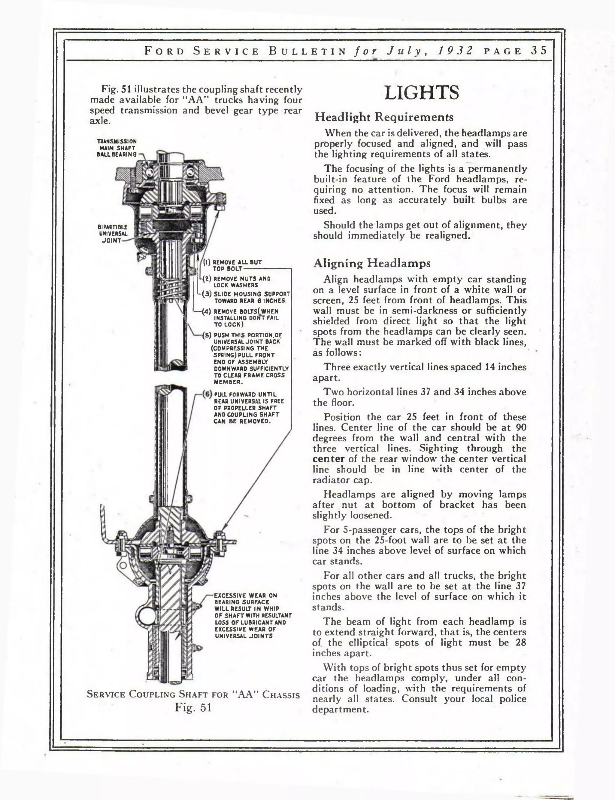F o r d S e r v i c e B u l l e t i n f o r J u l y , 1 932 p a g e 3 5 
Fig. 51 illustrates the coupling shaft recently 
made available for “AA” trucks having four 
speed transmission and bevel gear type rear 
axle. 
TRANSMISSION 
MAIN SHAFT 
BALLBEARING 
Bl PARTIBLE 
UNIVERSAL 
JO IN T 
( l ) REMOVE ALL BUT 
TOP BOLT------------- 
(Z) REMOVE NUTS AND 
LOCK WASHERS 
L (3 ) SLIDE HOUSING SUPPORT 
TOWARO REAR в INCHES. 
— (4 ) REMOVE BOLTS(WHEN 
INSTALLING DONT FAIL 
TO LOCK) 
(5 ) PUSH THIS PORTION.OF 
UNIVERSAL JOINT BACK 
(COMPRESSING THE 
SPRING) PULL FRONT 
END OF ASSEMBLY 
DOWNWARD SUFFICIENTLY 
TO CLEAR FRAME CROSS 
MEMBER. 
PULL FORWARD UNTIL 
REAR UNIVERSAL IS FREE 
OF PROPELLER SHAFT 
ANO COUPLING SHAFT 
CAN BE REMOVED. 
EXCESSIVE WEAR ON 
BEARING SURFACE 
WILL RESULT IN WHIP 
OF SHAFT WITH RESULTANT 
LOSS OF LUBRICANT AND 
EXCESSIVE WEAR OF 
UNIVERSAL JOINTS 
S e r v ic e C o u p l in g S h a f t f o r “AA” C h a s s is 
Fig. 51 
LIGHTS 
Headlight Requirements 
When the car is delivered, the headlamps are 
properly focused and aligned, and will pass 
the lighting requirements of all states. 
The focusing of the lights is a permanently 
built-in feature of the Ford headlamps, re­quiring 
no attention. The focus will remain 
fixed as long as accurately built bulbs are 
used. 
Should the lamps get out of alignment, they 
should immediately be realigned. 
Aligning Headlamps 
Align headlamps w'ith empty car standing 
on a level surface in front of a white wall or 
screen, 25 feet from front of headlamps. This 
wall must be in semi-darkness or sufficiently 
shielded from direct light so that the light 
spots from the headlamps can be clearly seen. 
The wall must be marked off with black lines, 
as follows: 
Three exactly vertical lines spaced 14 inches 
apart. 
Two horizontal lines 37 and 34 inches above 
the floor. 
Position the car 25 feet in front of these 
lines. Center line of the car should be at 90 
degrees from the wall and central with the 
three vertical lines. Sighting through the 
center of the rear window the center vertical 
line should be in line with center of the 
radiator cap. 
Headlamps are aligned by moving lamps 
after nut at bottom of bracket has been 
slightly loosened. 
For 5-passenger cars, the tops of the bright 
spots on the 25-foot wall are to be set at the 
line 34 inches above level of surface on which 
car stands. 
For all other cars and all trucks, the bright 
spots on the wall are to be set at the line 37 
inches above the level of surface on which it 
stands. 
The beam of light from each headlamp is 
to extend straight forward, that is, the centers 
of the elliptical spots of light must be 28 
inches apart. 
With tops of bright spots thus set for empty 
car the headlamps comply, under all con­ditions 
of loading, with the requirements of 
nearly all states. Consult your local police 
department. 
 