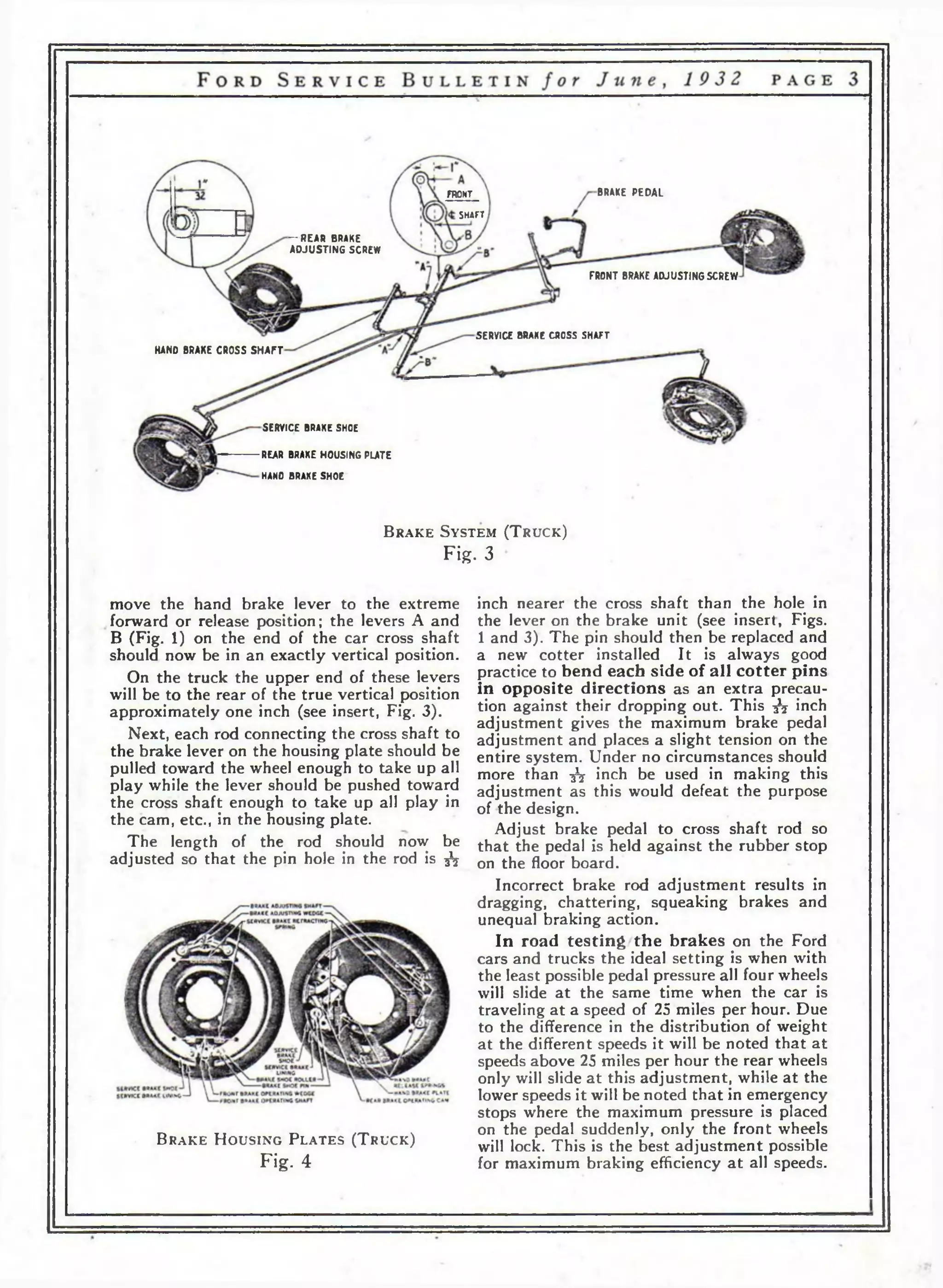 FRONT BRAKE PEDAL 
SHAFT 
— REAR BRAKE 
ADJUSTING SCREW 
FRONT BRAKE ADJUSTING SCREW 
SERVICE BRAKE CROSS SHAFT 
HAND BRAKE CROSS SHAFT 
SERVICE BRAKE SHOE 
REAR BRAKE HOUSING PLATE 
HANO BRAKE SHOE 
B r a k e S y s t e m ( T r u c k ) 
Fig. 3 
move the hand brake lever to the extreme 
forward or release position; the levers A and 
В (Fig. 1) on the end of the car cross shaft 
should now be in an exactly vertical position. 
On the truck the upper end of these levers 
will be to the rear of the true vertical position 
approximately one inch (see insert, Fig. 3). 
Next, each rod connecting the cross shaft to 
the brake lever on the housing plate should be 
pulled toward the wheel enough to take up all 
play while the lever should be pushed toward 
the cross shaft enough to take up all play in 
the cam, etc., in the housing plate. 
The length of the rod should now be 
adjusted so that the pin hole in the rod is fa 
B r a k e H o u s i n g P l a t e s ( T r u c k ) 
Fig. 4 
inch nearer the cross shaft than the hole in 
the lever on the brake unit (see insert, Figs. 
1 and 3). The pin should then be replaced and 
a new cotter installed It is always good 
practice to bend each side of all cotter pins 
in opposite directions as an extra precau­tion 
against their dropping out. This fa inch 
adjustment gives the maximum brake pedal 
adjustment and places a slight tension on the 
entire system. Under no circumstances should 
more than fa inch be used in making this 
adjustment as this would defeat the purpose 
of the design. 
Adjust brake pedal to cross shaft rod so 
that the pedal is held against the rubber stop 
on the floor board. 
Incorrect brake rod adjustment results in 
dragging, chattering, squeaking brakes and 
unequal braking action. 
In road testing the brakes on the Ford 
cars and trucks the ideal setting is when with 
the least possible pedal pressure all four wheels 
will slide at the same time when the car is 
traveling at a speed of 25 miles per hour. Due 
to the difference in the distribution of weight 
at the different speeds it will be noted that at 
speeds above 25 miles per hour the rear wheels 
only will slide at this adjustment, while at the 
lower speeds it will be noted that in emergency 
stops where the maximum pressure is placed 
on the pedal suddenly, only the front wheels 
will lock. This is the best adjustment possible 
for maximum braking efficiency at all speeds. 
 