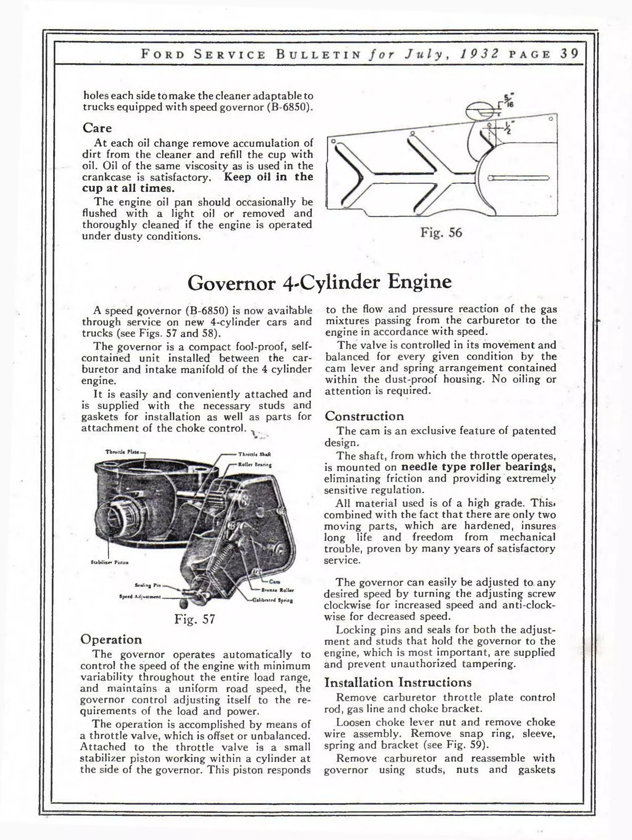 holes each side to make the cleaner adaptable to 
trucks equipped with speed governor (B-6850). 
Care 
At each oil change remove accumulation of 
dirt from the cleaner and refill the cup with 
oil. Oil of the same viscosity as is used in the 
crankcase is satisfactory. Keep oil in the 
cup at all times. 
The engine oil pan should occasionally be 
flushed with a light oil or removed and 
thoroughly cleaned if the engine is operated 
under dusty conditions. 
Governor 4-Cylinder Engine 
to the flow and pressure reaction of the gas 
mixtures passing from the carburetor to the 
engine in accordance with speed. 
The valve is controlled in its movement and 
balanced for every given condition by the 
cam lever and spring arrangement contained 
within the dust-proof housing. No oiling or 
attention is required. 
A speed governor (B-6850) is now available 
through service on new 4-cylinder cars and 
trucks (see Figs. 57 and 58). 
The governor is a compact fool-proof, self-contained 
unit installed between the car­buretor 
and intake manifold of the 4 cylinder 
engine. 
It is easily and conveniently attached and 
is supplied with the necessary studs and 
gaskets for installation as well as parts for 
attachment of the choke control. . . 
Construction 
The cam is an exclusive feature of patented 
design. 
The shaft, from which the throttle operates, 
is mounted on needle type roller bearings, 
eliminating friction and providing extremely 
sensitive regulation. 
All material used is of a high grade. This» 
combined with the fact that there are only two 
moving parts, which are hardened, insures 
long life and freedom from mechanical 
trouble, proven by many years of satisfactory 
service. 
The governor can easily be adjusted to any 
desired speed by turning the adjusting screw 
clockwise for increased speed and anti-clock­wise 
for decreased speed. 
Locking pins and seals for both the adjust­ment 
and studs that hold the governor to the 
engine, which is most important, are supplied 
and prevent unauthorized tampering. 
Installation Instructions 
Remove carburetor throttle plate control 
rod, gas line and choke bracket. 
Loosen choke lever nut and remove choke 
wire assembly. Remove snap ring, sleeve, 
spring and bracket (see Fig. 59). 
Remove carburetor and reassemble with 
governor using studs, nuts and gaskets 
Th rv tU * Plate Throttle Shaft 
Roller Bearing 
Stabilize* Piiton 
Sealing Pm 
Speed Adjuumcnt 
— Bronx* Roller 
lalibrated Spring 
Fig. 57 
Operation 
The governor operates automatically to 
control the speed of the engine with minimum 
variability throughout the entire load range, 
and maintains a uniform road speed, the 
governor control adjusting itself to the re­quirements 
of the load and power. 
The operation is accomplished by means of 
a throttle valve, which is offset or unbalanced. 
Attached to the throttle valve is a small 
stabilizer piston working within a cylinder at 
the side of the governor. This piston responds 
 