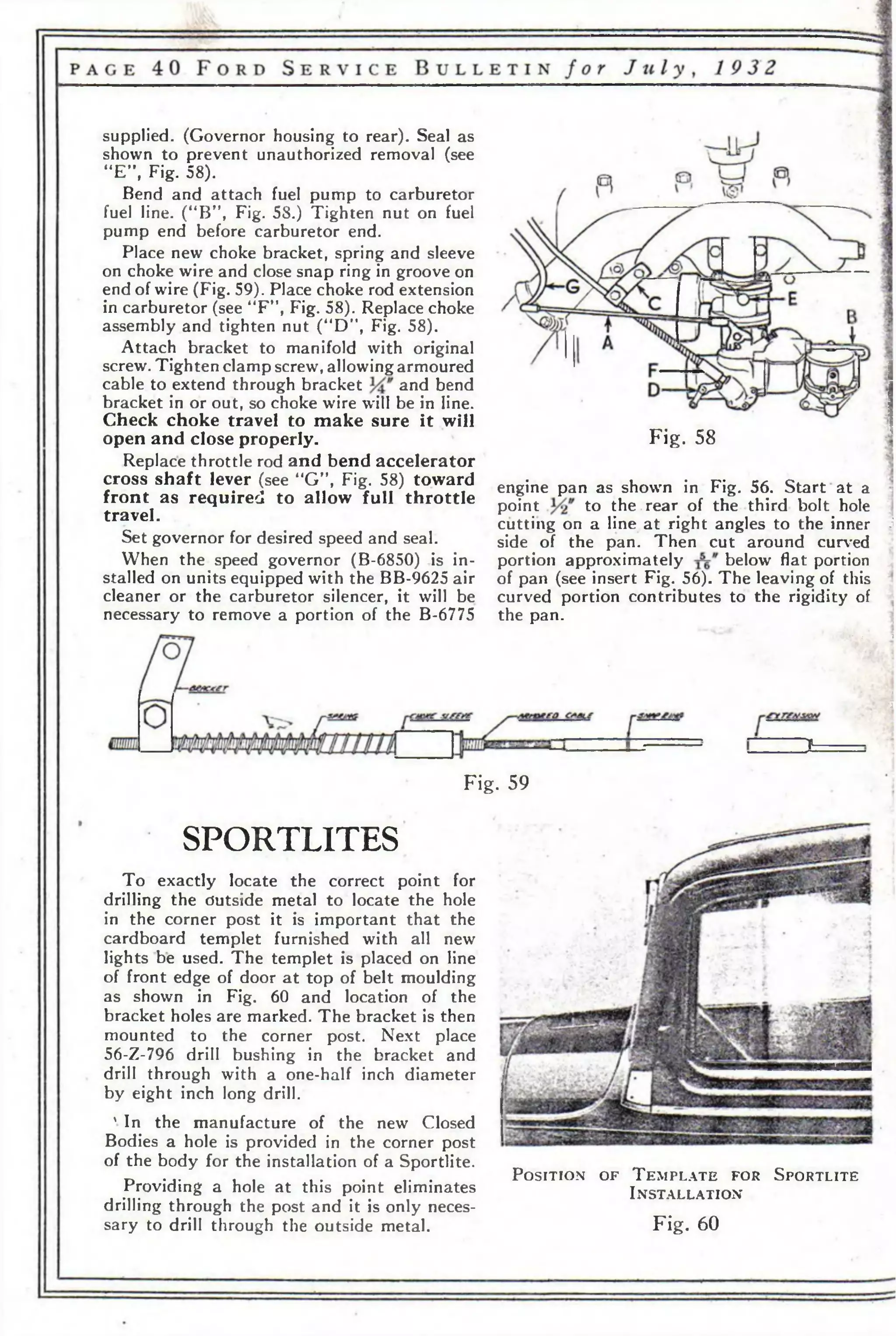supplied. (Governor housing to rear). Seal as 
shown to prevent unauthorized removal (see 
“E”, Fig. 58). 
Bend and attach fuel pump to carburetor 
fuel line. (“B”, Fig. 58.) Tighten nut on fuel 
pump end before carburetor end. 
Place new choke bracket, spring and sleeve 
on choke wire and close snap ring in groove on 
end of wire (Fig. 59). Place choke rod extension 
in carburetor (see “FM, Fig. 58). Replace choke 
assembly and tighten nut (“D”, Fig. 58). 
Attach bracket to manifold with original 
screw. Tighten clamp screw, allowing armoured 
cable to extend through bracket and bend 
bracket in or out, so choke wire will be in line. 
Check choke travel to make sure it will 
open and close properly. 
Replace throttle rod and bend accelerator 
cross shaft lever (see “G”, Fig. 58) toward 
front as required to allow full throttle 
travel. 
Set governor for desired speed and seal. 
When the speed governor (B-6850) is in­stalled 
on units equipped with the BB-9625 air 
cleaner or the carburetor silencer, it will be 
necessary to remove a portion of the B-6775 
Fig. 58 
engine pan as shown in Fig. 56. Start at a 
point to the rear of the third bolt hole 
cutting on a line at right angles to the inner j 
side of the pan. Then cut around curved 
portion approximately below flat portion 
of pan (see insert Fig. 56). The leaving of this 
curved portion contributes to the rigidity of 
the pan. 
• ' it*-, < з 
« 
'3 
IP 
Fig. 59 
SPORTLITES 
To exactly locate the correct point for 
drilling the dutside metal to locate the hole 
in the corner post it is important that the 
cardboard templet furnished with all new 
lights be used. The templet is placed on line 
of front edge of door at top of belt moulding 
as shown in Fig. 60 and location of the 
bracket holes are marked. The bracket is then 
mounted to the corner post. Next place 
56-Z-796 drill bushing in the bracket and 
drill through with a one-half inch diameter 
by eight inch long drill. 
' In the manufacture of the new Closed 
Bodies a hole is provided in the corner post 
of the body for the installation of a Sportlite. 
Providing a hole at this point eliminates 
drilling through the post and it is only neces­sary 
to drill through the outside metal. 
P o s it io n o f T e m p l a t e f o r S p o r t l it e 
I n s t a l l a t io n 
Fig. 60 
 
