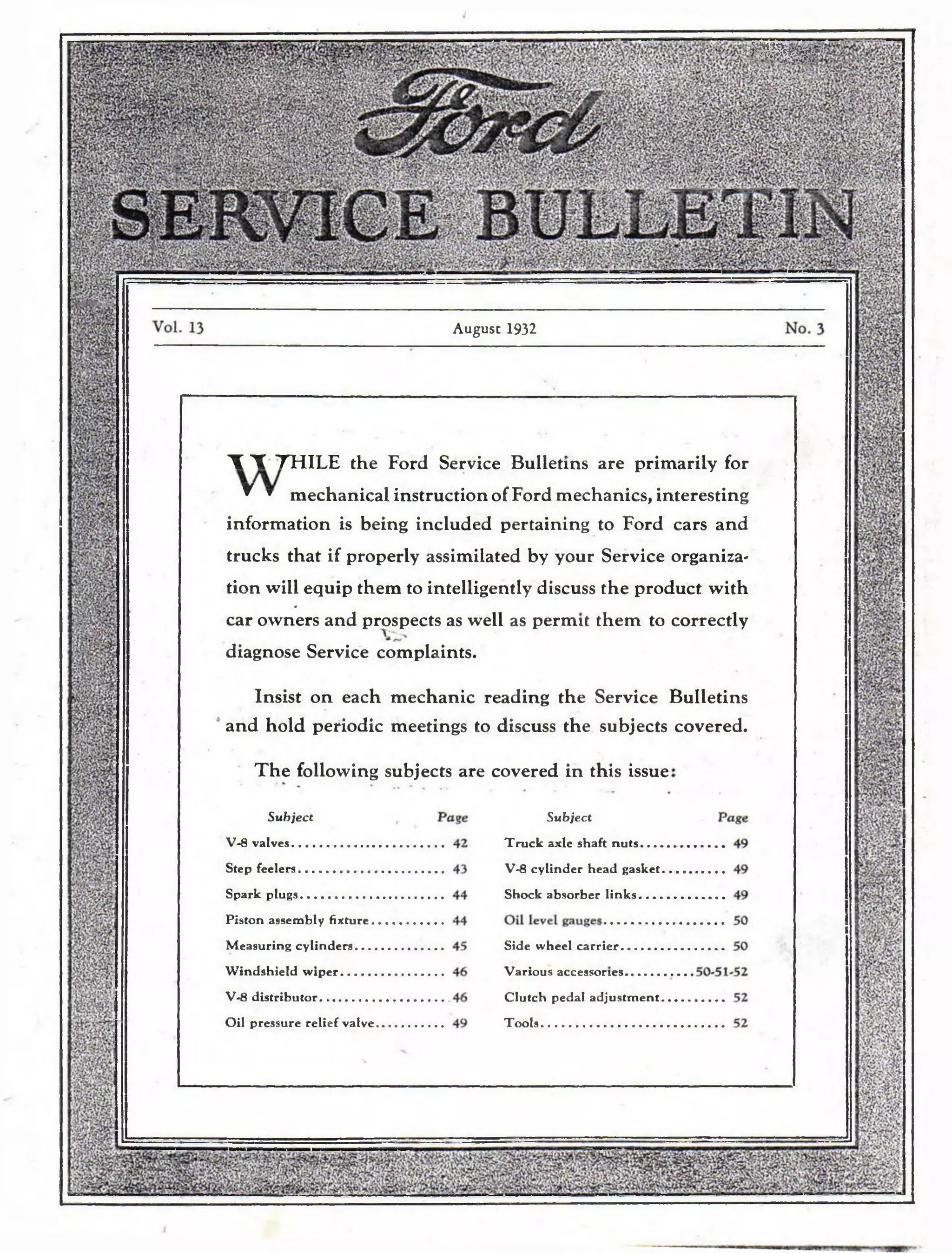 mm, 
Vi-v^V 
August 1932 
T T THILE the Ford Service Bulletins are primarily for 
^ * mechanical instruction of Ford mechanics, interesting 
information is being included pertaining to Ford cars and 
trucks that if properly assimilated by your Service organiza-tion 
will equip them to intelligently discuss the product with 
0 
car owners and prospects as well as permit them to correctly 
diagnose Service complaints. 
Insist on each mechanic reading the 
and hold periodic meetings to discuss the 
Service Bulletins 
subjects covered. 
T h e following subjects are covered in this issue 
Subject 
V-8 v a lv e s........................... 
Step fe e le rs......................... 
S p a rk p lu g s ....................... 
P isto n assembly fix tu re . 
M e a su rin g c y lin d e r s .. . . 
W in d sh ie ld w ip e r ........... 
V-8 d is tr ib u to r .................. 
Oil pre ssu re re lie f valve 
Subject 
T ru c k axle shaft n u ts 
V-8 c y lin d e r h e ad gasket 
Shock ab so rb e r l i n k s . . -. 
Side wheel c a r rie r 
Va rio u s accessor 
C lu tc h pedal a d ju s tm e n t 
Tools 
 