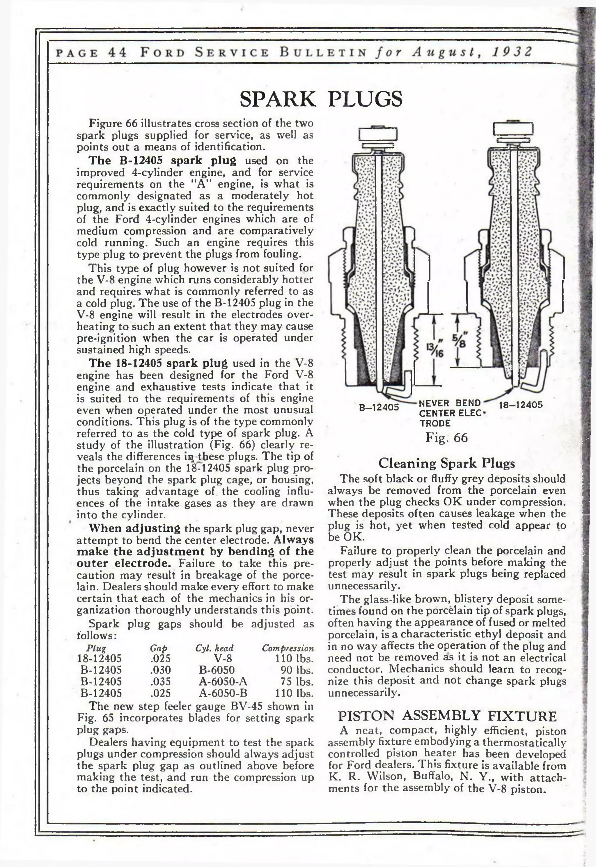 SPARK PLUGS 
Figure 66 illustrates cross section of the two 
spark plugs supplied for service, as well as 
points out a means of identification. 
The B-12405 spark plug used on the 
improved 4-cylinder engine, and for service 
requirements on the “A” engine, is what is 
commonly designated as a moderately hot 
plug, and is exactly suited to the requirements 
of the Ford 4-cylinder engines which are of 
medium compression and are comparatively 
cold running. Such an engine requires this 
type plug to prevent the plugs from fouling. 
This type of plug however is not suited for 
the V-8 engine which runs considerably hotter 
and requires what is commonly referred to as 
a cold plug. The use of the B-12405 plug in the 
V-8 engine will result in the electrodes over­heating 
to such an extent that they may cause 
pre-ignition when the car is operated under 
sustained high speeds. 
The 18-12405 spark plug used in the V-8 
engine has been designed for the Ford V-8 
engine and exhaustive tests indicate that it 
is suited to the requirements of this engine 
even when operated under the most unusual 
conditions. This plug is of the type commonly 
referred to as the cold type of spark plug. A 
study of the illustration (Fig. 66) clearly re­veals 
the differences ц these plugs. The tip of 
the porcelain on the 1842405 spark plug pro­jects 
beyond the spark plug cage, or housing, 
thus taking advantage of the cooling influ­ences 
of the intake gases as they are drawn 
into the cylinder. 
When adjusting the spark plug gap, never 
attempt to bend the center electrode. Always 
make the adjustment by bending of the 
outer electrode. Failure to take this pre­caution 
may result in breakage of the porce­lain. 
Dealers should make every effort to make 
certain that each of the mechanics in his or­ganization 
thoroughly understands this point. 
Spark plug gaps should be adjusted as 
follows: 
Plug Cap Cyl. head Compression 
18-12405 .025 V-8 110 lbs. 
B-12405 .030 B-6050 90 lbs. 
B-12405 .035 A-6050-A 75 lbs. 
B-12405 .025 A-6050-B 110 lbs. 
The new step feeler gauge BV-45 shown in 
Fig. 65 incorporates blades for setting spark 
plug gaps. 
Dealers having equipment to test the spark 
plugs under compression should always adjust 
the spark plug gap as outlined above before 
making the test, and run the compression up 
to the point indicated. 
B-12405 NEVER BEND 18-12405 
CENTER ELEC 
TRODE 
Fig. 66 
Cleaning Spark Plugs 
The soft black or fluffy grey deposits should 
always be removed from the porcelain even 
when the plug checks OK under compression. 
These deposits often causes leakage when the 
plug is hot, yet when tested cold appear to 
be OK. 
Failure to properly clean the porcelain and 
properly adjust the points before making the 
test may result in spark plugs being replaced 
unnecessarily. 
The glass-like brown, blistery deposit some­times 
found on the porcelain tip of spark plugs, 
often having the appearance of fused or melted 
porcelain, is a characteristic ethyl deposit and 
in no way affects the operation of the plug and 
need not be removed as it is not an electrical 
conductor. Mechanics should learn to recog­nize 
this deposit and not change spark plugs 
unnecessarily. 
PISTON ASSEMBLY FIXTURE 
A neat, compact, highly efficient, piston 
assembly fixture embodying a thermostatically 
controlled piston heater has been developed 
for Ford dealers. This fixture is available from 
K. R. Wilson, Buffalo, N. Y., with attach­ments 
for the assembly of the V-8 piston. 
 