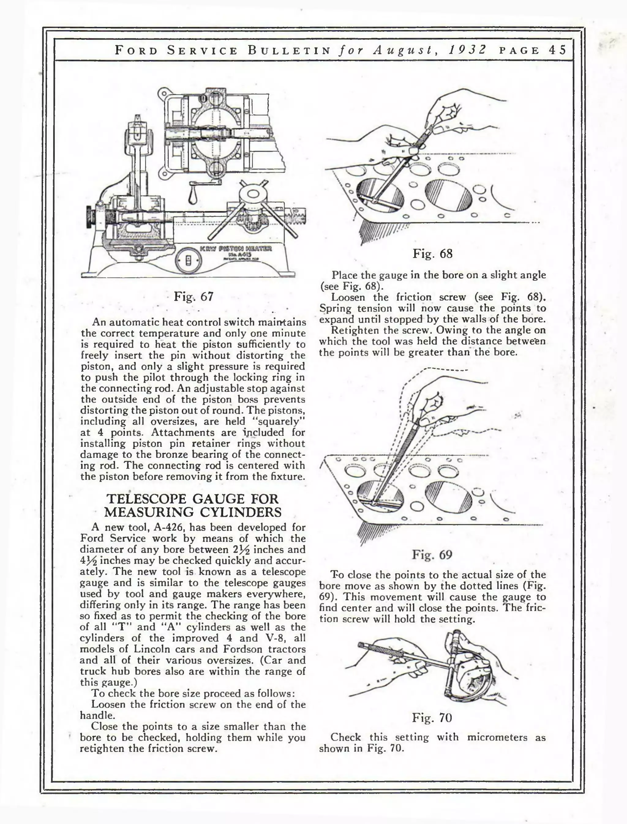F o r d S e r v i c e B u l l e t i n f o r A u g u s t , 19 3 2 p a g e 4 5 
Fig. 67 
• * ‘ * • • 
An automatic heat control switch maintains 
the correct temperature and only one minute 
is required to heat the piston sufficiently to 
freely insert the pin without distorting the 
piston, and only a slight pressure is required 
to push the pilot through the locking ring in 
the connecting rod. An adjustable stop against 
the outside end of the piston boss prevents 
distorting the piston out of round. The pistons, 
including all oversizes, are held “squarely” 
at 4 points. Attachments are ipcluded for 
installing piston pin retainer rings without 
damage to the bronze bearing of the connect­ing 
rod. The connecting rod is centered with 
the piston before removing it from the fixture. 
TELESCOPE GAUGE FOR 
MEASURING CYLINDERS 
A new tool, A-426, has been developed for 
Ford Service work by means of which the 
diameter of any bore between 2}^ inches and 
4J/£ inches may be checked quickly and accur­ately. 
The new tool is known as a telescope 
gauge and is similar to the telescope gauges 
used by tool and gauge makers everywhere, 
differing only in its range. The range has been 
so fixed as to permit the checking of the bore 
of all “T ” and “A” cylinders as well as the 
cylinders of the improved 4 and V-8, all 
models of Lincoln cars and Fordson tractors 
and all of their various oversizes. (Car and 
truck hub bores also are within the range of 
this gauge.) 
To check the bore size proceed as follows: 
Loosen the friction screw on the end of the 
handle. 
Close the points to a size smaller than the 
bore to be checked, holding them while you 
retighten the friction screw. 
Fig. 68 
Place the gauge in the bore on a slight angle 
(see Fig. 68). 
Loosen the friction screw (see Fig. 68). 
Spring tension will now cause the points to 
expand until stopped by the walls of the bore. 
Retighten the screw. Owing to the angle on 
which the tool was held the distance between 
the points will be greater than the bore. 
To close the points to the actual size of the 
bore move as shown by the dotted lines (Fig. 
69). This movement will cause the gauge to 
find center and will close the points. The fric­tion 
screw will hold the setting. 
Fig. 70 
Check this setting with micrometers as 
shown in Fig. 70. 
 