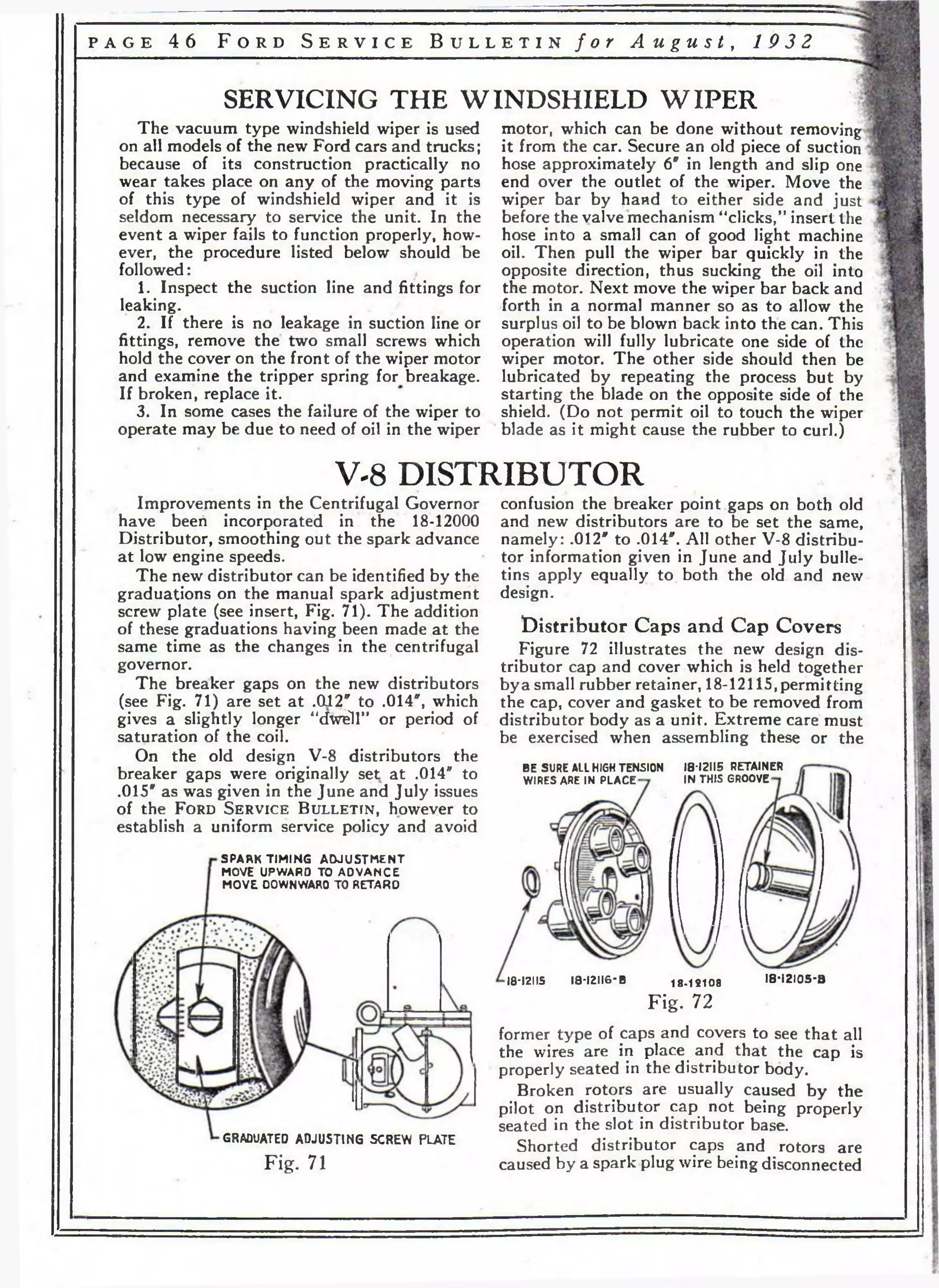 p a g e 4 6 F o r d S e r v i c e B u l l e t i n / o r A u g u s t , 1 9 3 2 
SERVICING THE WINDSHIELD WIPER 
The vacuum type windshield wiper is used 
on all models of the new Ford cars and trucks; 
because of its construction practically no 
wear takes place on any of the moving parts 
of this type of windshield wiper and it is 
seldom necessary to service the unit. In the 
event a wiper fails to function properly, how­ever, 
the procedure listed below should be 
followed: , 
1. Inspect the suction line and fittings for 
leaking. 
2. If there is no leakage in suction line or 
fittings, remove the two small screws which 
hold the cover on the front of the wiper motor 
and examine the tripper spring for breakage. 
If broken, replace it. 
3. In some cases the failure of the wiper to 
operate may be due to need of oil in the wiper 
motor, which can be done without removing 
it from the car. Secure an old piece of suction 
hose approximately 6" in length and slip one 
end over the outlet of the wiper. Move the 
wiper bar by hand to either side and just 
before the valve mechanism “clicks/’ insert the 
hose into a small can of good light machine 
oil. Then pull the wiper bar quickly in the 
opposite direction, thus sucking the oil into 
the motor. Next move the wiper bar back and 
forth in a normal manner so as to allow the 
surplus oil to be blown back into the can. This 
operation will fully lubricate one side of the 
wiper motor. The other side should then be 
lubricated by repeating the process but by 
starting the blade on the opposite side of the 
shield. (Do not permit oil to touch the wiper 
blade as it might cause the rubber to curl.) 
V-8 DISTRIBUTOR 
Improvements in the Centrifugal Governor 
have been incorporated in the 18-12000 
Distributor, smoothing out the spark advance 
at low engine speeds. 
The new distributor can be identified by the 
graduations on the manual spark adjustment 
screw plate (see insert, Fig. 71). The addition 
of these graduations having been made at the 
same time as the changes in the centrifugal 
governor. 
The breaker gaps on the new distributors 
(see Fig. 71) are set at .012* to .014", which 
gives a slightly longer “dwell” or period of 
saturation of the coil. 
On the old design V-8 distributors the 
breaker gaps were originally set at .014" to 
.015" as was given in the June and July issues 
of the F o r d S e r v ic e B u l l e t in , however to 
establish a uniform service policy and avoid 
SPARK TIMING ADJUSTMENT 
MOVE UPWARO TO ADVANCE 
MOVE DOWNWARO TO RETARO 
GRADUATED ADJU5TIN6 SCREW PLATE 
confusion the breaker point gaps on both old 
and new distributors are to be set the same, 
namely: .012" to .014". All other V-8 distribu­tor 
information given in June and July bulle­tins 
apply equally to both the old and new 
design. 
dis tributor Caps and Cap Covers 
Figure 72 illustrates the new design dis­tributor 
cap and cover which is held together 
bya small rubber retainer, 18-12115,permitting 
the cap, cover and gasket to be removed from 
distributor body as a unit. Extreme care must 
be exercised when assembling these or the 
BE SURE ALL HIGH TENSION 
WIRES ARE IN PLACE 
18*12115 RETAINER 
IN THIS GROOVE- 
18-12115 I8*I2II6-B 18-12108 I8 -I2 I0 5 -B 
Fig. 72 
F ig . 71 
former type of caps and covers to see that all 
the wires are in place and that the cap is 
properly seated in the distributor body. 
Broken rotors are usually caused by the 
pilot on distributor cap not being properly 
seated in the slot in distributor base. 
Shorted distributor caps and rotors are 
caused by a spark plug wire being disconnected 
 