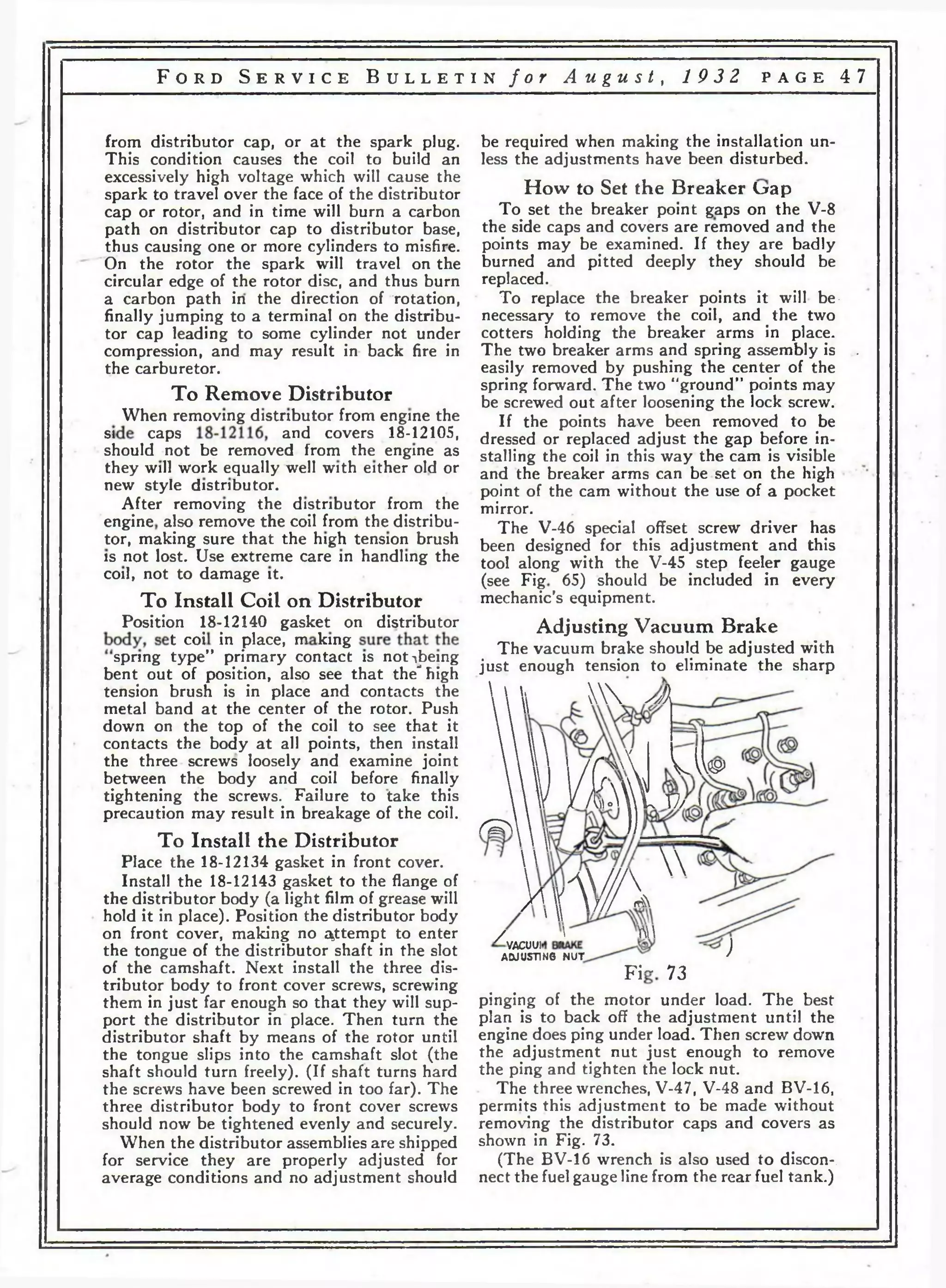 F o r d S e r v i c e B u l l e t i n f o r A u g u s t , 1 9 3 2 p a g e 4 7 
from distributor cap, or at the spark plug, be required when making the installation un* 
This condition causes the coil to build an less the adjustments have been disturbed, 
excessively high voltage which will cause the и с u тэ i 
spark to travel over the face of the distributor How to oet the oreaker Lrap 
cap or rotor, and in time will burn a carbon To set the breaker point gaps on the V-8 
path on distributor cap to distributor base, the side caps and covers are removed and the 
thus causing one or more cylinders to misfire, points may be examined. If they are badly 
On the rotor the spark will travel on the burned and pitted deeply they should be 
circular edge of the rotor disc, and thus burn replaced. 
a carbon path in the direction of rotation, To replace the breaker points it will be-finally 
jumping to a terminal on the distribu- necessary to remove the coil, and the two 
tor cap leading to some cylinder not under cotters holding the breaker arms in place, 
compression, and may result in back fire in The two breaker arms and spring assembly is . 
the carburetor. easily removed by pushing the center of the 
rr n T* . • . spring forward. The two “ground” points may 
To Remove Distributor ke screwecj out after loosening the lock screw. 
When removing distributor from engine the If the points have been rem0Ved to be 
S!_ i^a^S and covers 18-12105, dressed or replaced adjust the gap before in-should 
not be removed from the engine as stalling the coil in this way the cam is visible 
they will work equally well with either old or and the breaker arms can be set on the high • 
new style distributor. point of the cam without the use of a pocket 
After removing the distributor from the mirror 
engine a|so remove the coil from the distribu- T he‘V-46 special offset screw driver has 
tor, making sure that the h.gh tension brush been designed for this adjustment and this 
is not lost. Use extreme care in handling the tool along with the v .45 step feeler gauge 
coil, not to damage it. ^see pjg ^ should be included in every 
To Install Coil on Distributor mechanic’s equipment. 
Position 18-12140 gasket on distributor Adjusting Vacuum Brake 
LCn°i” t r t ™пкДПД The vacuum brake spring type primary contact is not^being . pnnll{yh tpn,;on sthn ould be adjusted with e l i m i n a t e t h e sharn 
bent out of position, also see that the high Just enouSh tenslon *o eliminate the sharp 
tension brush is in place and contacts the   I    Улк 
metal band at the center of the rotor. Push    
down on the top of the coil to see that it   
contacts the body at all points, then install      
the three screws loosely and examine joint     1 /ГжЛ V A w 
between the body and coil before finally     ) 1 / /vV 
tightening the screws. Failure to take this   V У /m°V 17/ ' 
precaution may result in breakage of the coil. ^ Д ^ )) 
To Install the Distributor    v 
Place the 18-12134 gasket in front cover.     
Install the 18-12143 gasket to the flange of  Л  / / /  
the distributor body (a light film of grease will JA V  j / / fA 
hold it in place). Position the distributor body '  
on front cover, making no attempt to enter /  Ш 
the tongue of the distributor shaft in the slot a ^ ^ n g ^ n u t ' ) 
of the camshaft. Next install the three dis- p j~ y j 
tributor body to front cover screws, screwing 
them in just far enough so that they will sup- pinging of the motor under load. The best 
port the distributor in place. Then turn the plan is to back off the adjustment until the 
distributor shaft by means of the rotor until engine does ping under load. Then screw down 
the tongue slips into the camshaft slot (the the adjustment nut just enough to remove 
shaft should turn freely). (If shaft turns hard the ping and tighten the lock nut. 
the screws have been screwed in too far). The The three wrenches, V-47, V-48 and BV-16, 
three distributor body to front cover screws permits this adjustment to be made without 
should now be tightened evenly and securely, removing the distributor caps and covers as 
When the distributor assemblies are shipped shown in Fig. 73. 
for service they are properly adjusted for (The BV-16 wrench is also used to discon-, 
average conditions and no adjustment should nect the fuel gauge line from the rear fuel tank.) 
 