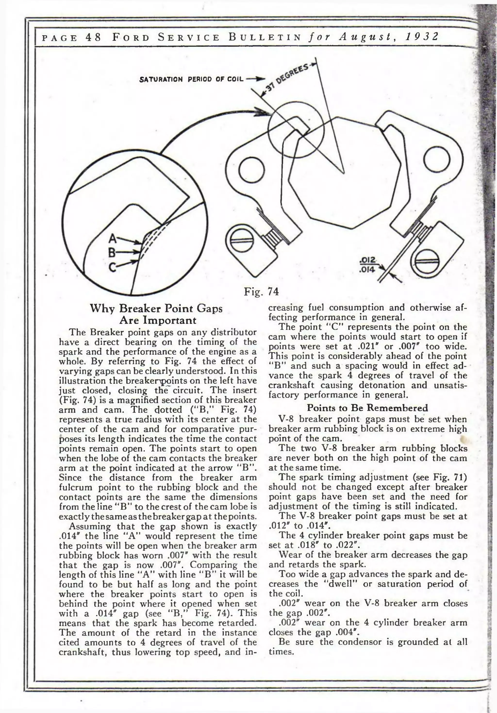 p a g e 4 8 F o r d S e r v i c e B u l l e t i n f o r A u g u s t , 19 3 2 
SATURATION PERIOD OF COIL 
Fig. 74 
Why Breaker Point Gaps 
Are Important 
The Breaker point gaps on any distributor 
have a direct bearing on the timing of the 
spark and the performance of the engine as a 
whole. By referring to Fig. 74 the effect of 
varying gaps can be clearly understood. In this 
illustration the breakenpoints on the left have 
just closed, closing the' circuit. The insert 
(Fig. 74) is a magnified section of this breaker 
arm and cam. The dotted (“B,” Fig. 74) 
represents a true radius with its center at the 
center of the cam and for comparative pur­poses 
its length indicates the time the contact 
points remain open. The points start to open 
when the lobe of the cam contacts the breaker 
arm at the point indicated at the arrow “B”. 
Since the distance from the breaker arm 
fulcrum point to the rubbing block and the 
contact points are the same the dimensions 
from the line “B” to the crest of the cam lobe is 
exactly the same as the breaker gap at the points. 
Assuming that the gap shown is exactly 
.014" the line “A” would represent the time 
the points will be open when the breaker arm 
rubbing block has worn .007* with the result 
that the gap is now .007". Comparing the 
length of this line “A” with line “BM it will be 
found to be but half as long and the point 
where the breaker points start to open is 
behind the point where it opened when set 
with a .014" gap (see “B," Fig. 74). This 
means that the spark has become retarded. 
The amount of the retard in the instance 
cited amounts to 4 degrees of travel of the 
crankshaft, thus lowering top speed, and in­creasing 
fuel consumption and otherwise af­fecting 
performance in general. 
The point “CM represents the point on the 
cam where the points would start to open if 
points were set a t .021" or .007" too wide. 
This point is considerably ahead of the point 
“B” and such a* spacing would in effect ad­vance 
the spark 4 degrees of travel of the 
crankshaft causing detonation and unsatis­factory 
performance in general. 
Points to Be Remembered 
V-8 breaker point gaps must be set when 
breaker arm rubbing block is on extreme high 
point of the cam. 
The two V-8 breaker arm rubbing blocks 
are never both on the high point of the cam 
at the same time. 
The spark timing adjustment (see Fig. 71) 
should not be changed except after breaker 
point gaps have been set and the need for 
adjustment of the timing is still indicated. 
The V-8 breaker point gaps must be set at 
.012" to .014". 
The 4 cylinder breaker point gaps must be 
set at .018" to .022". 
Wear of the breaker arm decreases the gap 
and retards the spark. 
Too wide a gap advances the spark and de­creases 
the “dwell” or saturation period of 
the coil. 
.002" wear on the V-8 breaker arm closes 
the gap .002". 
.002" wear on the 4 cylinder breaker arm 
closes the gap .004". 
Be sure the condensor is grounded al all 
times. 
 