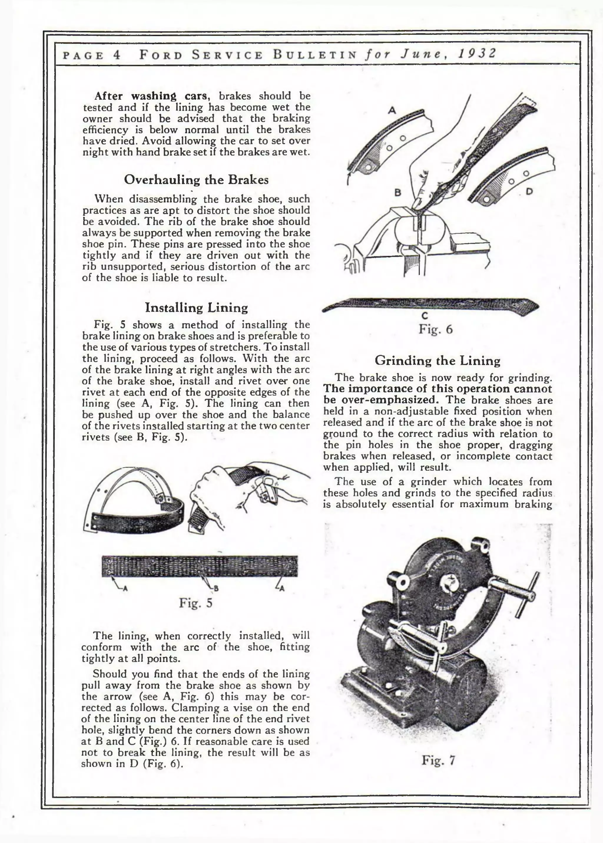 After washing cars, brakes should be 
tested and if the lining has become wet the 
owner should be advised that the braking 
efficiency is below normal until the brakes 
have dried. Avoid allowing the car to set over 
night with hand brake set if the brakes are wet. 
Overhauling the Brakes 
% 
When disassembling the brake shoe, such 
practices as are apt to distort the shoe should 
be avoided. The rib of the brake shoe should 
always be supported when removing the brake 
shoe pin. These pins are pressed into the shoe 
tightly and if they are driven out with the 
rib unsupported, serious distortion of the arc 
of the shoe is liable to result. 
Installing Lining 
Fig. 5 shows a method of installing the 
brake lining on brake shoes and is preferable to 
the use of various types of stretchers. To install 
the lining, proceed as follows. With the arc 
of the brake lining a t right angles with the arc 
of the brake shoe, install and rivet over one 
rivet at each end of the opposite edges of the 
lining (see A, Fig. 5). The lining can then 
be pushed up over the shoe and the balance 
of the rivets installed starting at the two center 
rivets (see B, Fig. 5). 
Grinding the Lining 
The brake shoe is now ready for grinding. 
The importance of this operation cannot 
be over-emphasized. The brake shoes are 
held in a non-adjustable fixed position when 
released and if the arc of the brake shoe is not 
ground to the correct radius with relation to 
the pin holes in the shoe proper, dragging 
brakes when released, or incomplete contact 
when applied, will result. 
The use of a grinder which locates from 
these holes and grinds to the specified radius 
is absolutely essential for maximum braking 
The lining, when correctly installed, will 
conform with the arc of the shoe, fitting 
tightly at all points. 
Should you find that the ends of the lining 
pull away from the brake shoe as shown by 
the arrow (see A, Fig. 6) this may be cor­rected 
as follows. Clamping a vise on the end 
of the lining on the center line of the end rivet 
hole, slightly bend the corners down as shown 
at В and С (Fig.) 6. If reasonable care is used 
not to break the lining, the result will be as 
shown in D (Fig. 6). 
 