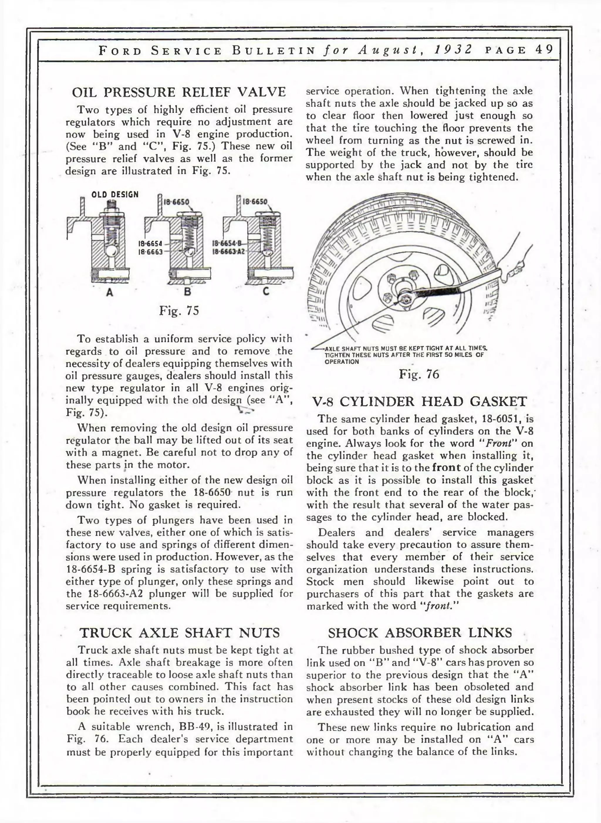 F o r d S e r v i c e B u l l e t i n f o r A u g u s t , 19 3 2 p a g e 4 9 
OIL PRESSURE RELIEF VALVE 
Two types of highly efficient oil pressure 
regulators which require no adjustment are 
now being used in V-8 engine production. 
(See “B” and “C”, Fig. 75.) These new oil 
pressure relief valves as well as the former 
design are illustrated in Fig. 75. 
OLD DESIGN 
service operation. When tightening the axle 
shaft nuts the axle should be jacked up so as 
to clear floor then lowered just enough so 
that the tire touching the floor prevents the 
wheel from turning as the nut is screwed in. 
The weight of the truck, however, should be 
supported by the jack and not by the tire 
when the axle shaft nut is being tightened. 
186654 
1 8 - 6 6 6 3 
Fig. 75 
To establish a uniform service policy with 
regards to oil pressure and to remove the 
necessity of dealers equipping themselves with 
oil pressure gauges, dealers should install this 
new type regulator in all V-8 engines orig­inally 
equipped with the old design (see “A” , 
Fig. 75). 
When removing the old design oil pressure 
regulator the ball may be lifted out of its seat 
with a magnet. Be careful not to drop any of 
these parts in the motor. 
When installing either of the new design oil 
pressure regulators the 18-6650 nut is run 
clown tight. No gasket is required. 
Two types of plungers have been used in 
these new valves, either one of which is satis­factory 
to use and springs of different dimen­sions 
were used in production. However, as the 
18-6654-B spring is satisfactory to use with 
either type of plunger, only these springs and 
the 18-6663-A2 plunger will be supplied for 
service requirements. 
TRUCK AXLE SHAFT NUTS 
Truck axle shaft nuts must be kept tight at 
all times. Axle shaft breakage is more often 
directly traceable to loose axle shaft nuts than 
to all other causes combined. This fact has 
been pointed out to owners in the instruction 
book he receives with his truck. 
A suitable wrench, BB-49, is illustrated in 
Fig. 76. Each dealer’s service department 
must be properly equipped for this important 
-AXLE SHAFT NUTS MUST BE KEPT TIGHT AT ALL TIMES. 
TIGHTEN THESE NUTS AFTER THE FIRST 50 MILES OF 
OPERATION 
Fig. 76 
V-8 CYLINDER HEAD GASKET 
The same cylinder head gasket, 18-6051, is 
used for both banks of cylinders on the V-8 
engine. Always look for the word “Front" on 
the cylinder head gasket when installing it, 
being sure that it is to the front of the cylinder 
block as it is possible to install this gasket 
with the front end to the rear of the block,' 
with the result that several of the water pas­sages 
to the cylinder head, are blocked. 
Dealers and dealers’ service managers 
should take every precaution to assure them­selves 
that every member of their service 
organization understands these instructions. 
Stock men should likewise point out to 
purchasers of this part that the gaskets are 
marked with the word “front." 
SHOCK ABSORBER LINKS 
The rubber bushed type of shock absorber 
link used on “B” and “V-8’' cars has proven so 
superior to the previous design that the “A” 
shock absorber link has been obsoleted and 
when present stocks of these old design links 
are exhausted they will no longer be supplied. 
These new links require no lubrication and 
one or more may be installed on “A” cars 
without changing the balance of the links. 
 