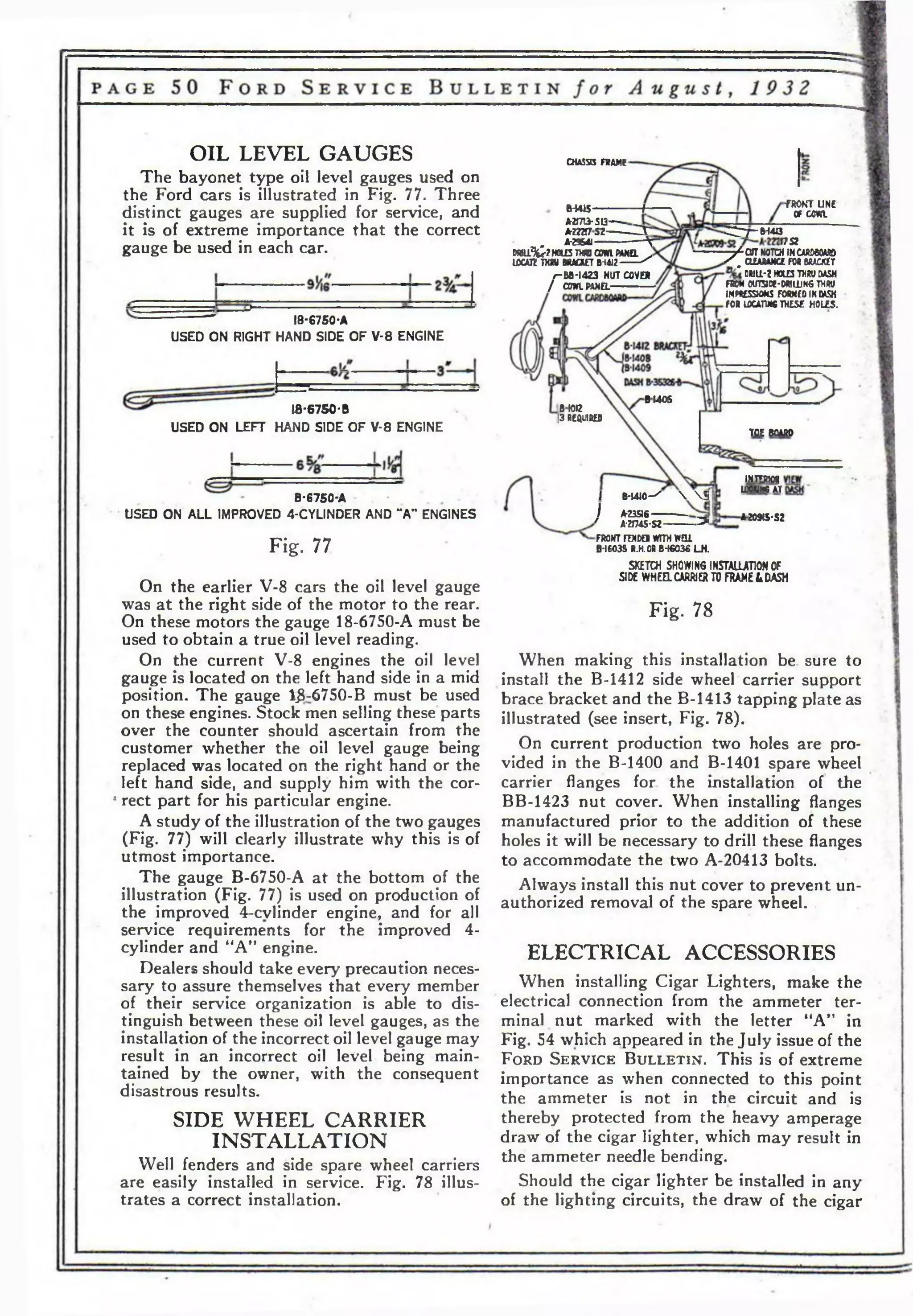 fRONT UNE 
of c m Ы415-------- tr 
А-2Г713- S13------- 
AOT7S2--------- Z r 
A-29S4J-----------------------^ 
РЯ11^?Н0ШТ)ЛС0*1Р*/Ш. . 
ЮСАЯ ШУ BRACKET D-idJ2-------- ^ 
/-Вв-1423 NUT COVER 
/ COWlPANa------------- 
^Г7~М4вГ7Я 
— /CUT NOTCH INCAftDCOMD 
/ , (ШДАМСЕ FM BUCKET 
DULL'Z HOLES THW DASH 
FROM Ol/TSCC-WniUNG THW 
IMPHESSWkS FORNEOIKMSH 
FOR LOCATW* THESE HOLES. 
B140S 1ВЮ12 
|3 REQUIRED 
I B -W JO - ^   3 
I A-23516-------------- 
' A-2f7<45*S2--------- - • > 
FRONT FWDO WITH WEU 
B-I603S R.H.CR В-16036 LH . 
A209tS'SZ 
OIL LEVEL GAUGES 
The bayonet type oil level gauges used on 
the Ford cars is illustrated in Fig. 77. Three 
distinct gauges are supplied for service, and 
it is of extreme importance that the correct 
gauge be used in each car. 
18-6750-A 
USED ON RIGHT HAND SIDE OF V-8 ENGINE 
18-6750-В 
USED ON LEFT HAND SIDE OF V-8 ENGINE 
B-6750-A 
• USED ON ALL IMPROVED 4-CYLINDER AND **A” ENGINES 
Fig. 77 
On the earlier V-8 cars the oil level gauge 
was at the right side of the motor to the rear. 
On these motors the gauge 18-6750-A must be 
used to obtain a true oil level reading. 
On the current V-8 engines the oil level 
gauge is located on the left hand side in a mid 
position. The gauge ljS-6750-В must be used 
on these engines. Stock men selling these parts 
over the counter should ascertain from the 
customer whether the oil level gauge being 
replaced was located on the right hand or the 
left hand side, and supply him with the cor- 
8 rect part for his particular engine. 
A study of the illustration of the two gauges 
(Fig. 77) will clearly illustrate why this is of 
utmost importance. 
The gauge B-6750-A at the bottom of the 
illustration (Fig. 77) is used on production of 
the improved 4-cvlinder engine, and for all 
service requirements for the improved 4- 
cylinder and “A" engine. 
Dealers should take every precaution neces­sary 
to assure themselves that every member 
of their service organization is able to dis­tinguish 
between these oil level gauges, as the 
installation of the incorrect oil level gauge may 
result in an incorrect oil level being main­tained 
by the owner, with the consequent 
disastrous results. 
SIDE WHEEL CARRIER 
INSTALLATION 
Well fenders and side spare wheel carriers 
are easily installed in service. Fig. 78 illus­trates 
a correct installation. 
CHASSIS FRAME 
toe вст 
IHTWOg 
LOOM н е AT 
SKETCH SHOWING INSTALLATION OF 
SIDE WHEEL CARRIE* TO FRAMED DASH 
Fig. 78 
When making this installation be sure to 
install the B-1412 side wheel carrier support 
brace bracket and the B-1413 tapping plate as 
illustrated (see insert, Fig. 78). 
On current production two holes are pro­vided 
in the B-1400 and B-1401 spare wheel 
carrier flanges for the installation of the 
BB-1423 nut cover. When installing flanges 
manufactured prior to the addition of these 
holes it will be necessary to drill these flanges 
to accommodate the two A-20413 bolts. 
Always install this nut cover to prevent un­authorized 
removal of the spare wheel. . 
ELECTRICAL ACCESSORIES 
When installing Cigar Lighters, make the 
electrical connection from the ammeter ter­minal 
nut marked with the letter “A” in 
Fig. 54 which appeared in the July issue of the 
F o r d S e r v ic e B u l l e t i n . This is of extreme 
importance as when connected to this point 
the ammeter is not in the circuit and is 
thereby protected from the heavy amperage 
draw of the cigar lighter, which may result in 
the ammeter needle bending. 
Should the cigar lighter be installed in any 
of the lighting circuits, the draw of the cigar 
 