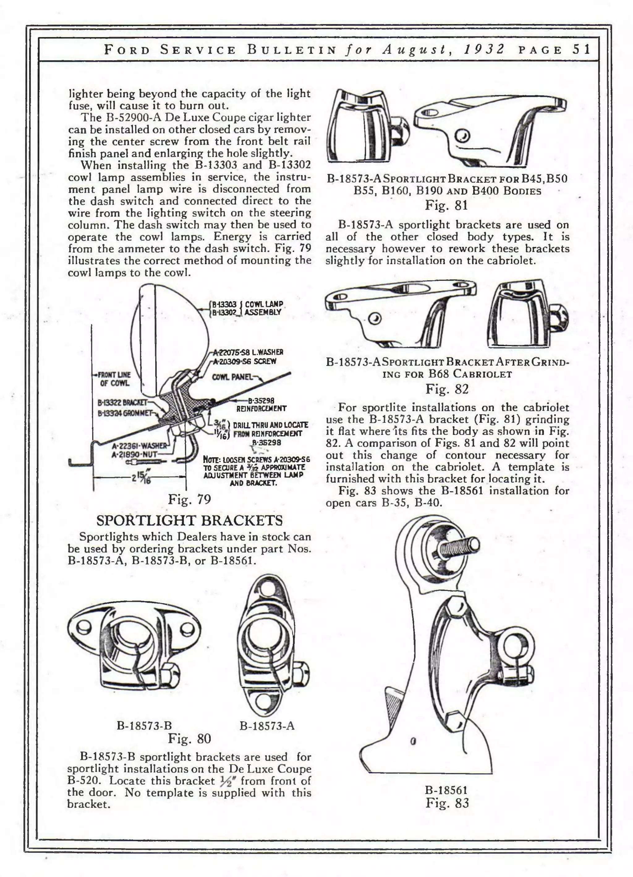 F o r d S e r v i c e B u l l e t i n f o r A u g u s t , 1 9 3 2 p a g e 5 1 
lighter being beyond the capacity of the light 
fuse, will cause it to burn out. 
The B-52900-A De Luxe Coupe cigar lighter 
can be installed on other closed cars by remov­ing 
the center screw from the front belt rail 
finish panel and enlarging the hole slightly. 
When installing the B-13303 and B-13302 
cowl lamp assemblies in service, the instru­ment 
panel lamp wire is disconnected from 
the dash switch and connected direct to the 
wire from the lighting switch on the steering 
column. The dash switch may then be used to 
operate the cowl lamps. Energy is carried 
from the ammeter to the dash switch. Fig. 79 
illustrates the correct method of mounting the 
cowl lamps to the cowl. 
B-f3303 J COWL LAMP. 
B1330M ASSEMBLY 
22075*58 L.WASHER 
AZ0309S6 SCREW 
B-35298 
REINFORCEMENT 
) DRILL THRU AND LOCATE 
% £ ) REJNFORCEMEXT 
B-35298 
Ноте*, loosen screws a-20309*S6 
TO SECURE A % APPROXIMATE 
ADJUSTMENT BETWEEN LAMP 
AND BRACKET. 
Fig. 79 
SPORTLIGHT BRACKETS 
Sportlights which Dealers have in stock can 
be used by ordering brackets under part Nos. 
B-18573-A, B-18573-B, or B-18561. 
B-18573-B B-18573-A 
Fig. 80 
B-18573-B sportlight brackets are used for 
sportlight installations on the De Luxe Coupe 
B-520. Locate this bracket from front of 
the door. No template is supplied with this 
bracket. 
B-18573-A S p o r t l ig h t B r a c k e t f o r B45,B50 
B55, В160, В190 a n d B400 B o d ie s 
Fig. 81 
B-18573-A sportlight brackets are used on 
all of the other closed body types. It is 
necessary however to rework these brackets 
slightly for installation on the cabriolet. 
В - 1 8 5 7 3 -A S p o r t l ig h t B r a c k e t A f t e r G r in d - 
in g f o r B 6 8 C a b r io l e t 
Fig. 82 
•For sportlite installations on the cabriolet 
use the B-18573-A bracket (Fig. 81) grinding 
it flat where Its fits the body as shown in Fig. 
82. A comparison of Figs. 81 and 82 will point 
out this change of contour necessary for 
installation on the cabriolet. A template is 
furnished with this bracket for locating it. 
Fig. 83 shows the B-18561 installation for 
open cars B-35, B-40. 
B-18561 
Fig. 83 
 