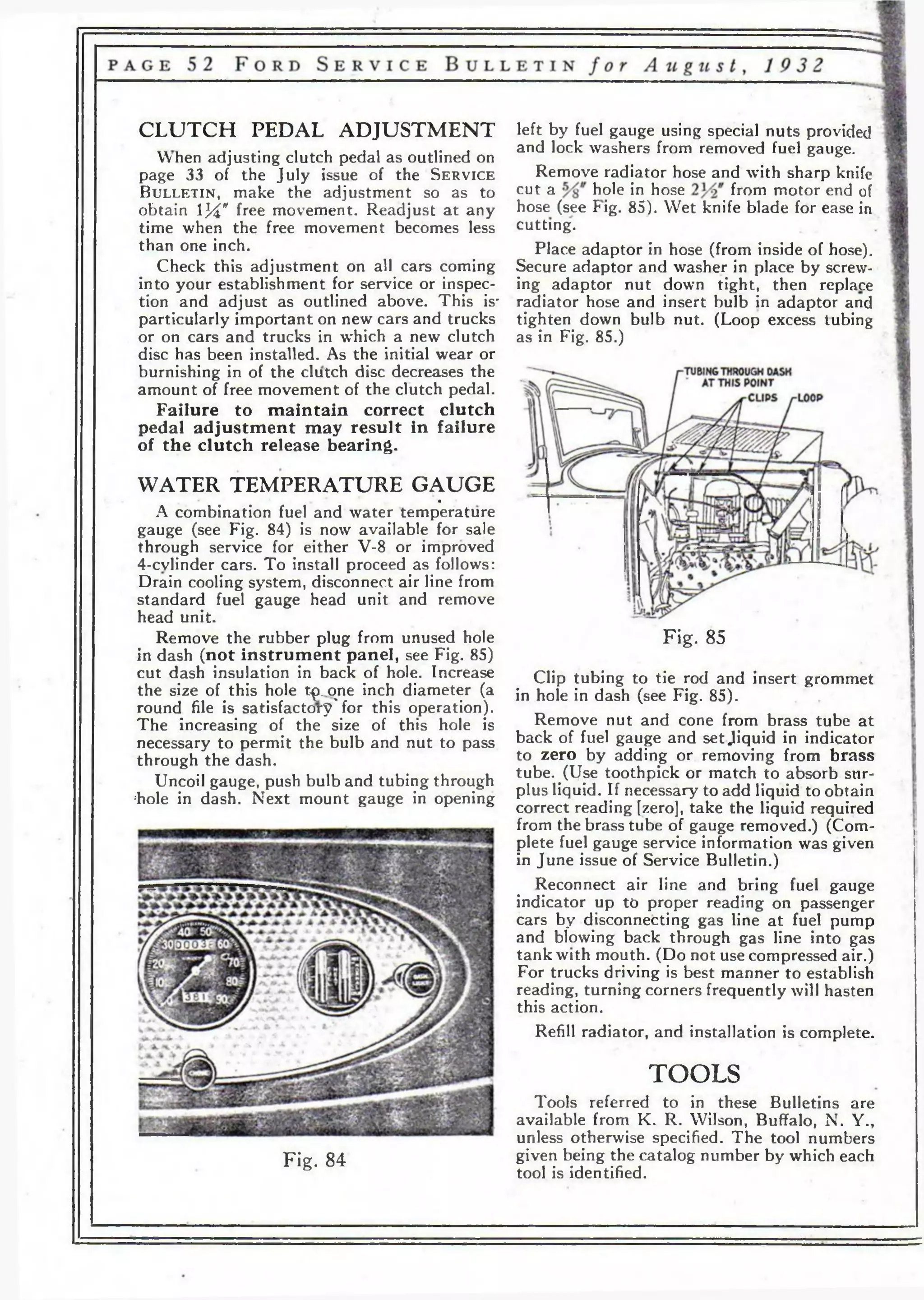 C L U T C H PEDAL A D JU S TM EN T left by fuel gauge using special nuts provided 
• * I , » , , ... , and lock washers from When adjusting clutch pedal as outlined on # removed fuel &g augг>e. 
page 3 3 of the July issue of the S e r v ic e Remove radiator hose and with sharp knife 
B u l l e t in , make the adjustment so as to cut a hole in hose from motor end of 
obtain 134" free movement. Readjust at any hose (see Fig. 85). Wet knife blade for ease in 
time when the free movement becomes less cutting. 
than one inch. Place adaptor in hose (from inside of hose). 
Check this adjustment on all cars coming Secure adaptor and washer in place by screw-into 
your establishment for service or inspec- ing adaptor nut down tight, then replace 
tion and adjust as outlined above. This is' radiator hose and insert bulb in adaptor and 
particularly important on new cars and trucks tighten down bulb nut. (Loop excess tubing 
or on cars and trucks in which a new clutch as in Fig. 85.) 
disc has been installed. As the initial wear or 
burnishing in of the clutch disc decreases the 
amount of free movement of the clutch pedal. 
Failure to maintain correct clutch 
pedal adjustment may result in failure 
of the clutch release bearing. 
Fig. 85 
Clip tubing to tie rod and insert grommet 
in hole in dash (see Fig. 85). 
Remove nut and cone from brass tube at 
back of fuel gauge and set Jiquid in indicator 
to zero by adding or removing from brass 
tube. (Use toothpick or match to absorb sur­plus 
liquid. If necessary to add liquid to obtain 
correct reading [zero], take the liquid required 
from the brass tube of gauge removed.) (Com­plete 
fuel gauge service information was given 
in June issue of Service Bulletin.) 
Reconnect air line and bring fuel gauge 
indicator up to proper reading on passenger 
cars by disconnecting gas line at fuel pump 
and blowing back through gas line into gas 
tank with mouth. (Do not use compressed air.) 
For trucks driving is best manner to establish 
reading, turning corners frequently will hasten 
this action. 
Refill radiator, and installation is complete. 
TOOLS 
WAT ER T EM P E R A TU R E G A U G E 
• A combination fuel and water temperature 
gauge (see Fig. 84) is now available for sale 
through service for either V-8 or improved 
4-cvlinder cars. To install proceed as follows: 
Drain cooling system, disconnect air line from 
standard fuel gauge head unit and remove 
head unit. 
Remove the rubber plug from unused hole 
in dash (not instrument panel, see Fig. 85) 
cut dash insulation in back of hole. Increase 
the size of this hole t^>. one inch diameter (a 
round file is satisfactory'for this operation). 
The increasing of the size of this hole is 
necessary to permit the bulb and nut to pass 
through the dash. 
Uncoil gauge, push bulb and tubing through 
;hole in dash. Next mount gauge in opening 
Fig. 84 
Tools referred to in these Bulletins are 
available from K. R. Wilson, Buffalo, N. Y., 
unless otherwise specified. The tool numbers 
given being the catalog number by which each 
tool is identified. 
 