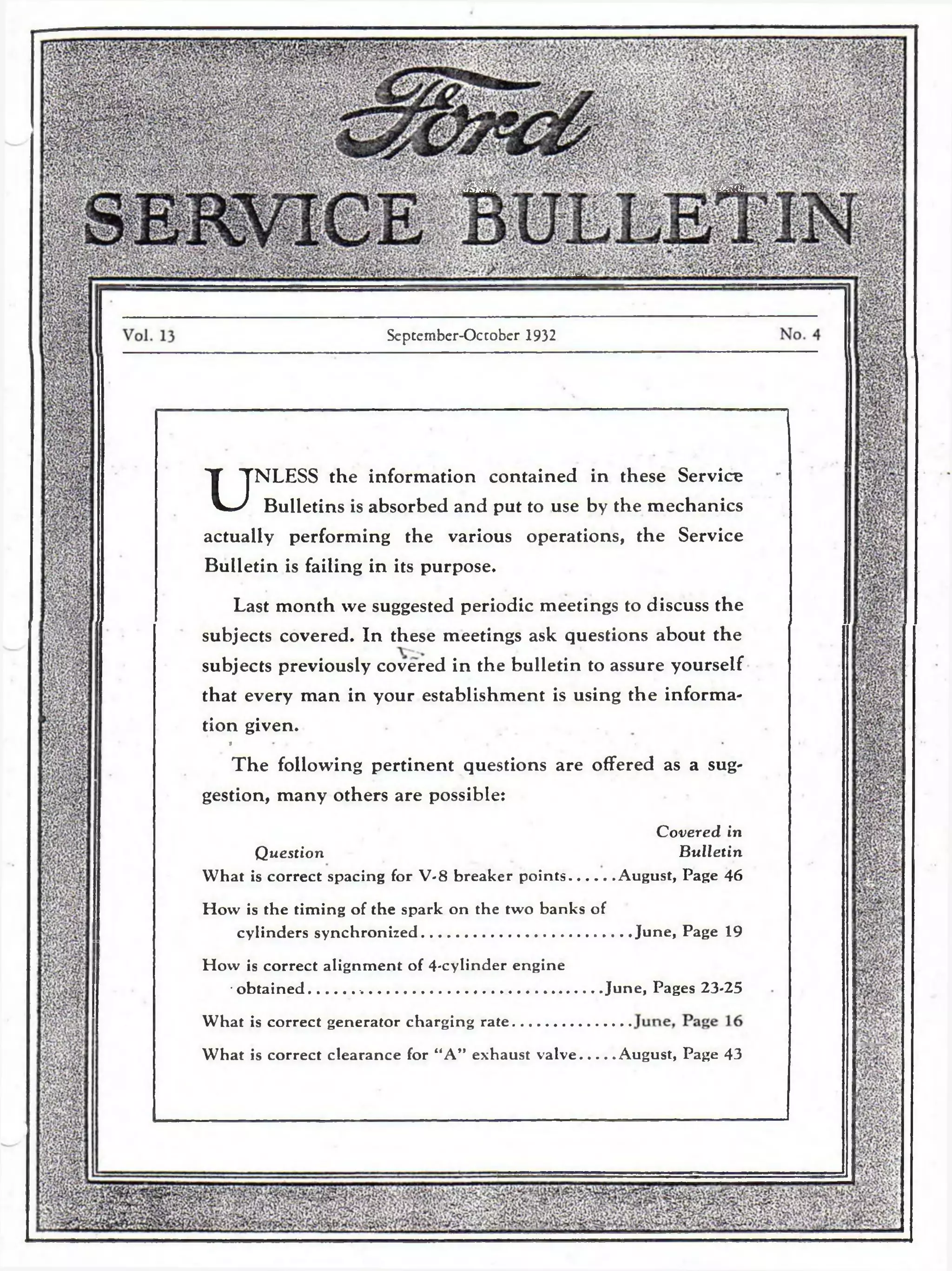 warn ш 
к к 
/ЙЫбя 
Scptember-Occobcr 1932 
UNLESS the information contained in these Service 
Bulletins is absorbed and put to use by the mechanics 
actually performing the various operations, the Service 
Bulletin is failing in its purpose. 
Last month we suggested periodic meetings to discuss the 
subjects covered. In these meetings ask questions about the 
subjects previously covered in the bulletin to assure yourself 
that every man in your establishment is using the informa­tion 
given. 
a . 
Th e following pertinent questions are offered as a sug­gestion, 
many others are possible: 
Covered in 
Question Bulletin 
What is correct spacing for V-8 breaker points...........August, Page 46 
How is the timing of the spark on the two banks of 
cylinders synchronized...................................................June, Page 19 
How is correct alignment of 4-cylinder engine 
• obtained.......................................................................June, Pages 23-25 
What is correct generator charging rate 
What is correct clearance for “A” exhaust valve........August, Page 43 
 