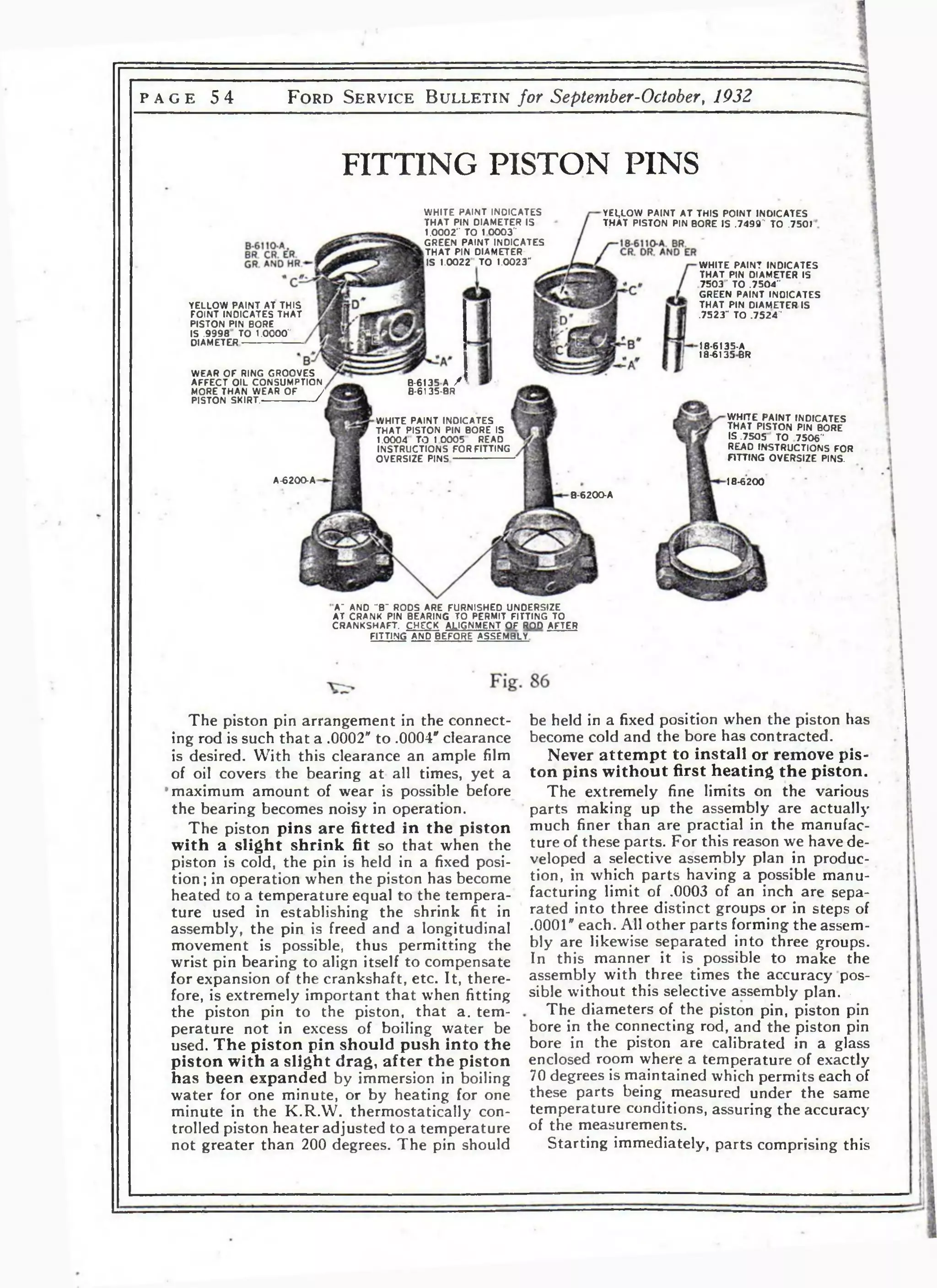 p a g e 5 4 F o r d S e r v i c e B u l l e t i n for September-October, 1932 
FITTING PISTON PINS 
WHITE PAINT INDICATES 
THAT PIN DIAMETER IS 
1.0002" TO 1 0003” 
GREEN PAINT INDICATES 
lTHAT PIN DIAMETER 
IS 1.0022 TO 1.0023“ 
YELLOW PAINT AT THIS POINT INDICATES 
THAT PISTON PIN BORE IS .7493“ TO .7501 
WHITE PAINT INDICATES 
THAT PIN DIAMETER IS 
7503 ' TO .7504" 
GREEN PAINT INOICATES 
THAT PIN DIAMETER IS 
.7523" TO .7524' 
YELLOW PAINT AT THIS 
FOINT INDICATES THAT 
PISTON PIN BORE 
IS .9998 ' TO 1.0000“ 
DIAMETER------------------------ 18-6135-A 
18-6135BR 
WEAR OF RING GROOVES 
AFFECT OIL CONSUMPTION 
MORE THAN WEAR OF / 
PISTON SKIRT.--------------------- r 
B-6135 A / 
8-6135-BR 
WHITE PAINT INDICATES 
THAT PISTON PIN BORE 
IS .7505 TO 7506" 
READ INSTRUCTIONS FOR 
FITTING OVERSIZE PINS. 
WHITE PAINT INDICATES 1 
THAT PISTON PIN BORE IS 
1.0004 TO 1 0005 REAO 
INSTRUCTIONS FOR FITTING 
OVERSIZE PINS----------------------- 
A-6200-A 18-6200 
B-6200-A 
A~ AND "8“ RODS ARE FURNISHED UNDERSIZE 
AT CRANK PIN BEARING TO PERMIT FITTING TO 
CRANKSHAFT. CHECK ALIGNMENT OF ROD AFTER 
FITTING AND BEFORE ASSEMBLY 
be held in a fixed position when the piston has 
become cold and the bore has contracted. 
Never attempt to install or remove pis­ton 
pins without first heating the piston. 
The extremely fine limits on the various 
parts making up the assembly are actually 
much finer than are practial in the manufac­ture 
of these parts. For this reason we have de­veloped 
a selective assembly plan in produc­tion, 
in which parts having a possible manu­facturing 
limit of .0003 of an inch are sepa­rated 
into three distinct groups or in steps of 
.0001" each. All other parts forming the assem­bly 
are likewise separated into three groups. 
In this manner it is possible to make the 
assembly with three times the accuracy pos­sible 
without this selective assembly plan. • 
The diameters of the piston pin, piston pin 
bore in the connecting rod, and the piston pin 
bore in the piston are calibrated in a glass 
enclosed room where a temperature of exactly 
70 degrees is maintained which permits each of 
these parts being measured under the same 
temperature conditions, assuring the accuracy 
of the measurements. 
Starting immediately, parts comprising this 
The piston pin arrangement in the connect­ing 
rod is such that a .0002" to .0004" clearance 
is desired. With this clearance an ample film 
of oil covers the bearing at all times, yet a 
maximum amount of wear is possible before 
the bearing becomes noisy in operation. 
The piston pins are fitted in the piston 
with a slight shrink fit so that when the 
piston is cold, the pin is held in a fixed posi­tion; 
in operation when the piston has become 
heated to a temperature equal to the tempera­ture 
used in establishing the shrink fit in 
assembly, the pin is freed and a longitudinal 
movement is possible, thus permitting the 
wrist pin bearing to align itself to compensate 
for expansion of the crankshaft, etc. It, there­fore, 
is extremely important that when fitting 
the piston pin to the piston, that a. tem­perature 
not in excess of boiling water be 
used. The piston pin should push into the 
piston with a slight drag, after the piston 
has been expanded by immersion in boiling 
water for one minute, or by heating for one 
minute in the K.RAV. thermostatically con­trolled 
piston heater adjusted to a temperature 
not greater than 200 degrees. The pin should 
 