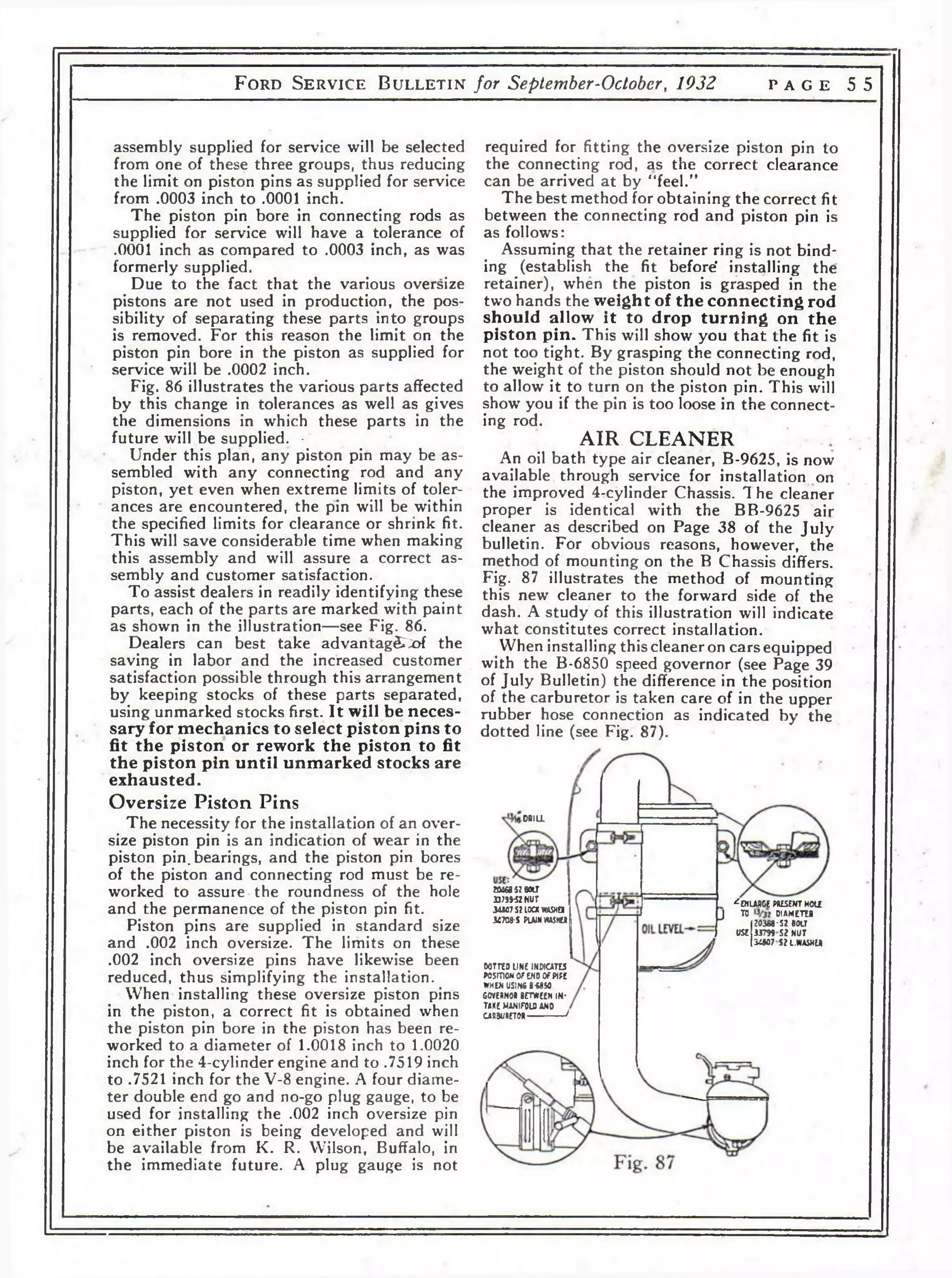 F o r d S e r v i c e B u l l e t i n for September-Octobcr, 1932 p a g e 5 5 
required for fitting the oversize piston pin to 
the connecting rod, as the correct clearance 
can be arrived at by “feel." 
The best method for obtaining the correct fit 
between the connecting rod and piston pin is 
as follows: 
Assuming that the retainer ring is not bind­ing 
(establish the fit before' installing the 
retainer), when the piston is grasped in the 
two hands the weight of the connecting rod 
should allow it to drop turning on the 
piston pin. This will show you th a t the fit is 
not too tight. By grasping the connecting rod, 
the weight of the piston should not be enough 
to allow it to turn on the piston pin. This will 
show you if the pin is too loose in the connect­ing 
rod. 
AIR CLEANER 
An oil bath type air cleaner, B-9625, is now 
available through service for installation on 
the improved 4-cylinder Chassis. 1 he cleaner 
proper is identical with the BB-9625 air 
cleaner as described on Page 38 of the July 
bulletin. For obvious reasons, however, the 
method of mounting on the В Chassis differs. 
Fig. 87 illustrates the method of mounting 
this new cleaner to the forward side of the 
dash. A study of this illustration will indicate 
what constitutes correct installation. 
When installing this cleaner on cars equipped 
with the B-6850 speed governor (see Page 39 
of July Bulletin) the difference in the position 
of the carburetor is taken care of in the upper 
rubber hose connection as indicated by the 
dotted line (see Fig. 87). 
assembly supplied for service will be selected 
from one of these three groups, thus reducing 
the limit on piston pins as supplied for service 
from .0003 inch to .0001 inch. 
The piston pin bore in connecting rods as 
supplied for service will have a tolerance of 
.0001 inch as compared to .0003 inch, as was 
formerly supplied. 
Due to the fact that the various oversize 
pistons are not used in production, the pos­sibility 
of separating these parts into groups 
is removed. For this reason the limit on the 
piston pin bore in the piston as supplied for 
service will be .0002 inch. 
Fig. 86 illustrates the various parts affected 
by this change in tolerances as well as gives 
the dimensions in which these parts in the 
future will be supplied. • 
Under this plan, any piston pin may be as­sembled 
with any connecting rod and any 
piston, yet even when extreme limits of toler­ances 
are encountered, the pin will be within 
the specified limits for clearance or shrink fit. 
This will save considerable time when making 
this assembly and will assure a correct as­sembly 
and customer satisfaction. 
To assist dealers in readily identifying these 
parts, each of the parts are marked with paint 
as shown in the illustration—see Fig. 86. 
Dealers can best take advantag£~;of the 
saving in labor and the increased customer 
satisfaction possible through this arrangement 
by keeping stocks of these parts separated, 
using unmarked stocks first. It will be neces­sary 
for mechanics to select piston pins to 
fit the piston or rework the piston to fit 
the piston pin until unmarked stocks are 
exhausted. 
Oversize Piston Pins 
The necessity for the installation of an over­size 
piston pin is an indication of wear in the 
piston pin. bearings, and the piston pin bores 
of the piston and connecting rod must be re­worked 
to assure the roundness of the hole 
and the permanence of the piston pin fit. 
Piston pins are supplied in standard size 
and .002 inch oversize. The limits on these 
.002 inch oversize pins have likewise been 
reduced, thus simplifying the installation. 
Wrhen installing these oversize piston pins 
in the piston, a correct fit is obtained when 
the piston pin bore in the piston has been re­worked 
to a diameter of 1.0018 inch to 1.0020 
inch for the 4-cylinder engine and to .7519 inch 
to .7521 inch for the V-8 engine. A four diame­ter 
double end go and no-go plug gauge, to be 
used for installing the .002 inch oversize pin 
on either piston is being developed and will 
be available from K. R. Wilson, Buffalo, in 
the immediate future. A plug gauge is not 
DRILL 
юздгвои 
2379*52 NUT 
34307 SZ10CX WASHD 
34708’ S Р1АЖИА5НЫ 
_ ^EMUUGE WISENT H O lf 
J TO DIAMETER 
Г ?0388*S2 BOLT 
USE 33799 S ? NUT 
ilW 7 S ? L .W A S N « 
G0TTED LINE INDICATES 
POSmOMOFENDOFPIPE 
WHEN USIN6 B « 5 0 
COVE»NOR BETWEEN IN­TAKE 
MANIFOLD ANO 
САЙ31Л1ЕТ0Я----------------* 
 
