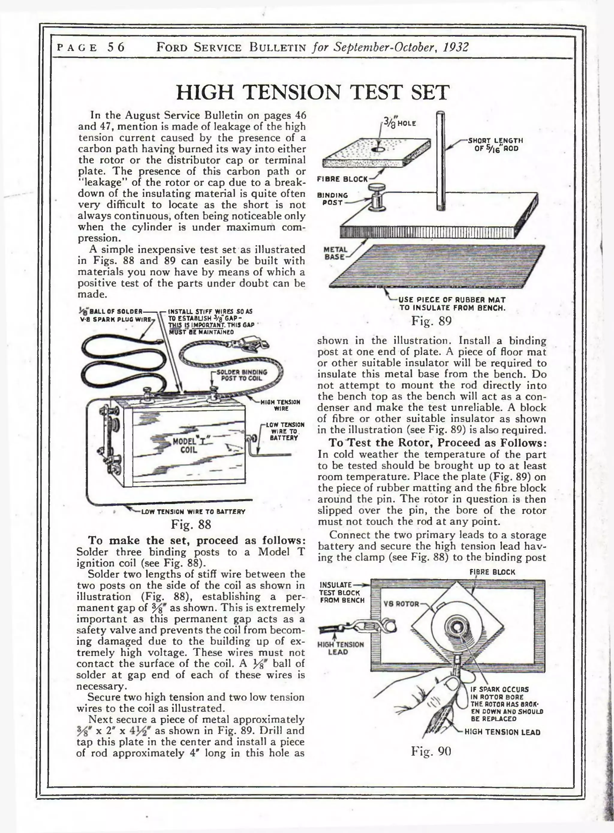 p a g e 5 6 F o r d S e r v i c e B u l l e t i n for September-October, 1932 
HIGH TENSION TEST SET 
In the August Service Bulletin on pages 46 
and 47, mention is made of leakage of the high 
tension current caused by the presence of a 
carbon path having burned its way into either 
the rotor or the distributor cap or terminal 
plate. The presence of this carbon path or 
“leakage” of the rotor or cap due to a break­down 
of the insulating material is quite often 
very difficult to locate as the short is not 
always continuous, often being noticeable only 
when the cylinder is under maximum com­pression. 
A simple inexpensive test set as illustrated 
in Figs. 88 and 89 can easily be built with 
materials you now have by means of which a 
positive test of the parts under doubt can be 
made. 
b a l l of s o ld e r 
V-8 SPARK PLUG WIRE 
INSTALL STIFF WIRES SO AS 
TO ESTABLISH 3/8"GAP-THIS 
[5 IMPORTANT. THIS GAP 
MUST BE MAINTA1NE0 
HIGH TENSION 
WIRE 
LOW TENSION 
WIRE TO. 
BATTERY 
LOW TENSION WIRE TO BATT£RY 
Fig. 88 
To make the set, proceed as follows: 
Solder three binding posts to a Model T 
ignition coil (see Fig. 88). 
Solder two lengths of stiff wire between the 
two posts on the side of the coil as shown in 
illustration (Fig. 88), establishing a per­manent 
gap of */% as shown. This is extremely 
important as this permanent gap acts as a 
safety valve and prevents the coil from becom­ing 
damaged due to the building up of ex­tremely 
high voltage. These wires must not 
contact the surface of the coil. A y% ball of 
solder a t gap end of each of these wires is 
necessary. 
Secure two high tension and two low tension 
wires to the coil as illustrated. 
Next secure a piece of metal approximately 
x 2" x as shown in Fig. 89. Drill and 
tap this plate in the center and install a piece 
of rod approximately V long in this hole as 
'3/0 h o l e 
IVTw.4nn.r..*.y. i.. 
F IBRE BLOCK 
BINDING 
P O S T 
•SHORT LENGTH 
OF S/,6"R0D 
USE P IE C E OF RUBBER M A T 
TO INSU LA TE FROM BENCH. 
Fig. 89 
shown in the illustration. Install a binding 
post at one end of plate. A piece of floor mat 
or other suitable insulator will be required to 
insulate this metal base from the bench. Do 
not attempt to mount the rod directly into 
the bench top as the bench will act as a con­denser 
and make the test unreliable. A block 
of fibre or other suitable insulator as shown 
in the illustration (see Fig. 89) is also required. 
To Test the Rotor, Proceed as Follows: 
In cold weather the temperature of the part 
to be tested should be brought up to at least 
room temperature. Place the plate (Fig. 89) on 
the piece of rubber matting and the fibre block 
around the pin. The rotor in question is then 
slipped over the pin, the bore of the rotor 
must not touch the rod at any point. 
Connect the two primary leads to a storage 
battery and secure the high tension lead hav­ing 
the clamp (see Fig. 88) to the binding post 
FIBRE BLOCK 
INSULATE 
TEST BLOCK 
FROM BENCH 
IF SPARK OCCURS 
IN ROTOR BORE 
THE ROTOR HAS BROK­EN 
DOWN AND SHOULD 
BE REPLACED 
HIGH TENSION LEAD 
Fig. 90 
 
