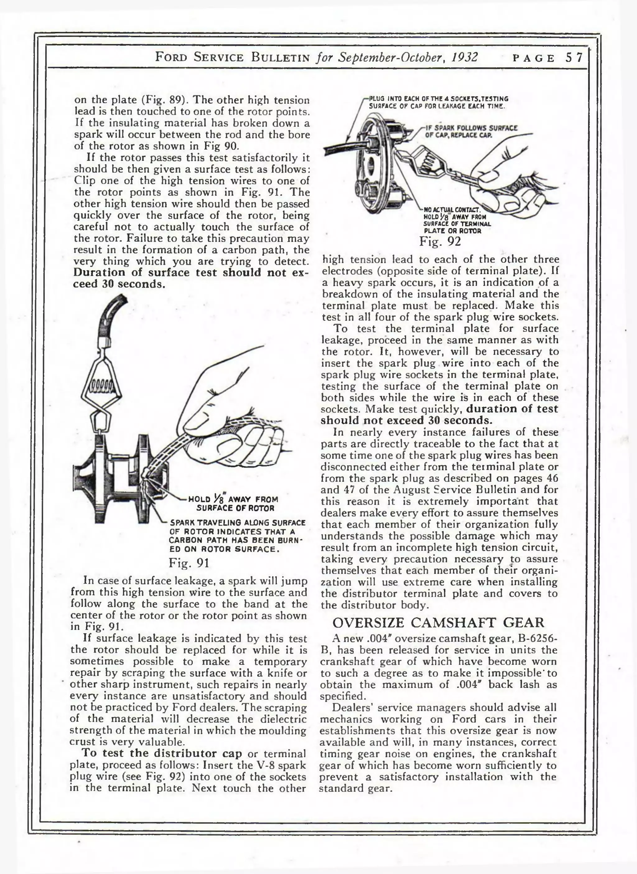 F o r d S e r v i c e B u l l e t i n for September-October, 1932 p a g e 5 7 
on the plate (Fig. 89). The other high tension 
lead is then touched to one of the rotor points. 
If the insulating material has broken down a 
spark will occur between the rod and the bore 
of the rotor as shown in Fig 90. 
If the rotor passes this test satisfactorily it 
should be then given a surface test as follows: 
Clip one of the high tension wires to one of 
the rotor points as shown in Fig. 91. The 
other high tension wire should then be passed 
quickly over the surface of the rotor, being 
careful not to actually touch the surface of 
the rotor. Failure to take this precaution may 
result in the formation of a carbon path, the 
very thing which you are trying to detect. 
Duration of surface test should not ex­ceed 
30 seconds. 
>LUG INTO EACH OF THE 4 SOCKETS.TESnNG 
SURFACE OF CAP FOR LEAKAGE EACH TIME. 
H O LD Vb AWAY FROM 
S U R FA C E 0 Г ROTOR 
SPARK TRA VE L IN G ALONG SURFACE 
OF R O T O R IN D IC A T E S T H A T A 
C AR BO N PA TH H A S B E E N BURN­ED 
O N R O T O R S U R F A C E . 
Fig. 91 
In case of surface leakage, a spark will jump 
from this high tension wire to the surface and 
follow along the surface to the band at the 
center of the rotor or the rotor point as shown 
in Fig. 91. 
If surface leakage is indicated by this test 
the rotor should be replaced for while it is 
sometimes possible to make a temporary 
repair by scraping the surface with a knife or 
other sharp instrument, such repairs in nearly 
every instance are unsatisfactory and should 
not be practiced by Ford dealers. The scraping 
of the material will decrease the dielectric 
strength of the material in which the moulding 
crust is very valuable. 
To test the distributor cap or terminal 
plate, proceed as follows: Insert the V-8 spark 
plug wire (see Fig. 92) into one of the sockets 
in the terminal plate. Next touch the other 
-NO ACTUAL CONTACT. 
HOLD Уъ AWAY FROM 
SURFACE OF TERMINAL 
PLATE OR ROTOR 
Fig. 92 
high tension lead to each of the other three 
electrodes (opposite side of terminal plate). If 
a heavy spark occurs, it is an indication of a 
breakdown of the insulating material and the 
terminal plate must be replaced. Make this 
test in all four of the spark plug wire sockets. 
To test the terminal plate for surface 
leakage, proceed in the same manner as with 
the rotor. It, however, will be necessary to 
insert the spark plug wire into each of the 
spark plug wire sockets in the terminal plate, 
testing the surface of the terminal plate on 
both sides while the wire is in each of these 
sockets. Make test quickly, duration of test 
should not exceed 30 seconds. 
In nearly every instance failures of these 
parts are directly traceable to the fact that at 
some time one of the spark plug wires has been 
disconnected either from the terminal plate or 
from the spark plug as described on pages 46 
and 47 of the August Service Bulletin and for 
this reason it is extremely important that 
dealers make every effort to assure themselves 
that each member of their organization fully 
understands the possible damage which may 
result from an incomplete high tension circuit, 
taking every precaution necessary to assure 
themselves that each member of their organi­zation 
will use extreme care when installing 
the distributor terminal plate and covers to 
the distributor body. 
OVERSIZE CAMSHAFT GEAR 
A new .004' oversize camshaft gear, B-6256- 
B, has been released for service in units the 
crankshaft gear of which have become worn 
to such a degree as to make it impossible* to 
obtain the maximum of .004" back lash as 
specified. 
Dealers’ service managers should advise all 
mechanics working on Ford cars in their 
establishments that this oversize gear is now 
available and will, in many instances, correct 
timing gear noise on engines, the crankshaft 
gear of which has become worn sufficiently to 
prevent a satisfactory installation with the 
standard gear. 
 