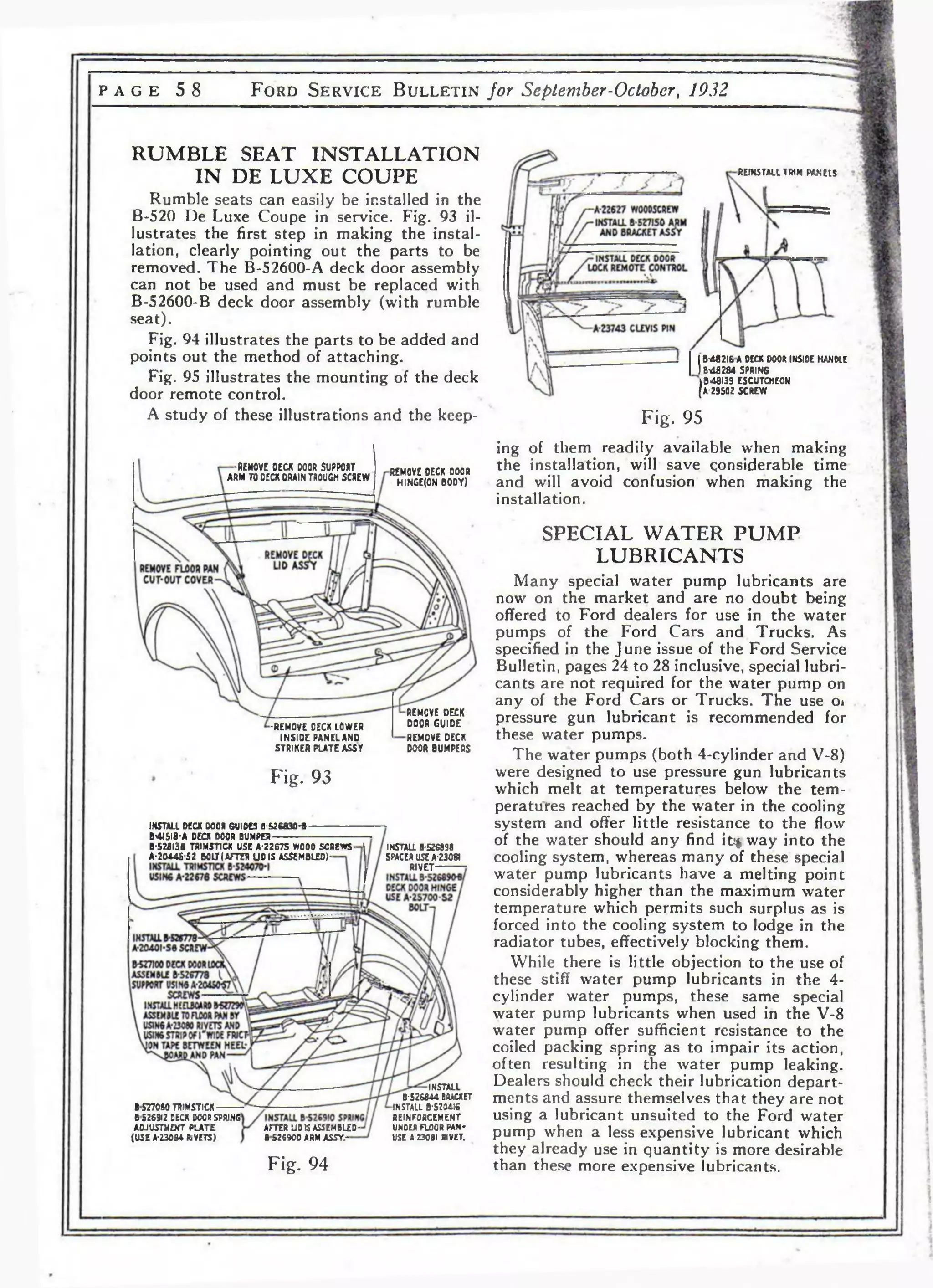 P A G E 5 8 F o r d S e r v i c e B u l l e t i n for September-October, 1932 
RUMBLE SEAT INSTALLATION 
IN DE LUXE COUPE 
Rumble seats can easily be installed in the 
B-520 De Luxe Coupe in service. Fig. 93 il­lustrates 
the first step in making the instal­lation, 
clearly pointing out the parts to be 
removed. The B-52600-A deck door assembly 
can not be used and must be replaced with 
B-52600-B deck door assembly (with rumble 
seat). 
Fig. 94 illustrates the parts to be added and 
points out the method of attaching. 
Fig. 95 illustrates the mounting of the deck 
door remote control. 
A study of these illustrations and the keep- 
REINSTALL TRIM PANELS 
•REMOVE DECK DOOR SUPPORT 
ARM TO DECK DRAIN TROUGH SCREW 
REMOVE DECK DOOR 
HINGE(0N BODY) 
■REMOVE DECK LOWER 
INSIDE PANELAND 
STRIKER PLATE ASST 
REMOVE DECK 
DOOR GUIDE 
REMOVE DECK 
DOOR BUMPERS 
Fig. 93 
INSTALL DECK 000* GUIDES fl-526830-В- 
B4J5I8-A DECK DOOR BUMPER-B- 
528136 TRIMST1CK USE A-2267S W000 SCREWS-A- 
20445-S2 BOLT I AFTER UDIS ASSEMBLED)- 
IKSTALL 6-526898 
SPACER USE А-230Я 
RIVET- 
1577090 TRIMSTICK-D 
526912 DECK DCO* SPRING 
ADJUSTMENT PLATE 
(USE A-23054 RIVETS) 
AFTER LJO IS ASSEM5LED-BS26900 
ARM ASSY.- 
INSTALL 
В-526844 ВЯАСХЕТ 
INSTALL B-5204J6 
REINFORCEMENT 
UNOER FLOOR PAN­USE 
A-230 81 RIVET. 
Fig. 94 
B482I6 A DECK DOOR INSIDE HANDLE 
В-48284 SPRING 
B48I39 ESCUTCHEON 
A-29502 SCREW 
Fig. 95 
ing of them readily available when making 
the installation, will save considerable time 
and will avoid confusion when making the 
installation. 
SPECIAL WATER PUMP 
LUBRICANTS 
Many special water pump lubricants are 
now on the market and are no doubt being 
offered to Ford dealers for use in the water 
pumps of the Ford Cars and Trucks. As 
specified in the June issue of the Ford Service 
Bulletin, pages 24 to 28 inclusive, special lubri­cants 
are not required for the water pump on 
any of the Ford Cars or Trucks. The use Oi 
pressure gun lubricant is recommended for 
these water pumps. 
The water pumps (both 4-cylinder and V-8) 
were designed to use pressure gun lubricants 
which melt at temperatures below the tem­peratures 
reached by the water in the cooling 
system and offer little resistance to the flow 
of the water should any find it?* way into the 
cooling system, whereas many of these special 
water pump lubricants have a melting point 
considerably higher than the maximum water 
temperature which permits such surplus as is 
forced into the cooling system to lodge in the 
radiator tubes, effectively blocking them. 
While there is little objection to the use of 
these stiff water pump lubricants in the 4- 
cylinder water pumps, these same special 
water pump lubricants when used in the V-8 
water pump offer sufficient resistance to the 
coiled packing spring as to impair its action, 
often resulting in the water pump leaking. 
Dealers should check their lubrication depart­ments 
and assure themselves that they are not 
using a lubricant unsuited to the Ford water 
pump when a less expensive lubricant which 
they already use in quantity is more desirable 
than these more expensive lubricants. 
 