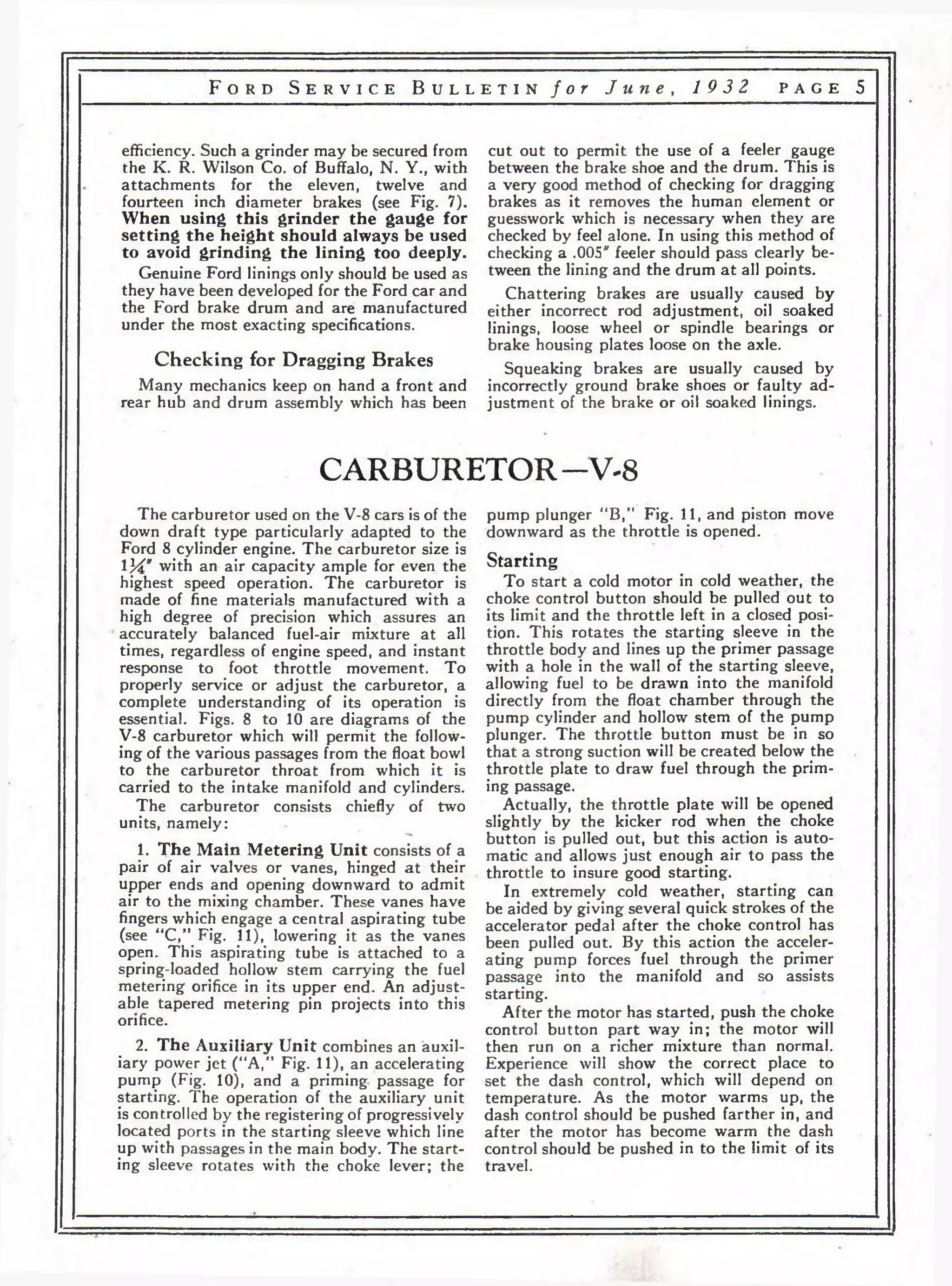 F o r d S e r v i c e B u l l e t i n f o r J u n e , 1 9 3 2 p a g e 5 
efficiency. Such a grinder may be secured from 
the K. R. Wilson Co. of Buffalo, N. Y., with 
attachments for the eleven, twelve and 
fourteen inch diameter brakes (see Fig. 7). 
When using this grinder the gauge for 
setting the height should always be used 
to avoid grinding the lining too deeply. 
Genuine Ford linings only should be used as 
they have been developed for the Ford car and 
the Ford brake drum and are manufactured 
under the most exacting specifications. 
Checking for Dragging Brakes 
Many mechanics keep on hand a front and 
rear hub and drum assembly which has been 
cut out to permit the use of a feeler gauge 
between the brake shoe and the drum. This is 
a very good method of checking for dragging 
brakes as it removes the human element or 
guesswork which is necessary when they are 
checked by feel alone. In using this method of 
checking a .005" feeler should pass clearly be­tween 
the lining and the drum a t all points. 
Chattering brakes are usually caused by 
either incorrect rod adjustment, oil soaked 
linings, loose wheel or spindle bearings or 
brake housing plates loose on the axle. 
Squeaking brakes are usually caused by 
incorrectly ground brake shoes or faulty ad­justment 
of the brake or oil soaked linings. 
CARBURETOR — V-8 
The carburetor used on the V-8 cars is of the 
down draft type particularly adapted to the 
Ford 8 cylinder engine. The carburetor size is 
114V with an air capacity ample for even the 
highest speed operation. The carburetor is 
made of fine materials manufactured with a 
high degree of precision which assures an 
accurately balanced fuel-air mixture at all 
times, regardless of engine speed, and instant 
response to foot throttle movement. To 
properly service or adjust the carburetor, a 
complete understanding of its operation is 
essential. Figs. 8 to 10 are diagrams of the 
V-8 carburetor which will permit the follow­ing 
of the various passages from the float bowl 
to the carburetor throat from which it is 
carried to the intake manifold and cylinders. 
The carburetor consists chiefly of two 
units, namely: 
1. The Main Metering Unit consists of a 
pair of air valves or vanes, hinged a t their 
upper ends and opening downward to admit 
air to the mixing chamber. These vanes have 
fingers which engage a central aspirating tube 
(see “C,” Fig. 11), lowering it as the vanes 
open. This aspirating tube is attached to a 
spring-loaded hollow stem carrying the fuel 
metering orifice in its upper end. An adjust­able 
tapered metering pin projects into this 
orifice. 
2. The Auxiliary Unit combines an auxil­iary 
power jet (“A,” Fig. 11), an accelerating 
pump (Fig. 10), and a priming passage for 
starting. The operation of the auxiliary unit 
is controlled by the registering of progressively 
located ports in the starting sleeve which line 
up with passages in the main body. The start­ing 
sleeve rotates with the choke lever; the 
pump plunger “B,” Fig. 11, and piston move 
downward as the throttle is opened. 
Starting 
To start a cold motor in cold weather, the 
choke control button should be pulled out to 
its limit and the throttle left in a closed posi­tion. 
This rotates the starting sleeve in the 
throttle body and lines up the primer passage 
with a hole in the wall of the starting sleeve, 
allowing fuel to be drawn into the manifold 
directly from the float chamber through the 
pump cylinder and hollow stem of the pump 
plunger. The throttle button must be in so 
that a strong suction will be created below the 
throttle plate to draw fuel through the prim­ing 
passage. 
Actually, the throttle plate will be opened 
slightly by the kicker rod when the choke 
button is pulled out, but this action is auto­matic 
and allows just enough air to pass the 
throttle to insure good starting. 
In extremely cold weather, starting can 
be aided by giving several quick strokes of the 
accelerator pedal after the choke control has 
been pulled out. By this action the acceler­ating 
pump forces fuel through the primer 
passage into the manifold and so assists 
starting. 
After the motor has started, push the choke 
control button part way in; the motor will 
then run on a richer mixture than normal. 
Experience will show the correct place to 
set the dash control, which will depend on 
temperature. As the motor warms up, the 
dash control should be pushed farther in, and 
after the motor has become warm the dash 
control should be pushed in to the limit of its 
travel. 
 