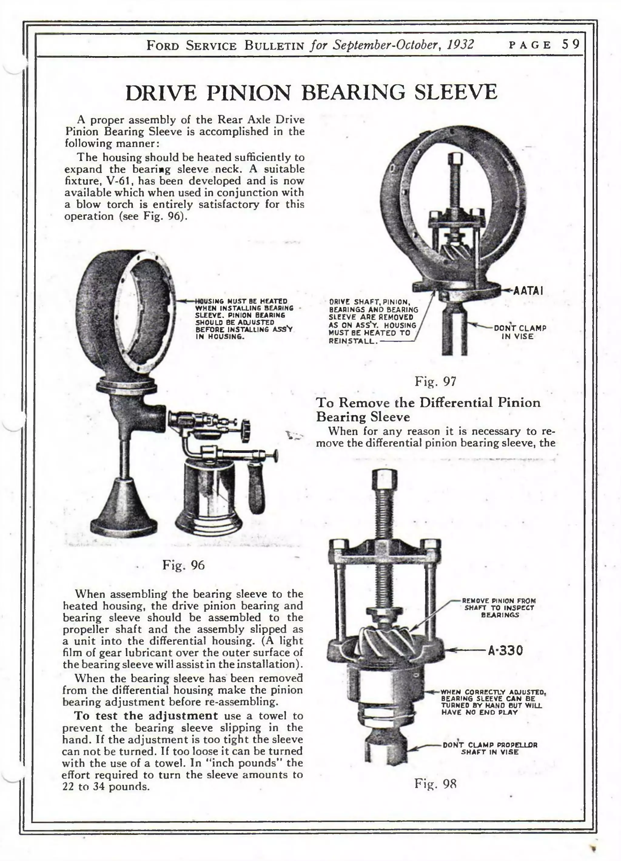 F o r d S e r v i c e B u l l e t i n for September-October, 1932 p a g e 5 9 
DRIVE PINION BEARING SLEEVE 
A proper assembly of the Rear Axle Drive 
Pinion Bearing Sleeve is accomplished in the 
following manner: 
The housing should be heated sufficiently to 
expand the bearing sleeve. neck. A suitable 
fixture, V-61, has been developed and is now 
available which when used in conjunction with 
a blow torch is entirely satisfactory for this 
operation (see Fig. 96). 
OUSING MUST BE HEATED 
WHEN INSTALLING BEARING 
SLEEVE. PINION BEARING 
SHOULD BE ADJUSTED 
BEFORE INSTALLING ASSV 
IN HOUSING. 
Y - 
Fig. 96 
When assembling the bearing sleeve to the 
heated housing, the drive pinion bearing and 
bearing sleeve should be assembled to the 
propeller shaft and the assembly slipped as 
a unit into the differential housing. (A light 
film of gear lubricant over the outer surface of 
the bearing sleeve will assist in the installation). 
When the bearing sleeve has been removed 
from the differential housing make the pinion 
bearing adjustment before re-assembling. 
To test the adjustment use a towel to 
prevent the bearing sleeve slipping in the 
hand. If the adjustment is too tight the sleeve 
can not be turned. If too loose it can be turned 
with the use of a towel. In "inch pounds" the 
effort required to turn the sleeve amounts to 
22 to 34 pounds. 
DRIVE SH A F T , PINION, 
BEARINGS AND BEARING 
SLEEVE ARE REMOVED 
AS ON ASS'Y. HOUSING 
MUST BE H E A T E D TO 
R E IN S T A L L . 
AATAI 
D O N T C L A M P 
IN V IS E 
Fig. 97 
To Remove the Differential Pinion 
Bearing Sleeve 
When for any reason it is necessary to re­move 
the differential pinion bearing sleeve, the 
REMOVE PINION FROM 
SHAFT TO INSPECT 
BEARINGS 
A-330 
WHEN CORRECTLY ADJUSTED. 
BEARING SLEEVE CAN BE 
TURNED BY HAND BUT WILL 
HAVE NO END PLAY 
D O N T CLAMP PROPELL0R 
SH A F T IN V IS E 
Fig. 98 
 