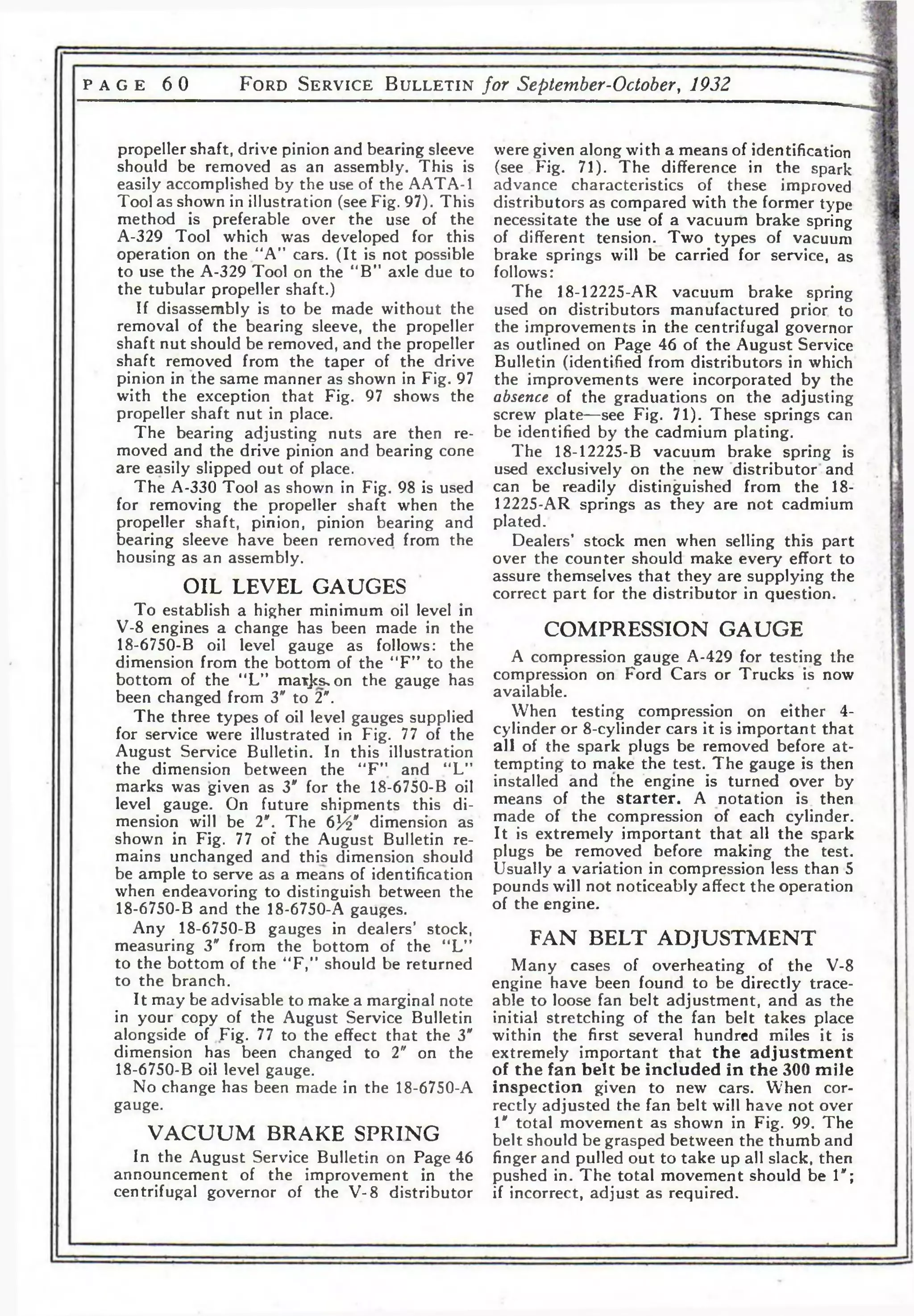 P AGE 6 0 F o r d S e r v i c e B u l l e t i n for September-October, 1932 
propeller shaft, drive pinion and bearing sleeve 
should be removed as an assembly. This is 
easily accomplished by the use of the AATA-1 
Tool as shown in illustration (see Fig. 97). This 
method is preferable over the use of the 
A-329 Tool which was developed for this 
operation on the “A” cars. (It is not possible 
to use the A-329 Tool on the “B” axle due to 
the tubular propeller shaft.) 
If disassembly is to be made without the 
removal of the bearing sleeve, the propeller 
shaft nut should be removed, and the propeller 
shaft removed from the taper of the drive 
pinion in the same manner as shown in Fig. 97 
with the exception that Fig. 97 shows the 
propeller shaft nut in place. 
The bearing adjusting nuts are then re­moved 
and the drive pinion and bearing cone 
are easily slipped out of place. 
The A-330 Tool as shown in Fig. 98 is used 
for removing the propeller shaft when the 
propeller shaft, pinion, pinion bearing and 
bearing sleeve have been removed from the 
housing as an assembly. 
OIL LEVEL GAUGES 
To establish a higher minimum oil level in 
V-8 engines a change has been made in the 
18-6750-B oil level gauge as follows: the 
dimension from the bottom of the “F” to the 
bottom of the 4<L” maxjcs^on the gauge has 
been changed from 3" to 2*. 
The three types of oil level gauges supplied 
for service were illustrated in Fig. 77 of the 
August Service Bulletin. In this illustration 
the dimension between the “F ” and “L” 
marks was given as 3" for the 18-6750-B oil 
level gauge. On future shipments this di­mension 
will be 2". The 6J4" dimension as 
shown in Fig. 77 of the August Bulletin re­mains 
unchanged and this dimension should 
be ample to serve as a means of identification 
when endeavoring to distinguish between the 
18-6750-B and the 18-6750-A gauges. 
Any 18-6750-B gauges in dealers’ stock, 
measuring 3" from the bottom of the “L” 
to the bottom of the "F," should be returned 
to the branch. 
It may be advisable to make a marginal note 
in your copy of the August Service Bulletin 
alongside of Fig. 77 to the effect that the 3" 
dimension has been changed to 2" on the 
18-6750-B oil level gauge. 
No change has been made in the 18-6750-A 
gauge. 
VACUUM BRAKE SPRING 
In the August Service Bulletin on Page 46 
announcement of the improvement in the 
centrifugal governor of the V-8 distributor 
were given along with a means of identification 
(see Fig. 71). The difference in the spark 
advance characteristics of these improved 
distributors as compared with the former type 
necessitate the use of a vacuum brake spring 
of different tension. Two types of vacuum 
brake springs will be carried for service, as 
follows: 
The 18-12225-AR vacuum brake spring 
used on distributors manufactured prior to 
the improvements in the centrifugal governor 
as outlined on Page 46 of the August Service 
Bulletin (identified from distributors in which 
the improvements were incorporated by the 
absence of the graduations on the adjusting 
screw plate—see Fig. 71). These springs can 
be identified by the cadmium plating. 
The 18-12225-B vacuum brake spring is 
used exclusively on the new distributor and 
can be readily distinguished from the 18- 
12225-AR springs as they are not cadmium 
plated. 
Dealers’ stock men when selling this part 
over the counter should make every effort to 
assure themselves that they are supplying the 
correct part for the distributor in question. 
COMPRESSION GAUGE 
A compression gauge A-429 for testing the 
compression on Ford Cars or Trucks is now 
available. 
When testing compression on either 4- 
cylinder or 8-cylinder cars it is important that 
all of the spark plugs be removed before a t­tempting 
to make the test. The gauge is then 
installed and the engine is turned over by 
means of the starter. A notation is. then 
made of the compression of each cylinder. 
It is extremely important that all the spark 
plugs be removed before making the test. 
Usually a variation in compression less than 5 
pounds will not noticeably affect the operation 
of the engine. 
FAN BELT ADJUSTMENT 
Many cases of overheating of the V-8 
engine have been found to be directly trace­able 
to loose fan belt adjustment, and as the 
initial stretching of the fan belt takes place 
within the first several hundred miles it is 
extremely important that the adjustment 
of the fan belt be included in the 300 mile 
inspection given to new cars. When cor­rectly 
adjusted the fan belt will have not over 
1" total movement as shown in Fig. 99. The 
belt should be grasped between the thumb and 
finger and pulled out to take up all slack, then 
pushed in. The total movement should be 1"; 
if incorrect, adjust as required. 
 